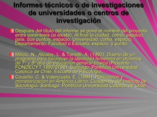 Informes técnicos o de investigaciones de universidades o centros de investigación   Después del título del informe se pone el nombre del proyecto entre paréntesis (si existe). Al final la ciudad, coma, espacio, país, dos puntos, espacio, Universidad, coma, espacio, Departamento, Facultad o Escuela, espacio, y punto.   Milicic, N., Alcalay, L. & Torretti, A. (1992).  Diseño de un programa para favorecer la identidad femenina en alumnas de 7º y 8º año de educación general básica  (Proyecto FONDECYT 1992/0799). Santiago: Pontificia Universidad Católica de Chile, Escuela de Psicología. Cousiño, C. & Valenzuela, E. (1994).  Politización y monetarización en América Latina . Cuadernos del Instituto de Sociología. Santiago: Pontificia Universidad Católica de Chile. 