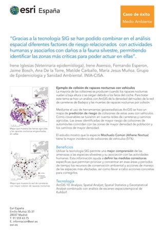 “Gracias a la tecnología SIG se han podido combinar en el análisis
espacial diferentes factores de riesgo relacionados con actividades
humanas y asociarlos con daños a la fauna silvestre, permitiendo
identificar las zonas más críticas para poder actuar en ellas”.
Esri España
Emilio Muñoz 35-37
28037 Madrid
T. 91 559 43 75
E. informacion@esri.es
esri.es
Ejemplo de colisión de rapaces nocturnas con vehículos
La mayoría de las colisiones se producen cuando los rapaces nocturnas
vuelan a baja altura o se ciegan debido a los faros del coche. Para tratar
este tema se hizo un análisis con ArcGIS de la densidad del núcleo de la red
de carreteras de Badajoz y las muertes de rapaces nocturnas por colisión.
Mediante el uso de herramientas geoestadísticas ArcGIS se hizo un
mapa de predicción de riesgo de colisiones de estas aves con vehículos.
Como covariables se tuvieron en cuenta redes de carreteras y caminos
agrícolas. Las áreas identificadas de mayor riesgo de colisiones de
automóviles coinciden con las zonas de mayor densidad de población y
los caminos de mayor densidad.
El estudio mostró que la especie Mochuelo Común (Athene Noctua)
tiene la mayor incidencia de colisiones de vehículos (51%) .
Beneﬁcios
Utilizar la tecnología SIG permite una mejor comprensión de las
amenazas a las especies silvestres y su asociación con las actividades
humanas. Esta información ayuda a definir las medidas correctoras
específicas que permitan priorizar y concentrar en esas áreas y períodos
de tiempo los recursos de conservación ambiental y acciones de manejo
de las especies más afectadas, así como llevar a cabo acciones concretas
para corregirlos.
Tecnología
ArcGIS 10: Analysis; Spatial Analyst; Spatial Statistics y Geostatistical
Analyst combinado con análisis de escaneo espaciotemporal de
Kulldorf.
Irene Iglesias (Veterinaria epidemióloga), Irene Asensio, Fernando Esperon,
Jaime Bosch, Ana De la Torre, Matilde Carballo, María Jesus Muñoz. Grupo
de Epidemiología y Sanidad Ambiental. INIA-CISA.
Caso de éxito
Medio Ambiente
Mapa que muestra las tierras agrícolas
y las rapaces nocturnas enganchadas
en vallas.
Mapa que muestra la red de carreteras
con mayor colisión de rapaces nocturnas.
 