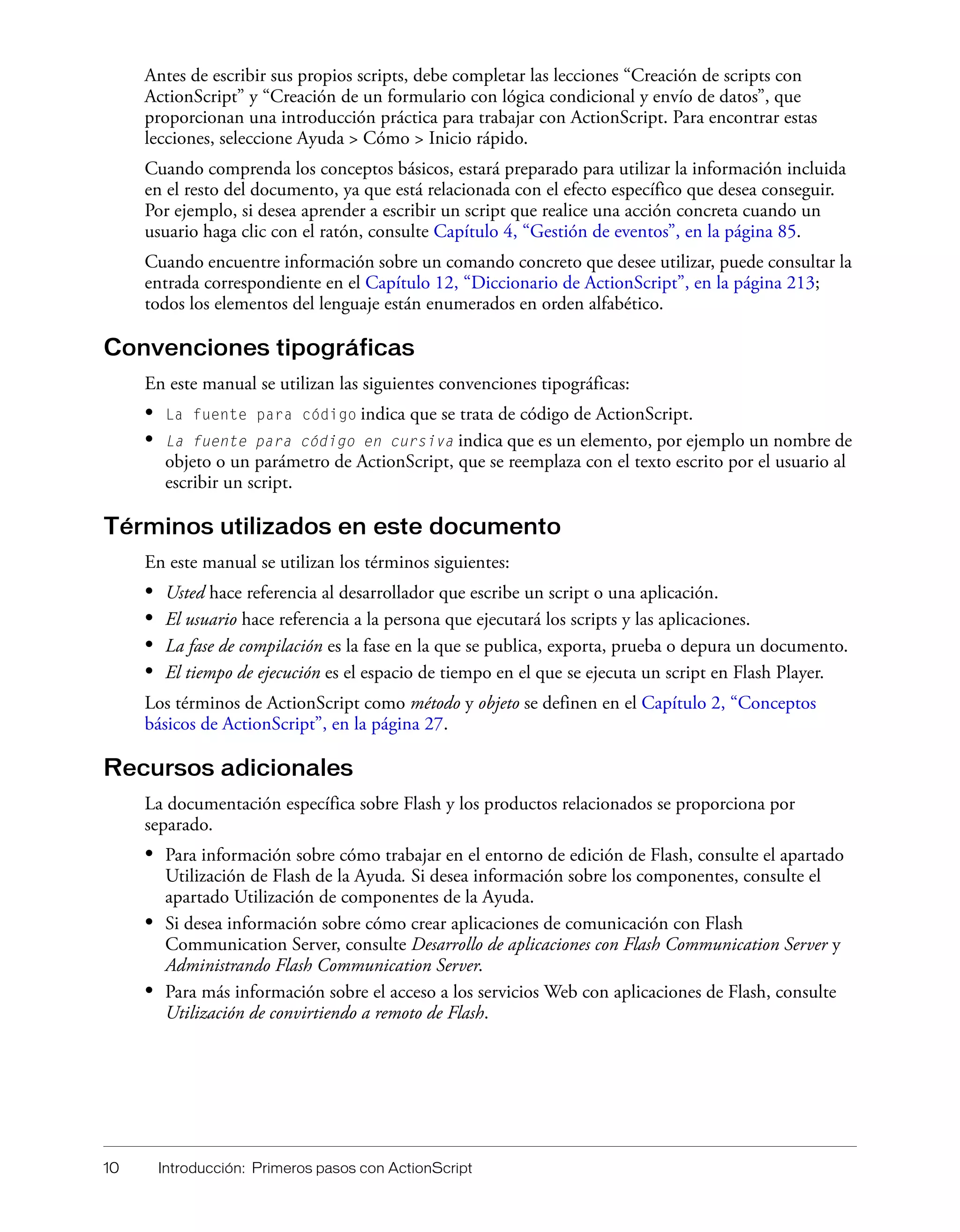 10 Introducción: Primeros pasos con ActionScript
Antes de escribir sus propios scripts, debe completar las lecciones “Creación de scripts con
ActionScript” y “Creación de un formulario con lógica condicional y envío de datos”, que
proporcionan una introducción práctica para trabajar con ActionScript. Para encontrar estas
lecciones, seleccione Ayuda > Cómo > Inicio rápido.
Cuando comprenda los conceptos básicos, estará preparado para utilizar la información incluida
en el resto del documento, ya que está relacionada con el efecto específico que desea conseguir.
Por ejemplo, si desea aprender a escribir un script que realice una acción concreta cuando un
usuario haga clic con el ratón, consulte Capítulo 4, “Gestión de eventos”, en la página 85.
Cuando encuentre información sobre un comando concreto que desee utilizar, puede consultar la
entrada correspondiente en el Capítulo 12, “Diccionario de ActionScript”, en la página 213;
todos los elementos del lenguaje están enumerados en orden alfabético.
Convenciones tipográficas
En este manual se utilizan las siguientes convenciones tipográficas:
• La fuente para código indica que se trata de código de ActionScript.
• La fuente para código en cursiva indica que es un elemento, por ejemplo un nombre de
objeto o un parámetro de ActionScript, que se reemplaza con el texto escrito por el usuario al
escribir un script.
Términos utilizados en este documento
En este manual se utilizan los términos siguientes:
• Usted hace referencia al desarrollador que escribe un script o una aplicación.
• El usuario hace referencia a la persona que ejecutará los scripts y las aplicaciones.
• La fase de compilación es la fase en la que se publica, exporta, prueba o depura un documento.
• El tiempo de ejecución es el espacio de tiempo en el que se ejecuta un script en Flash Player.
Los términos de ActionScript como método y objeto se definen en el Capítulo 2, “Conceptos
básicos de ActionScript”, en la página 27.
Recursos adicionales
La documentación específica sobre Flash y los productos relacionados se proporciona por
separado.
• Para información sobre cómo trabajar en el entorno de edición de Flash, consulte el apartado
Utilización de Flash de la Ayuda. Si desea información sobre los componentes, consulte el
apartado Utilización de componentes de la Ayuda.
• Si desea información sobre cómo crear aplicaciones de comunicación con Flash
Communication Server, consulte Desarrollo de aplicaciones con Flash Communication Server y
Administrando Flash Communication Server.
• Para más información sobre el acceso a los servicios Web con aplicaciones de Flash, consulte
Utilización de convirtiendo a remoto de Flash.
 