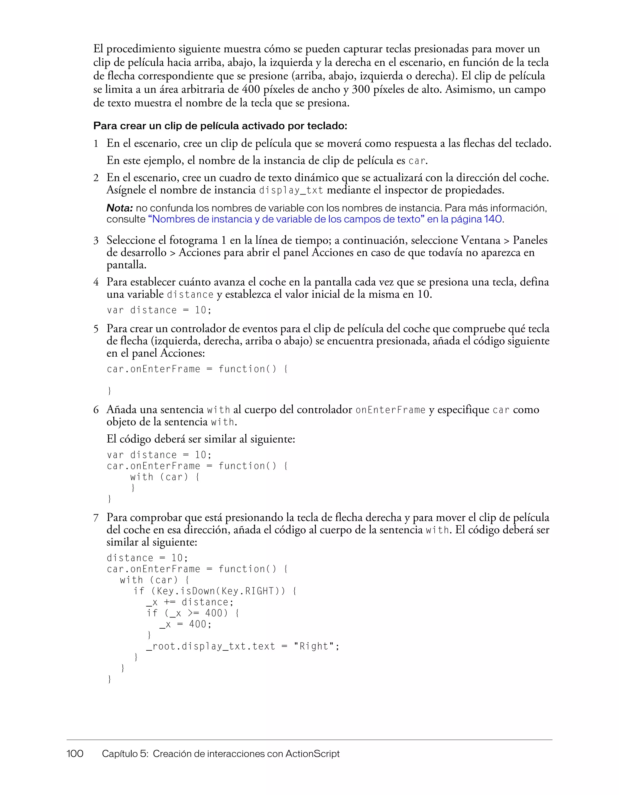 100 Capítulo 5: Creación de interacciones con ActionScript
El procedimiento siguiente muestra cómo se pueden capturar teclas presionadas para mover un
clip de película hacia arriba, abajo, la izquierda y la derecha en el escenario, en función de la tecla
de flecha correspondiente que se presione (arriba, abajo, izquierda o derecha). El clip de película
se limita a un área arbitraria de 400 píxeles de ancho y 300 píxeles de alto. Asimismo, un campo
de texto muestra el nombre de la tecla que se presiona.
Para crear un clip de película activado por teclado:
1 En el escenario, cree un clip de película que se moverá como respuesta a las flechas del teclado.
En este ejemplo, el nombre de la instancia de clip de película es car.
2 En el escenario, cree un cuadro de texto dinámico que se actualizará con la dirección del coche.
Asígnele el nombre de instancia display_txt mediante el inspector de propiedades.
Nota: no confunda los nombres de variable con los nombres de instancia. Para más información,
consulte “Nombres de instancia y de variable de los campos de texto” en la página 140.
3 Seleccione el fotograma 1 en la línea de tiempo; a continuación, seleccione Ventana > Paneles
de desarrollo > Acciones para abrir el panel Acciones en caso de que todavía no aparezca en
pantalla.
4 Para establecer cuánto avanza el coche en la pantalla cada vez que se presiona una tecla, defina
una variable distance y establezca el valor inicial de la misma en 10.
var distance = 10;
5 Para crear un controlador de eventos para el clip de película del coche que compruebe qué tecla
de flecha (izquierda, derecha, arriba o abajo) se encuentra presionada, añada el código siguiente
en el panel Acciones:
car.onEnterFrame = function() {
}
6 Añada una sentencia with al cuerpo del controlador onEnterFrame y especifique car como
objeto de la sentencia with.
El código deberá ser similar al siguiente:
var distance = 10;
car.onEnterFrame = function() {
with (car) {
}
}
7 Para comprobar que está presionando la tecla de flecha derecha y para mover el clip de película
del coche en esa dirección, añada el código al cuerpo de la sentencia with. El código deberá ser
similar al siguiente:
distance = 10;
car.onEnterFrame = function() {
with (car) {
if (Key.isDown(Key.RIGHT)) {
_x += distance;
if (_x >= 400) {
_x = 400;
}
_root.display_txt.text = "Right";
}
}
}
 