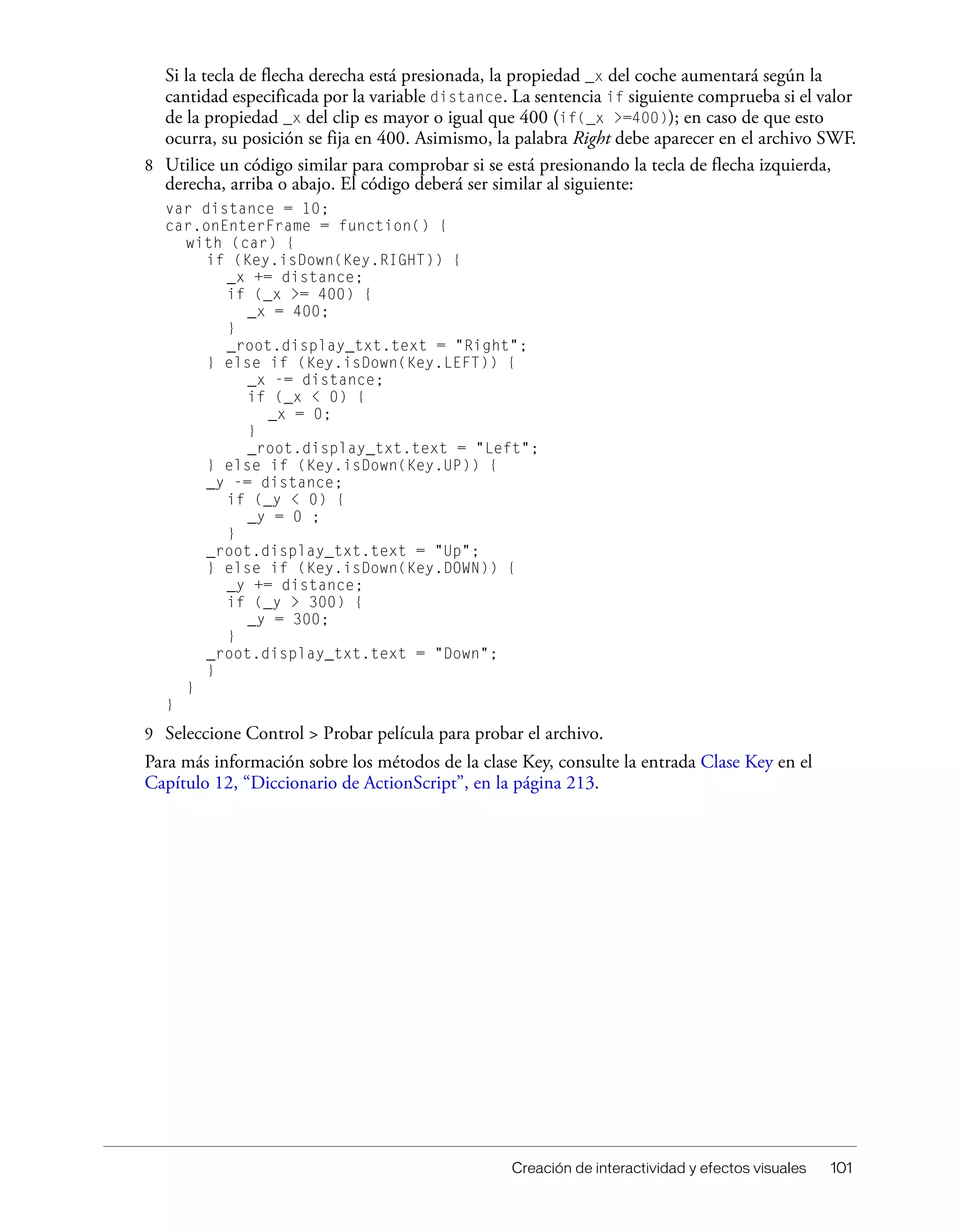 Creación de interactividad y efectos visuales 101
Si la tecla de flecha derecha está presionada, la propiedad _x del coche aumentará según la
cantidad especificada por la variable distance. La sentencia if siguiente comprueba si el valor
de la propiedad _x del clip es mayor o igual que 400 (if(_x >=400)); en caso de que esto
ocurra, su posición se fija en 400. Asimismo, la palabra Right debe aparecer en el archivo SWF.
8 Utilice un código similar para comprobar si se está presionando la tecla de flecha izquierda,
derecha, arriba o abajo. El código deberá ser similar al siguiente:
var distance = 10;
car.onEnterFrame = function() {
with (car) {
if (Key.isDown(Key.RIGHT)) {
_x += distance;
if (_x >= 400) {
_x = 400;
}
_root.display_txt.text = "Right";
} else if (Key.isDown(Key.LEFT)) {
_x -= distance;
if (_x < 0) {
_x = 0;
}
_root.display_txt.text = "Left";
} else if (Key.isDown(Key.UP)) {
_y -= distance;
if (_y < 0) {
_y = 0 ;
}
_root.display_txt.text = "Up";
} else if (Key.isDown(Key.DOWN)) {
_y += distance;
if (_y > 300) {
_y = 300;
}
_root.display_txt.text = "Down";
}
}
}
9 Seleccione Control > Probar película para probar el archivo.
Para más información sobre los métodos de la clase Key, consulte la entrada Clase Key en el
Capítulo 12, “Diccionario de ActionScript”, en la página 213.
 