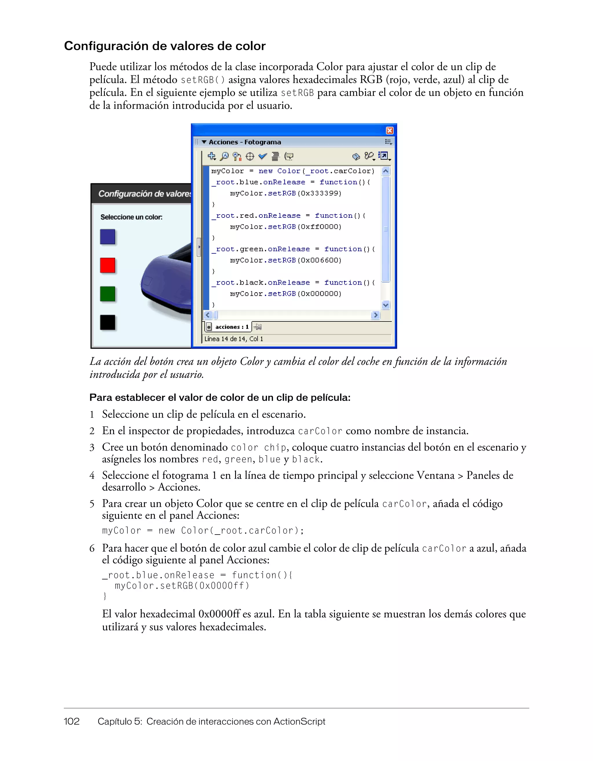 102 Capítulo 5: Creación de interacciones con ActionScript
Configuración de valores de color
Puede utilizar los métodos de la clase incorporada Color para ajustar el color de un clip de
película. El método setRGB() asigna valores hexadecimales RGB (rojo, verde, azul) al clip de
película. En el siguiente ejemplo se utiliza setRGB para cambiar el color de un objeto en función
de la información introducida por el usuario.
La acción del botón crea un objeto Color y cambia el color del coche en función de la información
introducida por el usuario.
Para establecer el valor de color de un clip de película:
1 Seleccione un clip de película en el escenario.
2 En el inspector de propiedades, introduzca carColor como nombre de instancia.
3 Cree un botón denominado color chip, coloque cuatro instancias del botón en el escenario y
asígneles los nombres red, green, blue y black.
4 Seleccione el fotograma 1 en la línea de tiempo principal y seleccione Ventana > Paneles de
desarrollo > Acciones.
5 Para crear un objeto Color que se centre en el clip de película carColor, añada el código
siguiente en el panel Acciones:
myColor = new Color(_root.carColor);
6 Para hacer que el botón de color azul cambie el color de clip de película carColor a azul, añada
el código siguiente al panel Acciones:
_root.blue.onRelease = function(){
myColor.setRGB(0x0000ff)
}
El valor hexadecimal 0x0000ff es azul. En la tabla siguiente se muestran los demás colores que
utilizará y sus valores hexadecimales.
 