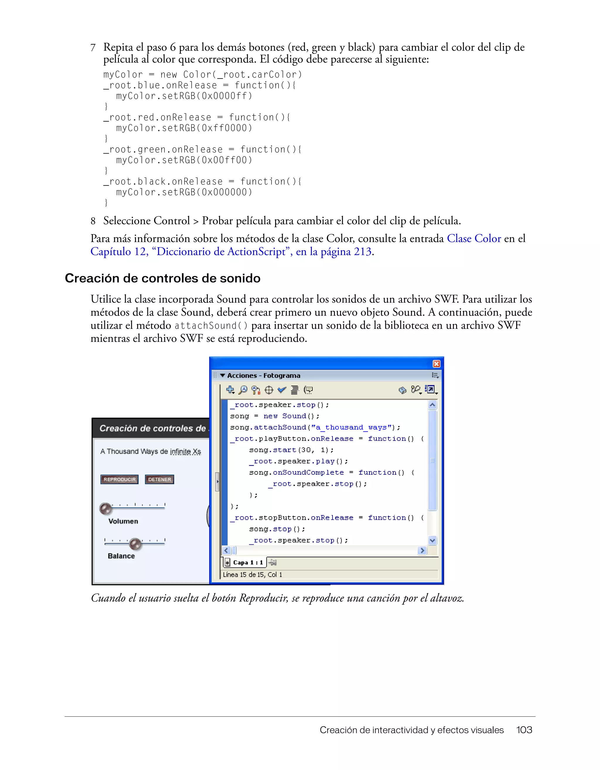 Creación de interactividad y efectos visuales 103
7 Repita el paso 6 para los demás botones (red, green y black) para cambiar el color del clip de
película al color que corresponda. El código debe parecerse al siguiente:
myColor = new Color(_root.carColor)
_root.blue.onRelease = function(){
myColor.setRGB(0x0000ff)
}
_root.red.onRelease = function(){
myColor.setRGB(0xff0000)
}
_root.green.onRelease = function(){
myColor.setRGB(0x00ff00)
}
_root.black.onRelease = function(){
myColor.setRGB(0x000000)
}
8 Seleccione Control > Probar película para cambiar el color del clip de película.
Para más información sobre los métodos de la clase Color, consulte la entrada Clase Color en el
Capítulo 12, “Diccionario de ActionScript”, en la página 213.
Creación de controles de sonido
Utilice la clase incorporada Sound para controlar los sonidos de un archivo SWF. Para utilizar los
métodos de la clase Sound, deberá crear primero un nuevo objeto Sound. A continuación, puede
utilizar el método attachSound() para insertar un sonido de la biblioteca en un archivo SWF
mientras el archivo SWF se está reproduciendo.
Cuando el usuario suelta el botón Reproducir, se reproduce una canción por el altavoz.
 
