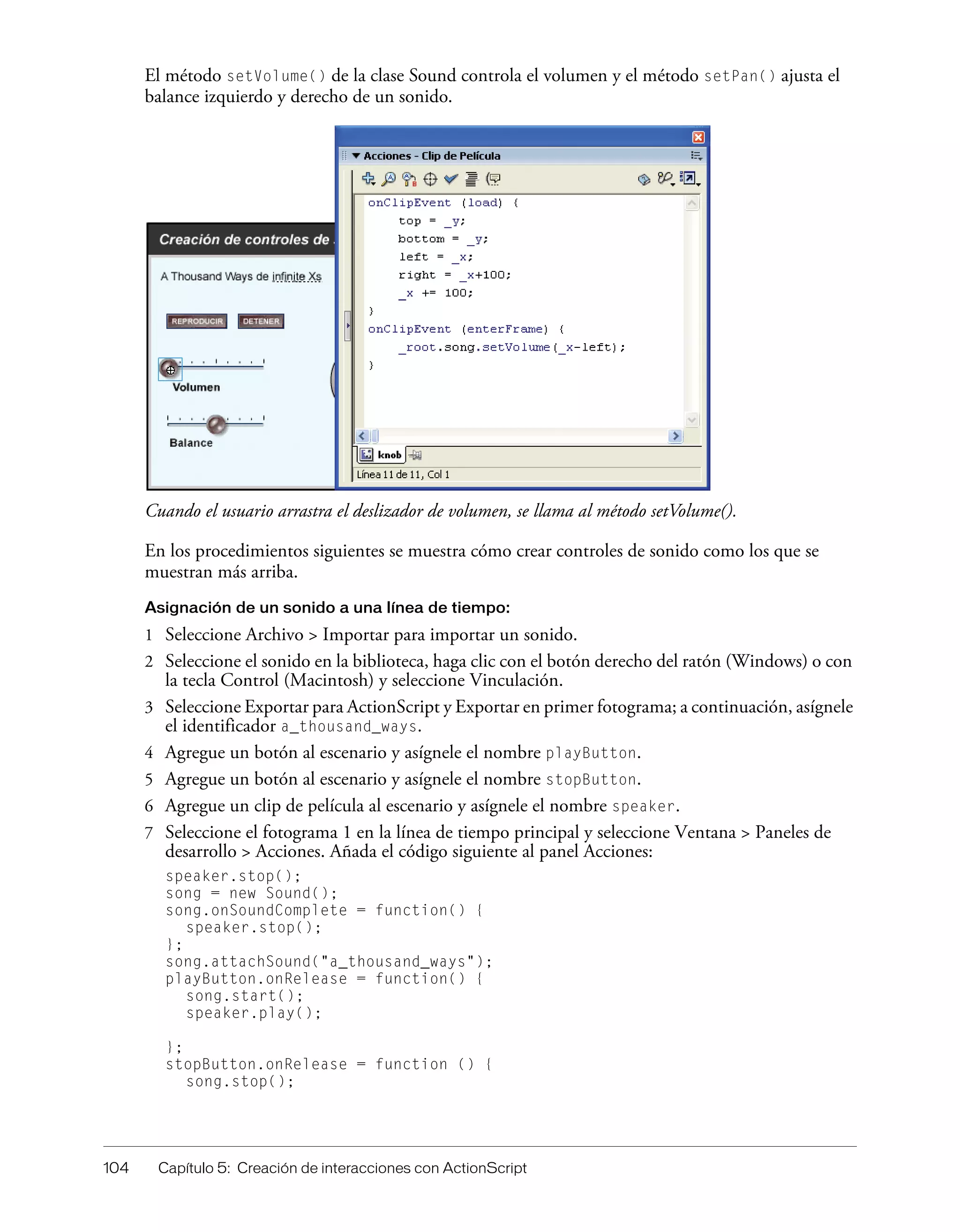 104 Capítulo 5: Creación de interacciones con ActionScript
El método setVolume() de la clase Sound controla el volumen y el método setPan() ajusta el
balance izquierdo y derecho de un sonido.
Cuando el usuario arrastra el deslizador de volumen, se llama al método setVolume().
En los procedimientos siguientes se muestra cómo crear controles de sonido como los que se
muestran más arriba.
Asignación de un sonido a una línea de tiempo:
1 Seleccione Archivo > Importar para importar un sonido.
2 Seleccione el sonido en la biblioteca, haga clic con el botón derecho del ratón (Windows) o con
la tecla Control (Macintosh) y seleccione Vinculación.
3 Seleccione Exportar para ActionScript y Exportar en primer fotograma; a continuación, asígnele
el identificador a_thousand_ways.
4 Agregue un botón al escenario y asígnele el nombre playButton.
5 Agregue un botón al escenario y asígnele el nombre stopButton.
6 Agregue un clip de película al escenario y asígnele el nombre speaker.
7 Seleccione el fotograma 1 en la línea de tiempo principal y seleccione Ventana > Paneles de
desarrollo > Acciones. Añada el código siguiente al panel Acciones:
speaker.stop();
song = new Sound();
song.onSoundComplete = function() {
speaker.stop();
};
song.attachSound("a_thousand_ways");
playButton.onRelease = function() {
song.start();
speaker.play();
};
stopButton.onRelease = function () {
song.stop();
 