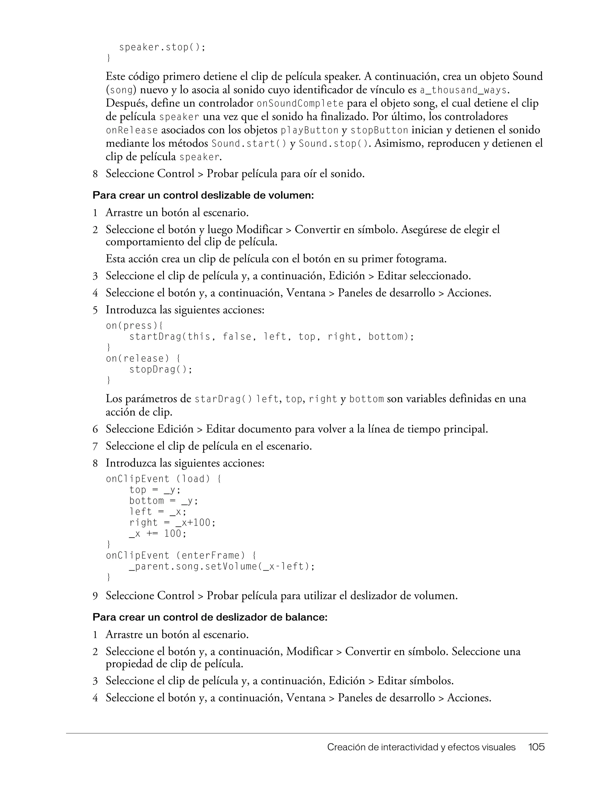 Creación de interactividad y efectos visuales 105
speaker.stop();
}
Este código primero detiene el clip de película speaker. A continuación, crea un objeto Sound
(song) nuevo y lo asocia al sonido cuyo identificador de vínculo es a_thousand_ways.
Después, define un controlador onSoundComplete para el objeto song, el cual detiene el clip
de película speaker una vez que el sonido ha finalizado. Por último, los controladores
onRelease asociados con los objetos playButton y stopButton inician y detienen el sonido
mediante los métodos Sound.start() y Sound.stop(). Asimismo, reproducen y detienen el
clip de película speaker.
8 Seleccione Control > Probar película para oír el sonido.
Para crear un control deslizable de volumen:
1 Arrastre un botón al escenario.
2 Seleccione el botón y luego Modificar > Convertir en símbolo. Asegúrese de elegir el
comportamiento del clip de película.
Esta acción crea un clip de película con el botón en su primer fotograma.
3 Seleccione el clip de película y, a continuación, Edición > Editar seleccionado.
4 Seleccione el botón y, a continuación, Ventana > Paneles de desarrollo > Acciones.
5 Introduzca las siguientes acciones:
on(press){
startDrag(this, false, left, top, right, bottom);
}
on(release) {
stopDrag();
}
Los parámetros de starDrag() left, top, right y bottom son variables definidas en una
acción de clip.
6 Seleccione Edición > Editar documento para volver a la línea de tiempo principal.
7 Seleccione el clip de película en el escenario.
8 Introduzca las siguientes acciones:
onClipEvent (load) {
top = _y;
bottom = _y;
left = _x;
right = _x+100;
_x += 100;
}
onClipEvent (enterFrame) {
_parent.song.setVolume(_x-left);
}
9 Seleccione Control > Probar película para utilizar el deslizador de volumen.
Para crear un control de deslizador de balance:
1 Arrastre un botón al escenario.
2 Seleccione el botón y, a continuación, Modificar > Convertir en símbolo. Seleccione una
propiedad de clip de película.
3 Seleccione el clip de película y, a continuación, Edición > Editar símbolos.
4 Seleccione el botón y, a continuación, Ventana > Paneles de desarrollo > Acciones.
 