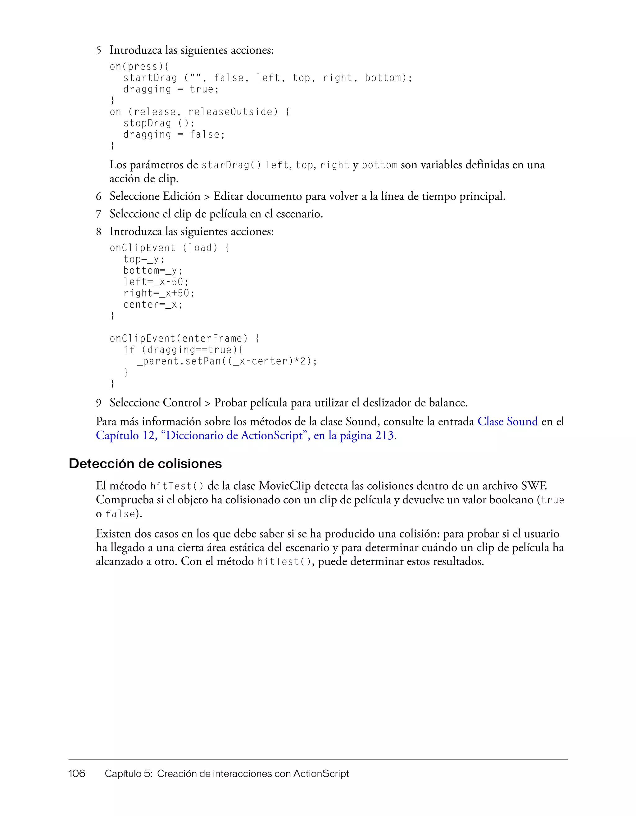 106 Capítulo 5: Creación de interacciones con ActionScript
5 Introduzca las siguientes acciones:
on(press){
startDrag ("", false, left, top, right, bottom);
dragging = true;
}
on (release, releaseOutside) {
stopDrag ();
dragging = false;
}
Los parámetros de starDrag() left, top, right y bottom son variables definidas en una
acción de clip.
6 Seleccione Edición > Editar documento para volver a la línea de tiempo principal.
7 Seleccione el clip de película en el escenario.
8 Introduzca las siguientes acciones:
onClipEvent (load) {
top=_y;
bottom=_y;
left=_x-50;
right=_x+50;
center=_x;
}
onClipEvent(enterFrame) {
if (dragging==true){
_parent.setPan((_x-center)*2);
}
}
9 Seleccione Control > Probar película para utilizar el deslizador de balance.
Para más información sobre los métodos de la clase Sound, consulte la entrada Clase Sound en el
Capítulo 12, “Diccionario de ActionScript”, en la página 213.
Detección de colisiones
El método hitTest() de la clase MovieClip detecta las colisiones dentro de un archivo SWF.
Comprueba si el objeto ha colisionado con un clip de película y devuelve un valor booleano (true
o false).
Existen dos casos en los que debe saber si se ha producido una colisión: para probar si el usuario
ha llegado a una cierta área estática del escenario y para determinar cuándo un clip de película ha
alcanzado a otro. Con el método hitTest(), puede determinar estos resultados.
 