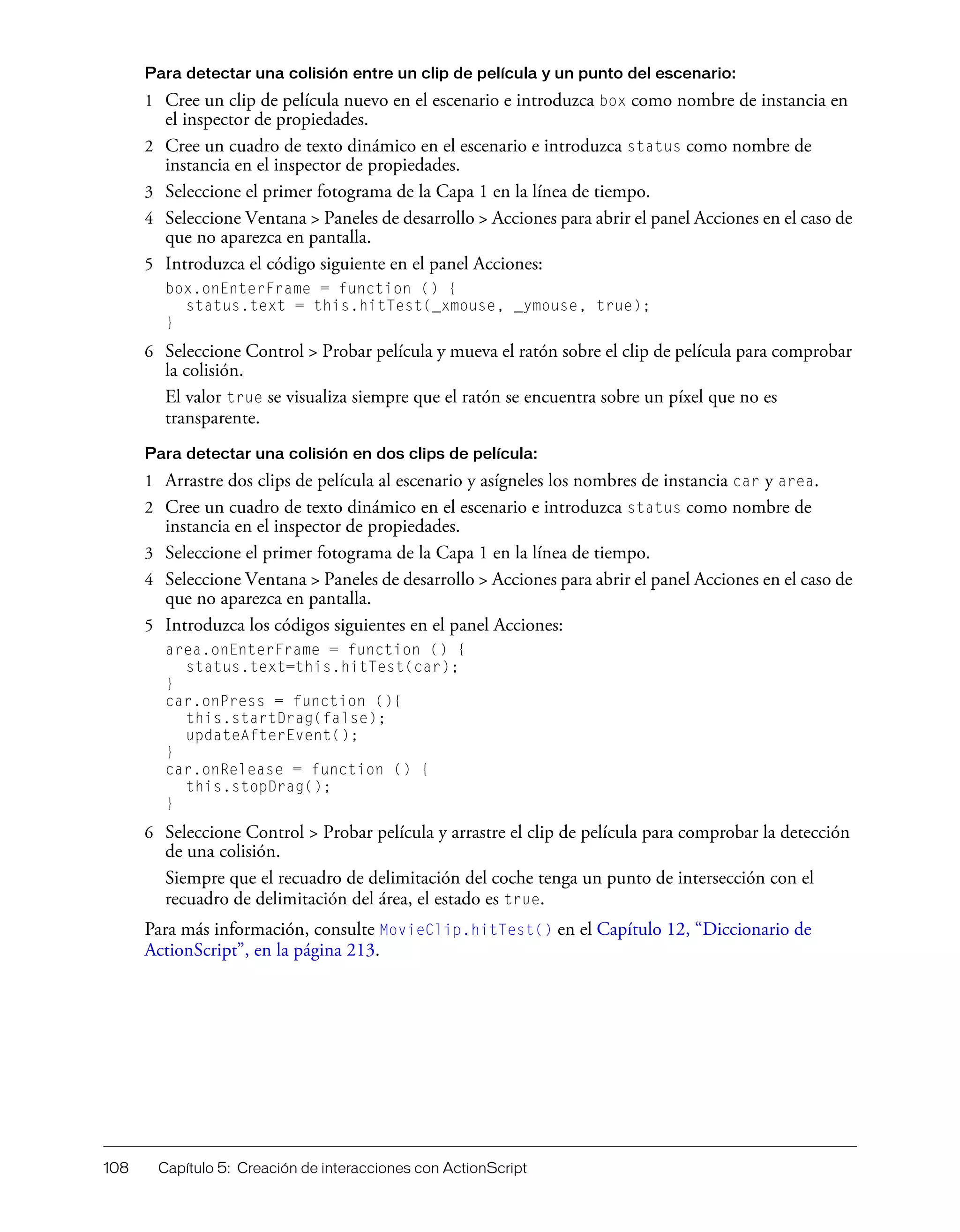 108 Capítulo 5: Creación de interacciones con ActionScript
Para detectar una colisión entre un clip de película y un punto del escenario:
1 Cree un clip de película nuevo en el escenario e introduzca box como nombre de instancia en
el inspector de propiedades.
2 Cree un cuadro de texto dinámico en el escenario e introduzca status como nombre de
instancia en el inspector de propiedades.
3 Seleccione el primer fotograma de la Capa 1 en la línea de tiempo.
4 Seleccione Ventana > Paneles de desarrollo > Acciones para abrir el panel Acciones en el caso de
que no aparezca en pantalla.
5 Introduzca el código siguiente en el panel Acciones:
box.onEnterFrame = function () {
status.text = this.hitTest(_xmouse, _ymouse, true);
}
6 Seleccione Control > Probar película y mueva el ratón sobre el clip de película para comprobar
la colisión.
El valor true se visualiza siempre que el ratón se encuentra sobre un píxel que no es
transparente.
Para detectar una colisión en dos clips de película:
1 Arrastre dos clips de película al escenario y asígneles los nombres de instancia car y area.
2 Cree un cuadro de texto dinámico en el escenario e introduzca status como nombre de
instancia en el inspector de propiedades.
3 Seleccione el primer fotograma de la Capa 1 en la línea de tiempo.
4 Seleccione Ventana > Paneles de desarrollo > Acciones para abrir el panel Acciones en el caso de
que no aparezca en pantalla.
5 Introduzca los códigos siguientes en el panel Acciones:
area.onEnterFrame = function () {
status.text=this.hitTest(car);
}
car.onPress = function (){
this.startDrag(false);
updateAfterEvent();
}
car.onRelease = function () {
this.stopDrag();
}
6 Seleccione Control > Probar película y arrastre el clip de película para comprobar la detección
de una colisión.
Siempre que el recuadro de delimitación del coche tenga un punto de intersección con el
recuadro de delimitación del área, el estado es true.
Para más información, consulte MovieClip.hitTest() en el Capítulo 12, “Diccionario de
ActionScript”, en la página 213.
 