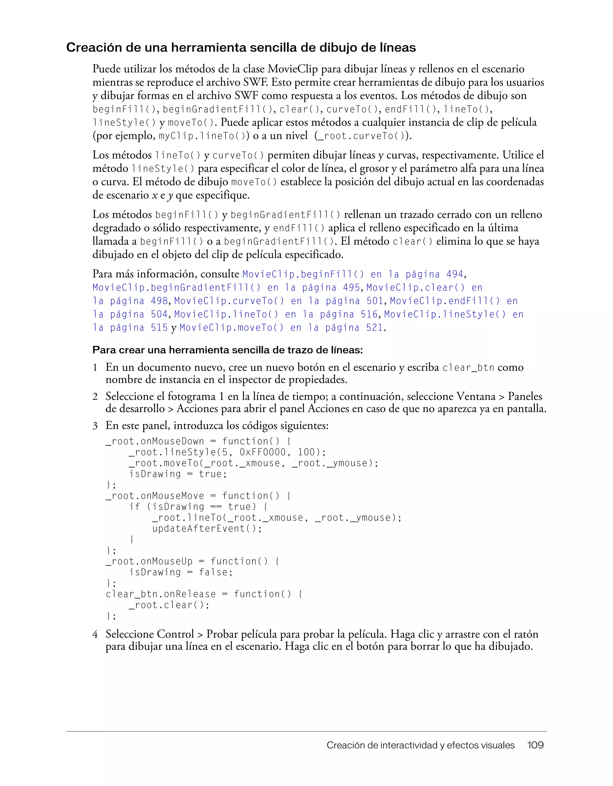 Creación de interactividad y efectos visuales 109
Creación de una herramienta sencilla de dibujo de líneas
Puede utilizar los métodos de la clase MovieClip para dibujar líneas y rellenos en el escenario
mientras se reproduce el archivo SWF. Esto permite crear herramientas de dibujo para los usuarios
y dibujar formas en el archivo SWF como respuesta a los eventos. Los métodos de dibujo son
beginFill(), beginGradientFill(), clear(), curveTo(), endFill(), lineTo(),
lineStyle() y moveTo(). Puede aplicar estos métodos a cualquier instancia de clip de película
(por ejemplo, myClip.lineTo()) o a un nivel (_root.curveTo()).
Los métodos lineTo() y curveTo() permiten dibujar líneas y curvas, respectivamente. Utilice el
método lineStyle() para especificar el color de línea, el grosor y el parámetro alfa para una línea
o curva. El método de dibujo moveTo() establece la posición del dibujo actual en las coordenadas
de escenario x e y que especifique.
Los métodos beginFill() y beginGradientFill() rellenan un trazado cerrado con un relleno
degradado o sólido respectivamente, y endFill() aplica el relleno especificado en la última
llamada a beginFill() o a beginGradientFill(). El método clear() elimina lo que se haya
dibujado en el objeto del clip de película especificado.
Para más información, consulte MovieClip.beginFill() en la página 494,
MovieClip.beginGradientFill() en la página 495, MovieClip.clear() en
la página 498, MovieClip.curveTo() en la página 501, MovieClip.endFill() en
la página 504, MovieClip.lineTo() en la página 516, MovieClip.lineStyle() en
la página 515 y MovieClip.moveTo() en la página 521.
Para crear una herramienta sencilla de trazo de líneas:
1 En un documento nuevo, cree un nuevo botón en el escenario y escriba clear_btn como
nombre de instancia en el inspector de propiedades.
2 Seleccione el fotograma 1 en la línea de tiempo; a continuación, seleccione Ventana > Paneles
de desarrollo > Acciones para abrir el panel Acciones en caso de que no aparezca ya en pantalla.
3 En este panel, introduzca los códigos siguientes:
_root.onMouseDown = function() {
_root.lineStyle(5, 0xFF0000, 100);
_root.moveTo(_root._xmouse, _root._ymouse);
isDrawing = true;
};
_root.onMouseMove = function() {
if (isDrawing == true) {
_root.lineTo(_root._xmouse, _root._ymouse);
updateAfterEvent();
}
};
_root.onMouseUp = function() {
isDrawing = false;
};
clear_btn.onRelease = function() {
_root.clear();
};
4 Seleccione Control > Probar película para probar la película. Haga clic y arrastre con el ratón
para dibujar una línea en el escenario. Haga clic en el botón para borrar lo que ha dibujado.
 