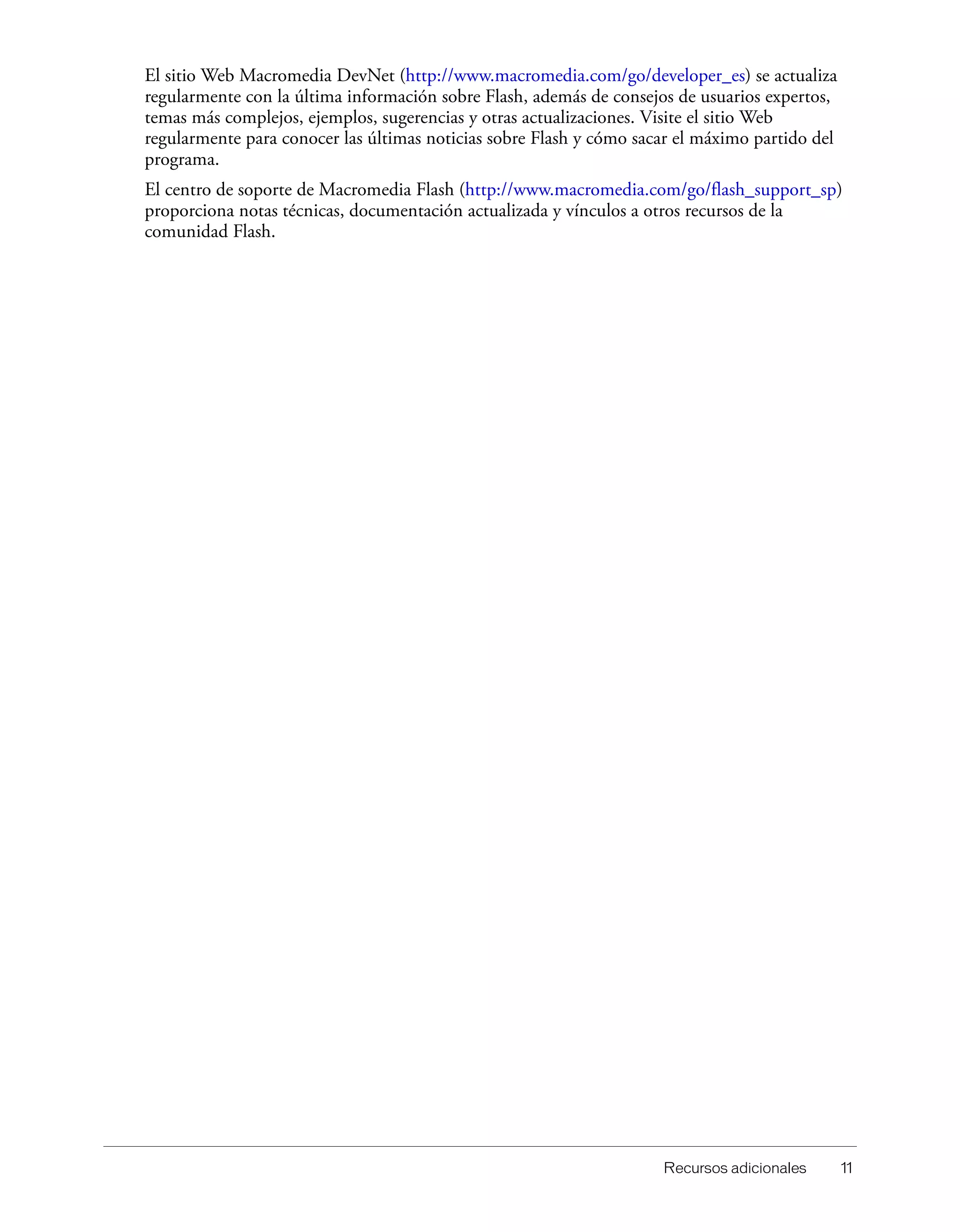 Recursos adicionales 11
El sitio Web Macromedia DevNet (http://www.macromedia.com/go/developer_es) se actualiza
regularmente con la última información sobre Flash, además de consejos de usuarios expertos,
temas más complejos, ejemplos, sugerencias y otras actualizaciones. Visite el sitio Web
regularmente para conocer las últimas noticias sobre Flash y cómo sacar el máximo partido del
programa.
El centro de soporte de Macromedia Flash (http://www.macromedia.com/go/flash_support_sp)
proporciona notas técnicas, documentación actualizada y vínculos a otros recursos de la
comunidad Flash.
 