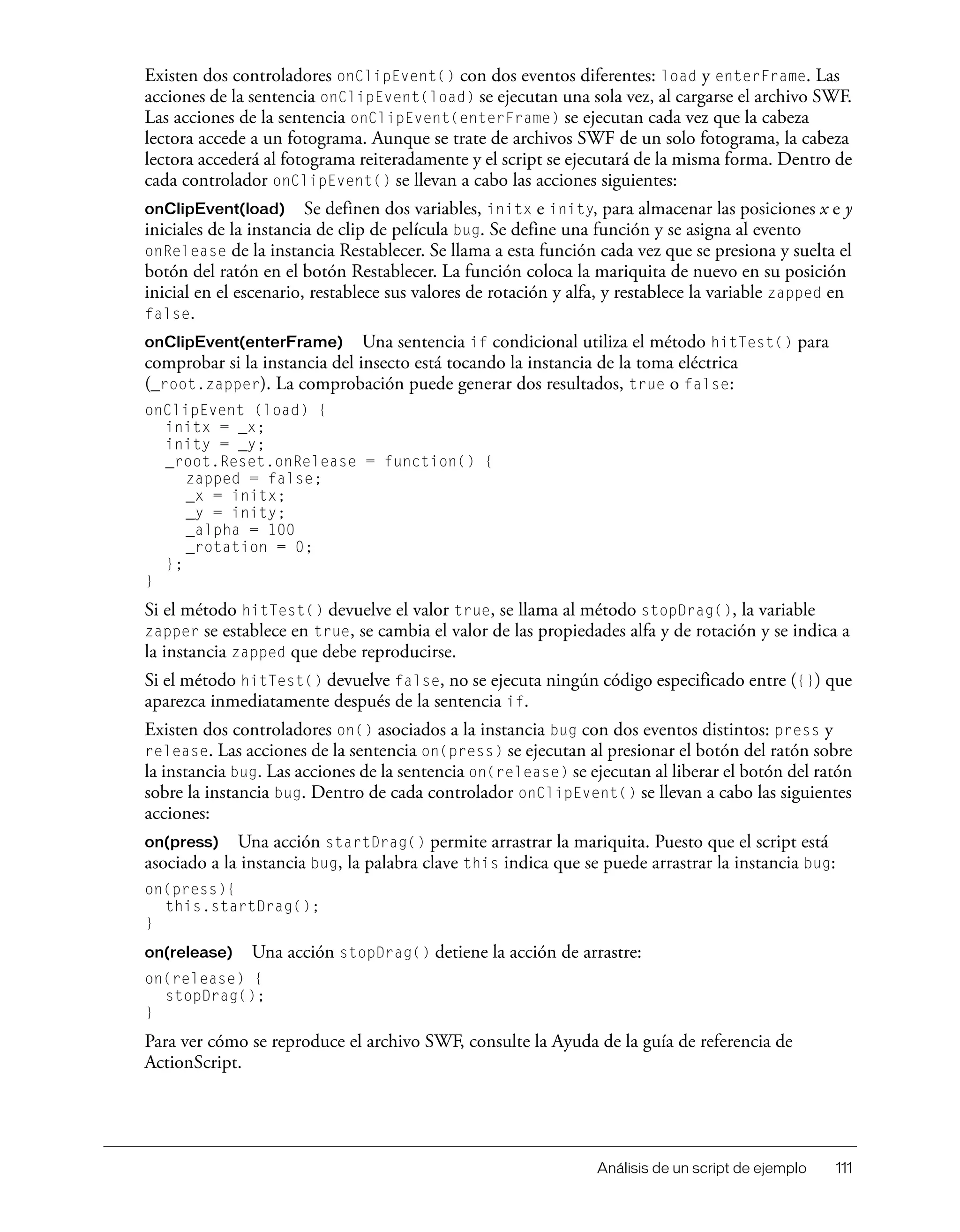 Análisis de un script de ejemplo 111
Existen dos controladores onClipEvent() con dos eventos diferentes: load y enterFrame. Las
acciones de la sentencia onClipEvent(load) se ejecutan una sola vez, al cargarse el archivo SWF.
Las acciones de la sentencia onClipEvent(enterFrame) se ejecutan cada vez que la cabeza
lectora accede a un fotograma. Aunque se trate de archivos SWF de un solo fotograma, la cabeza
lectora accederá al fotograma reiteradamente y el script se ejecutará de la misma forma. Dentro de
cada controlador onClipEvent() se llevan a cabo las acciones siguientes:
onClipEvent(load) Se definen dos variables, initx e inity, para almacenar las posiciones x e y
iniciales de la instancia de clip de película bug. Se define una función y se asigna al evento
onRelease de la instancia Restablecer. Se llama a esta función cada vez que se presiona y suelta el
botón del ratón en el botón Restablecer. La función coloca la mariquita de nuevo en su posición
inicial en el escenario, restablece sus valores de rotación y alfa, y restablece la variable zapped en
false.
onClipEvent(enterFrame) Una sentencia if condicional utiliza el método hitTest() para
comprobar si la instancia del insecto está tocando la instancia de la toma eléctrica
(_root.zapper). La comprobación puede generar dos resultados, true o false:
onClipEvent (load) {
initx = _x;
inity = _y;
_root.Reset.onRelease = function() {
zapped = false;
_x = initx;
_y = inity;
_alpha = 100
_rotation = 0;
};
}
Si el método hitTest() devuelve el valor true, se llama al método stopDrag(), la variable
zapper se establece en true, se cambia el valor de las propiedades alfa y de rotación y se indica a
la instancia zapped que debe reproducirse.
Si el método hitTest() devuelve false, no se ejecuta ningún código especificado entre ({}) que
aparezca inmediatamente después de la sentencia if.
Existen dos controladores on() asociados a la instancia bug con dos eventos distintos: press y
release. Las acciones de la sentencia on(press) se ejecutan al presionar el botón del ratón sobre
la instancia bug. Las acciones de la sentencia on(release) se ejecutan al liberar el botón del ratón
sobre la instancia bug. Dentro de cada controlador onClipEvent() se llevan a cabo las siguientes
acciones:
on(press) Una acción startDrag() permite arrastrar la mariquita. Puesto que el script está
asociado a la instancia bug, la palabra clave this indica que se puede arrastrar la instancia bug:
on(press){
this.startDrag();
}
on(release) Una acción stopDrag() detiene la acción de arrastre:
on(release) {
stopDrag();
}
Para ver cómo se reproduce el archivo SWF, consulte la Ayuda de la guía de referencia de
ActionScript.
 