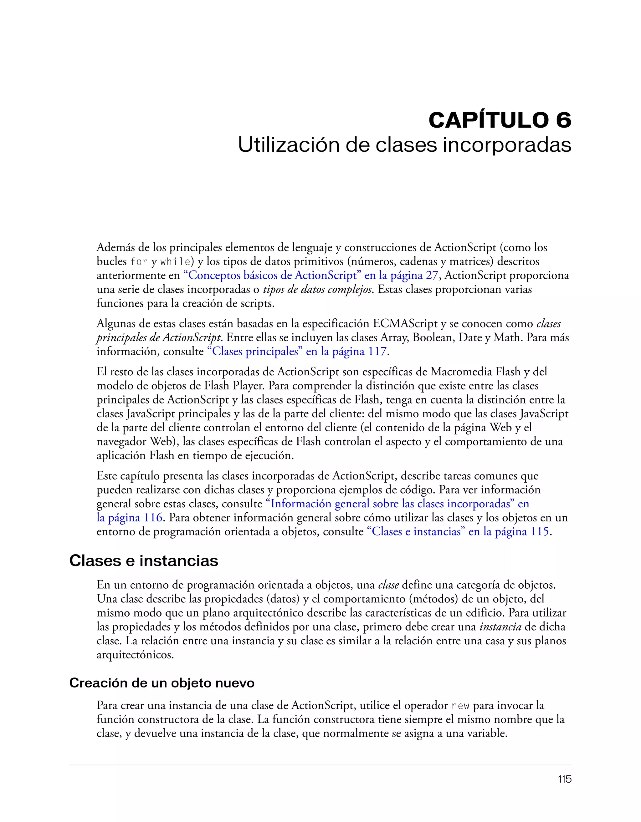 115
CAPÍTULO 6
Utilización de clases incorporadas
Además de los principales elementos de lenguaje y construcciones de ActionScript (como los
bucles for y while) y los tipos de datos primitivos (números, cadenas y matrices) descritos
anteriormente en “Conceptos básicos de ActionScript” en la página 27, ActionScript proporciona
una serie de clases incorporadas o tipos de datos complejos. Estas clases proporcionan varias
funciones para la creación de scripts.
Algunas de estas clases están basadas en la especificación ECMAScript y se conocen como clases
principales de ActionScript. Entre ellas se incluyen las clases Array, Boolean, Date y Math. Para más
información, consulte “Clases principales” en la página 117.
El resto de las clases incorporadas de ActionScript son específicas de Macromedia Flash y del
modelo de objetos de Flash Player. Para comprender la distinción que existe entre las clases
principales de ActionScript y las clases específicas de Flash, tenga en cuenta la distinción entre la
clases JavaScript principales y las de la parte del cliente: del mismo modo que las clases JavaScript
de la parte del cliente controlan el entorno del cliente (el contenido de la página Web y el
navegador Web), las clases específicas de Flash controlan el aspecto y el comportamiento de una
aplicación Flash en tiempo de ejecución.
Este capítulo presenta las clases incorporadas de ActionScript, describe tareas comunes que
pueden realizarse con dichas clases y proporciona ejemplos de código. Para ver información
general sobre estas clases, consulte “Información general sobre las clases incorporadas” en
la página 116. Para obtener información general sobre cómo utilizar las clases y los objetos en un
entorno de programación orientada a objetos, consulte “Clases e instancias” en la página 115.
Clases e instancias
En un entorno de programación orientada a objetos, una clase define una categoría de objetos.
Una clase describe las propiedades (datos) y el comportamiento (métodos) de un objeto, del
mismo modo que un plano arquitectónico describe las características de un edificio. Para utilizar
las propiedades y los métodos definidos por una clase, primero debe crear una instancia de dicha
clase. La relación entre una instancia y su clase es similar a la relación entre una casa y sus planos
arquitectónicos.
Creación de un objeto nuevo
Para crear una instancia de una clase de ActionScript, utilice el operador new para invocar la
función constructora de la clase. La función constructora tiene siempre el mismo nombre que la
clase, y devuelve una instancia de la clase, que normalmente se asigna a una variable.
 