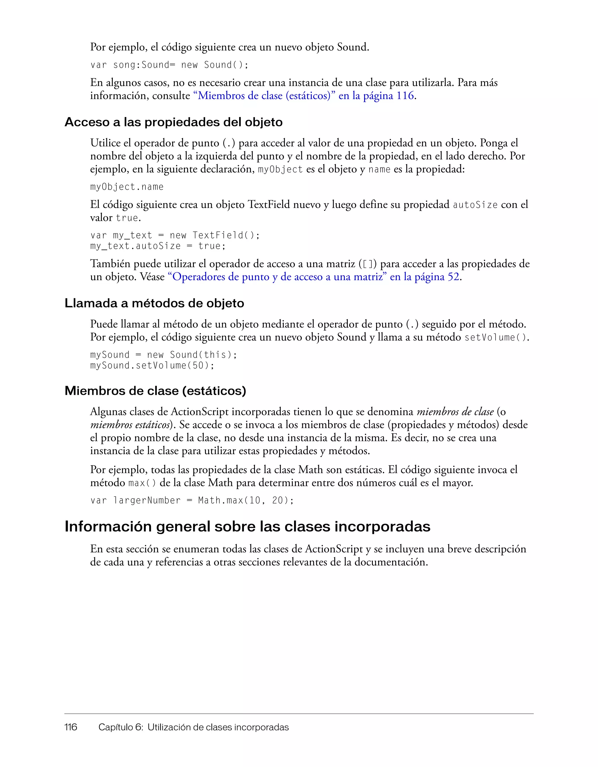 116 Capítulo 6: Utilización de clases incorporadas
Por ejemplo, el código siguiente crea un nuevo objeto Sound.
var song:Sound= new Sound();
En algunos casos, no es necesario crear una instancia de una clase para utilizarla. Para más
información, consulte “Miembros de clase (estáticos)” en la página 116.
Acceso a las propiedades del objeto
Utilice el operador de punto (.) para acceder al valor de una propiedad en un objeto. Ponga el
nombre del objeto a la izquierda del punto y el nombre de la propiedad, en el lado derecho. Por
ejemplo, en la siguiente declaración, myObject es el objeto y name es la propiedad:
myObject.name
El código siguiente crea un objeto TextField nuevo y luego define su propiedad autoSize con el
valor true.
var my_text = new TextField();
my_text.autoSize = true;
También puede utilizar el operador de acceso a una matriz ([]) para acceder a las propiedades de
un objeto. Véase “Operadores de punto y de acceso a una matriz” en la página 52.
Llamada a métodos de objeto
Puede llamar al método de un objeto mediante el operador de punto (.) seguido por el método.
Por ejemplo, el código siguiente crea un nuevo objeto Sound y llama a su método setVolume().
mySound = new Sound(this);
mySound.setVolume(50);
Miembros de clase (estáticos)
Algunas clases de ActionScript incorporadas tienen lo que se denomina miembros de clase (o
miembros estáticos). Se accede o se invoca a los miembros de clase (propiedades y métodos) desde
el propio nombre de la clase, no desde una instancia de la misma. Es decir, no se crea una
instancia de la clase para utilizar estas propiedades y métodos.
Por ejemplo, todas las propiedades de la clase Math son estáticas. El código siguiente invoca el
método max() de la clase Math para determinar entre dos números cuál es el mayor.
var largerNumber = Math.max(10, 20);
Información general sobre las clases incorporadas
En esta sección se enumeran todas las clases de ActionScript y se incluyen una breve descripción
de cada una y referencias a otras secciones relevantes de la documentación.
 