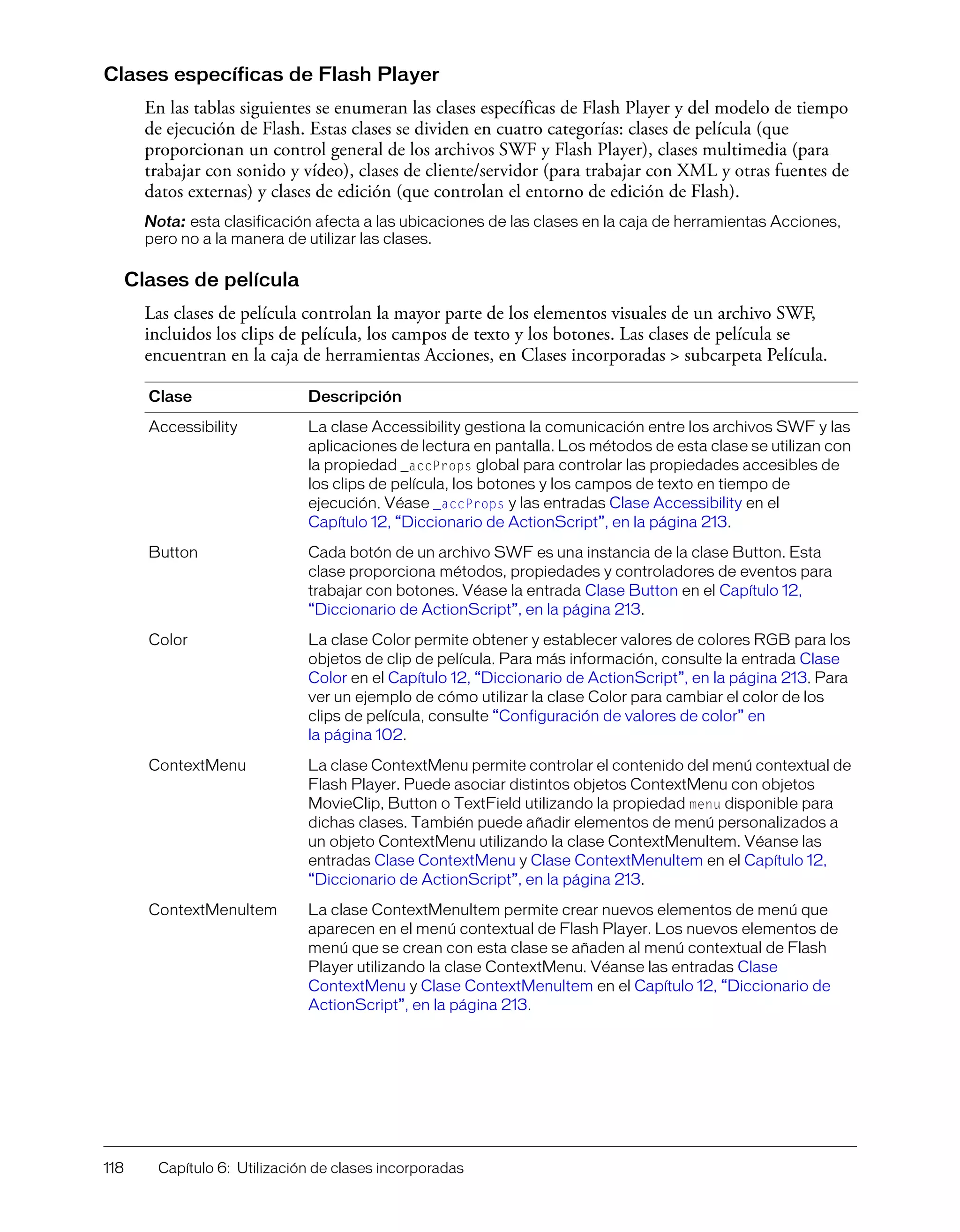 118 Capítulo 6: Utilización de clases incorporadas
Clases específicas de Flash Player
En las tablas siguientes se enumeran las clases específicas de Flash Player y del modelo de tiempo
de ejecución de Flash. Estas clases se dividen en cuatro categorías: clases de película (que
proporcionan un control general de los archivos SWF y Flash Player), clases multimedia (para
trabajar con sonido y vídeo), clases de cliente/servidor (para trabajar con XML y otras fuentes de
datos externas) y clases de edición (que controlan el entorno de edición de Flash).
Nota: esta clasificación afecta a las ubicaciones de las clases en la caja de herramientas Acciones,
pero no a la manera de utilizar las clases.
Clases de película
Las clases de película controlan la mayor parte de los elementos visuales de un archivo SWF,
incluidos los clips de película, los campos de texto y los botones. Las clases de película se
encuentran en la caja de herramientas Acciones, en Clases incorporadas > subcarpeta Película.
Clase Descripción
Accessibility La clase Accessibility gestiona la comunicación entre los archivos SWF y las
aplicaciones de lectura en pantalla. Los métodos de esta clase se utilizan con
la propiedad _accProps global para controlar las propiedades accesibles de
los clips de película, los botones y los campos de texto en tiempo de
ejecución. Véase _accProps y las entradas Clase Accessibility en el
Capítulo 12, “Diccionario de ActionScript”, en la página 213.
Button Cada botón de un archivo SWF es una instancia de la clase Button. Esta
clase proporciona métodos, propiedades y controladores de eventos para
trabajar con botones. Véase la entrada Clase Button en el Capítulo 12,
“Diccionario de ActionScript”, en la página 213.
Color La clase Color permite obtener y establecer valores de colores RGB para los
objetos de clip de película. Para más información, consulte la entrada Clase
Color en el Capítulo 12, “Diccionario de ActionScript”, en la página 213. Para
ver un ejemplo de cómo utilizar la clase Color para cambiar el color de los
clips de película, consulte “Configuración de valores de color” en
la página 102.
ContextMenu La clase ContextMenu permite controlar el contenido del menú contextual de
Flash Player. Puede asociar distintos objetos ContextMenu con objetos
MovieClip, Button o TextField utilizando la propiedad menu disponible para
dichas clases. También puede añadir elementos de menú personalizados a
un objeto ContextMenu utilizando la clase ContextMenuItem. Véanse las
entradas Clase ContextMenu y Clase ContextMenuItem en el Capítulo 12,
“Diccionario de ActionScript”, en la página 213.
ContextMenuItem La clase ContextMenuItem permite crear nuevos elementos de menú que
aparecen en el menú contextual de Flash Player. Los nuevos elementos de
menú que se crean con esta clase se añaden al menú contextual de Flash
Player utilizando la clase ContextMenu. Véanse las entradas Clase
ContextMenu y Clase ContextMenuItem en el Capítulo 12, “Diccionario de
ActionScript”, en la página 213.
 