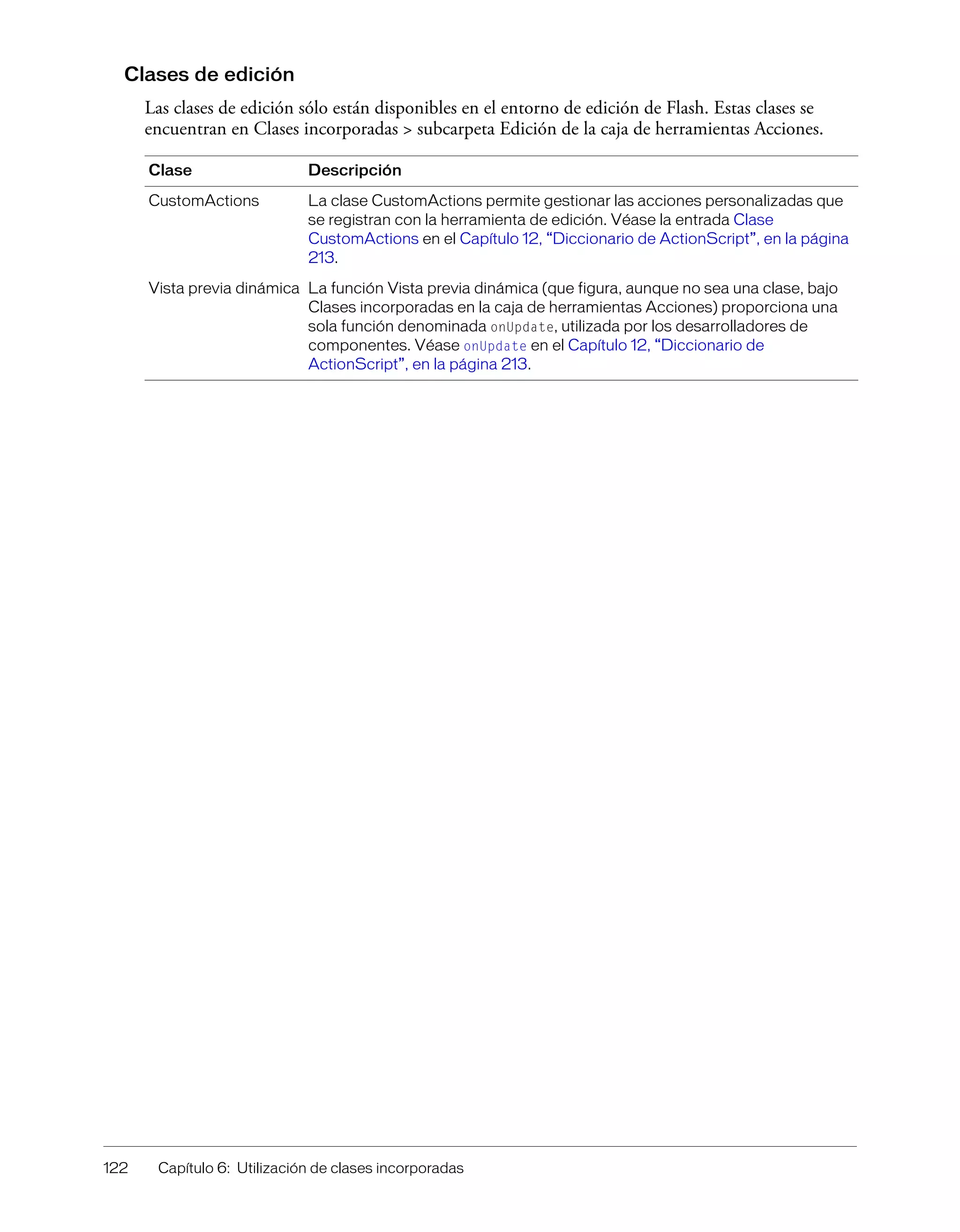 122 Capítulo 6: Utilización de clases incorporadas
Clases de edición
Las clases de edición sólo están disponibles en el entorno de edición de Flash. Estas clases se
encuentran en Clases incorporadas > subcarpeta Edición de la caja de herramientas Acciones.
Clase Descripción
CustomActions La clase CustomActions permite gestionar las acciones personalizadas que
se registran con la herramienta de edición. Véase la entrada Clase
CustomActions en el Capítulo 12, “Diccionario de ActionScript”, en la página
213.
Vista previa dinámica La función Vista previa dinámica (que figura, aunque no sea una clase, bajo
Clases incorporadas en la caja de herramientas Acciones) proporciona una
sola función denominada onUpdate, utilizada por los desarrolladores de
componentes. Véase onUpdate en el Capítulo 12, “Diccionario de
ActionScript”, en la página 213.
 