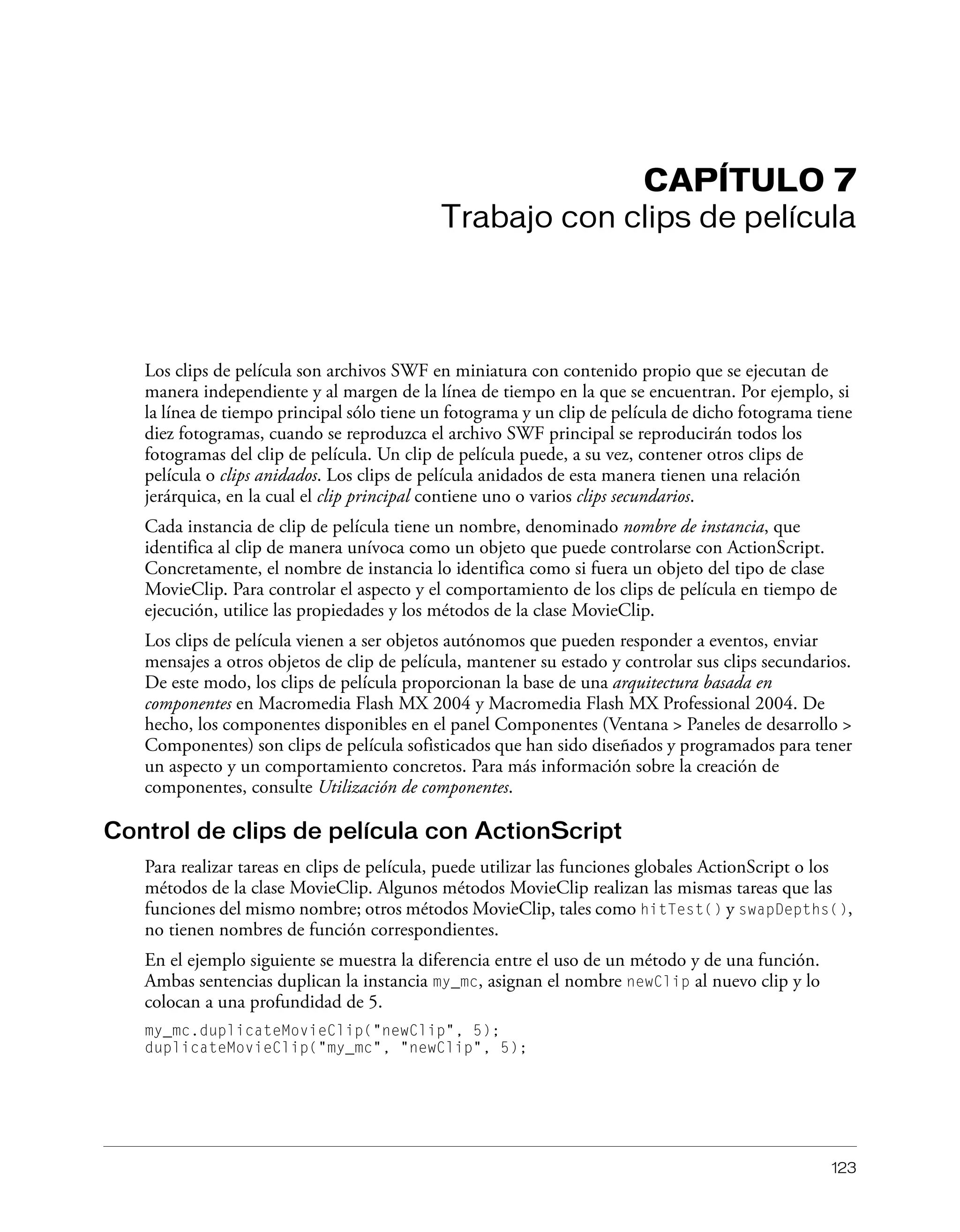 123
CAPÍTULO 7
Trabajo con clips de película
Los clips de película son archivos SWF en miniatura con contenido propio que se ejecutan de
manera independiente y al margen de la línea de tiempo en la que se encuentran. Por ejemplo, si
la línea de tiempo principal sólo tiene un fotograma y un clip de película de dicho fotograma tiene
diez fotogramas, cuando se reproduzca el archivo SWF principal se reproducirán todos los
fotogramas del clip de película. Un clip de película puede, a su vez, contener otros clips de
película o clips anidados. Los clips de película anidados de esta manera tienen una relación
jerárquica, en la cual el clip principal contiene uno o varios clips secundarios.
Cada instancia de clip de película tiene un nombre, denominado nombre de instancia, que
identifica al clip de manera unívoca como un objeto que puede controlarse con ActionScript.
Concretamente, el nombre de instancia lo identifica como si fuera un objeto del tipo de clase
MovieClip. Para controlar el aspecto y el comportamiento de los clips de película en tiempo de
ejecución, utilice las propiedades y los métodos de la clase MovieClip.
Los clips de película vienen a ser objetos autónomos que pueden responder a eventos, enviar
mensajes a otros objetos de clip de película, mantener su estado y controlar sus clips secundarios.
De este modo, los clips de película proporcionan la base de una arquitectura basada en
componentes en Macromedia Flash MX 2004 y Macromedia Flash MX Professional 2004. De
hecho, los componentes disponibles en el panel Componentes (Ventana > Paneles de desarrollo >
Componentes) son clips de película sofisticados que han sido diseñados y programados para tener
un aspecto y un comportamiento concretos. Para más información sobre la creación de
componentes, consulte Utilización de componentes.
Control de clips de película con ActionScript
Para realizar tareas en clips de película, puede utilizar las funciones globales ActionScript o los
métodos de la clase MovieClip. Algunos métodos MovieClip realizan las mismas tareas que las
funciones del mismo nombre; otros métodos MovieClip, tales como hitTest() y swapDepths(),
no tienen nombres de función correspondientes.
En el ejemplo siguiente se muestra la diferencia entre el uso de un método y de una función.
Ambas sentencias duplican la instancia my_mc, asignan el nombre newClip al nuevo clip y lo
colocan a una profundidad de 5.
my_mc.duplicateMovieClip("newClip", 5);
duplicateMovieClip("my_mc", "newClip", 5);
 