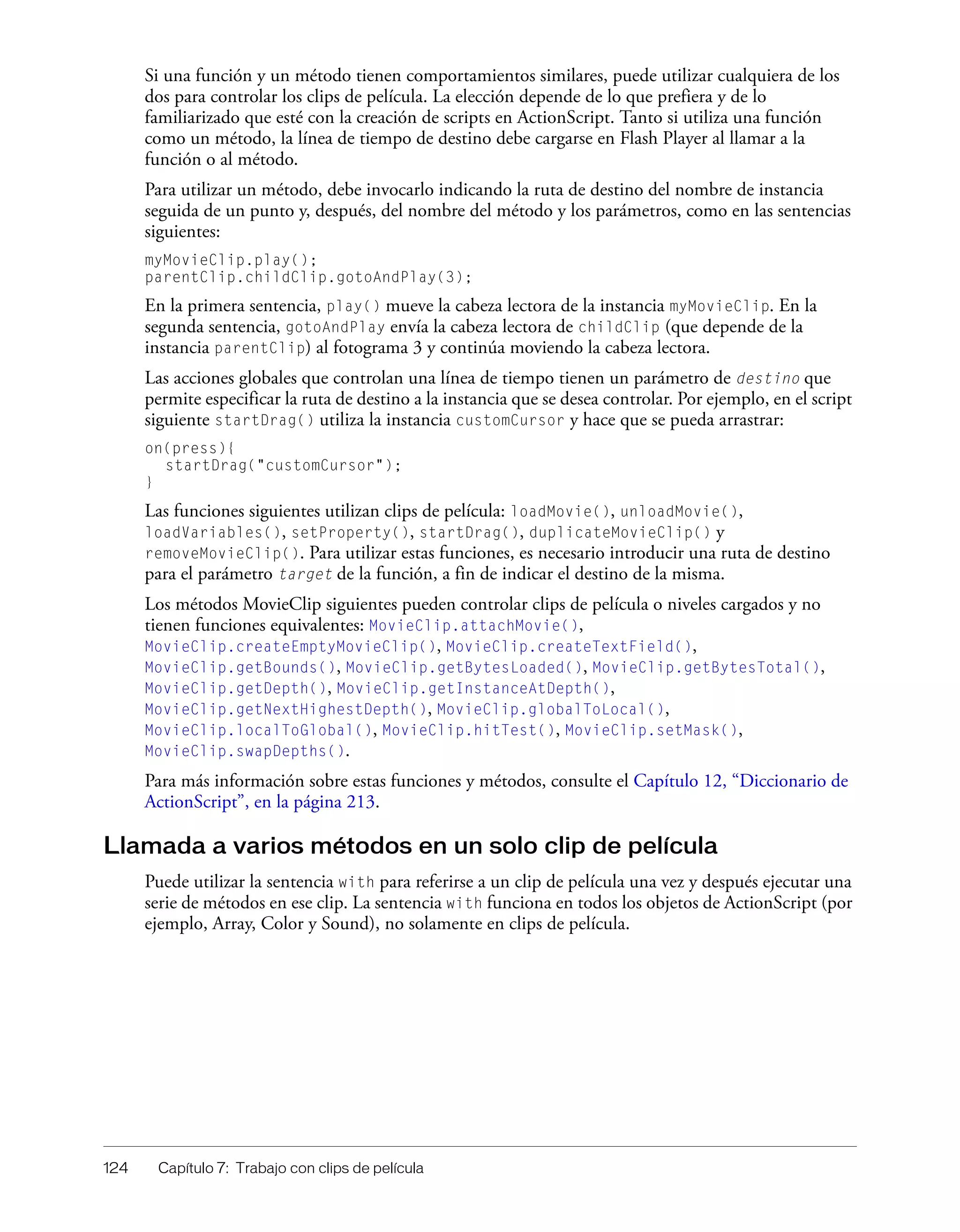 124 Capítulo 7: Trabajo con clips de película
Si una función y un método tienen comportamientos similares, puede utilizar cualquiera de los
dos para controlar los clips de película. La elección depende de lo que prefiera y de lo
familiarizado que esté con la creación de scripts en ActionScript. Tanto si utiliza una función
como un método, la línea de tiempo de destino debe cargarse en Flash Player al llamar a la
función o al método.
Para utilizar un método, debe invocarlo indicando la ruta de destino del nombre de instancia
seguida de un punto y, después, del nombre del método y los parámetros, como en las sentencias
siguientes:
myMovieClip.play();
parentClip.childClip.gotoAndPlay(3);
En la primera sentencia, play() mueve la cabeza lectora de la instancia myMovieClip. En la
segunda sentencia, gotoAndPlay envía la cabeza lectora de childClip (que depende de la
instancia parentClip) al fotograma 3 y continúa moviendo la cabeza lectora.
Las acciones globales que controlan una línea de tiempo tienen un parámetro de destino que
permite especificar la ruta de destino a la instancia que se desea controlar. Por ejemplo, en el script
siguiente startDrag() utiliza la instancia customCursor y hace que se pueda arrastrar:
on(press){
startDrag("customCursor");
}
Las funciones siguientes utilizan clips de película: loadMovie(), unloadMovie(),
loadVariables(), setProperty(), startDrag(), duplicateMovieClip() y
removeMovieClip(). Para utilizar estas funciones, es necesario introducir una ruta de destino
para el parámetro target de la función, a fin de indicar el destino de la misma.
Los métodos MovieClip siguientes pueden controlar clips de película o niveles cargados y no
tienen funciones equivalentes: MovieClip.attachMovie(),
MovieClip.createEmptyMovieClip(), MovieClip.createTextField(),
MovieClip.getBounds(), MovieClip.getBytesLoaded(), MovieClip.getBytesTotal(),
MovieClip.getDepth(), MovieClip.getInstanceAtDepth(),
MovieClip.getNextHighestDepth(), MovieClip.globalToLocal(),
MovieClip.localToGlobal(), MovieClip.hitTest(), MovieClip.setMask(),
MovieClip.swapDepths().
Para más información sobre estas funciones y métodos, consulte el Capítulo 12, “Diccionario de
ActionScript”, en la página 213.
Llamada a varios métodos en un solo clip de película
Puede utilizar la sentencia with para referirse a un clip de película una vez y después ejecutar una
serie de métodos en ese clip. La sentencia with funciona en todos los objetos de ActionScript (por
ejemplo, Array, Color y Sound), no solamente en clips de película.
 