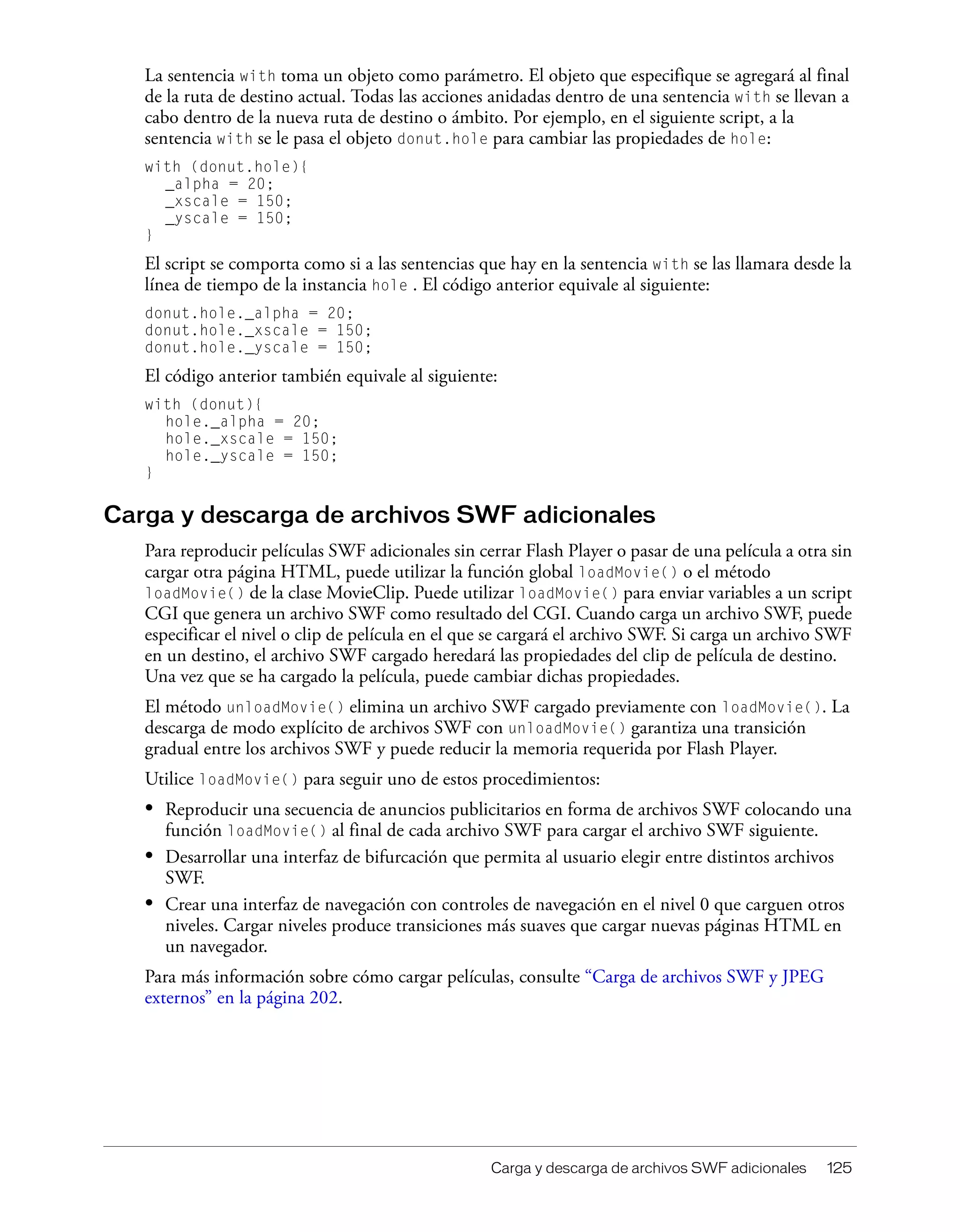 Carga y descarga de archivos SWF adicionales 125
La sentencia with toma un objeto como parámetro. El objeto que especifique se agregará al final
de la ruta de destino actual. Todas las acciones anidadas dentro de una sentencia with se llevan a
cabo dentro de la nueva ruta de destino o ámbito. Por ejemplo, en el siguiente script, a la
sentencia with se le pasa el objeto donut.hole para cambiar las propiedades de hole:
with (donut.hole){
_alpha = 20;
_xscale = 150;
_yscale = 150;
}
El script se comporta como si a las sentencias que hay en la sentencia with se las llamara desde la
línea de tiempo de la instancia hole . El código anterior equivale al siguiente:
donut.hole._alpha = 20;
donut.hole._xscale = 150;
donut.hole._yscale = 150;
El código anterior también equivale al siguiente:
with (donut){
hole._alpha = 20;
hole._xscale = 150;
hole._yscale = 150;
}
Carga y descarga de archivos SWF adicionales
Para reproducir películas SWF adicionales sin cerrar Flash Player o pasar de una película a otra sin
cargar otra página HTML, puede utilizar la función global loadMovie() o el método
loadMovie() de la clase MovieClip. Puede utilizar loadMovie() para enviar variables a un script
CGI que genera un archivo SWF como resultado del CGI. Cuando carga un archivo SWF, puede
especificar el nivel o clip de película en el que se cargará el archivo SWF. Si carga un archivo SWF
en un destino, el archivo SWF cargado heredará las propiedades del clip de película de destino.
Una vez que se ha cargado la película, puede cambiar dichas propiedades.
El método unloadMovie() elimina un archivo SWF cargado previamente con loadMovie(). La
descarga de modo explícito de archivos SWF con unloadMovie() garantiza una transición
gradual entre los archivos SWF y puede reducir la memoria requerida por Flash Player.
Utilice loadMovie() para seguir uno de estos procedimientos:
• Reproducir una secuencia de anuncios publicitarios en forma de archivos SWF colocando una
función loadMovie() al final de cada archivo SWF para cargar el archivo SWF siguiente.
• Desarrollar una interfaz de bifurcación que permita al usuario elegir entre distintos archivos
SWF.
• Crear una interfaz de navegación con controles de navegación en el nivel 0 que carguen otros
niveles. Cargar niveles produce transiciones más suaves que cargar nuevas páginas HTML en
un navegador.
Para más información sobre cómo cargar películas, consulte “Carga de archivos SWF y JPEG
externos” en la página 202.
 