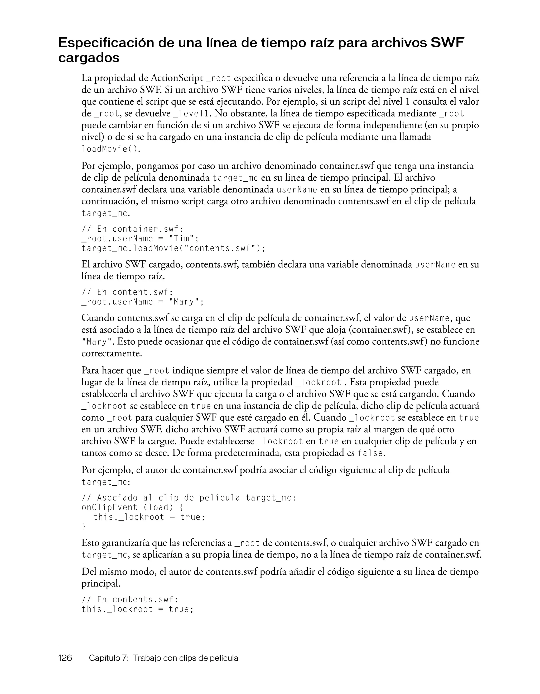 126 Capítulo 7: Trabajo con clips de película
Especificación de una línea de tiempo raíz para archivos SWF
cargados
La propiedad de ActionScript _root especifica o devuelve una referencia a la línea de tiempo raíz
de un archivo SWF. Si un archivo SWF tiene varios niveles, la línea de tiempo raíz está en el nivel
que contiene el script que se está ejecutando. Por ejemplo, si un script del nivel 1 consulta el valor
de _root, se devuelve _level1. No obstante, la línea de tiempo especificada mediante _root
puede cambiar en función de si un archivo SWF se ejecuta de forma independiente (en su propio
nivel) o de si se ha cargado en una instancia de clip de película mediante una llamada
loadMovie().
Por ejemplo, pongamos por caso un archivo denominado container.swf que tenga una instancia
de clip de película denominada target_mc en su línea de tiempo principal. El archivo
container.swf declara una variable denominada userName en su línea de tiempo principal; a
continuación, el mismo script carga otro archivo denominado contents.swf en el clip de película
target_mc.
// En container.swf:
_root.userName = "Tim";
target_mc.loadMovie("contents.swf");
El archivo SWF cargado, contents.swf, también declara una variable denominada userName en su
línea de tiempo raíz.
// En content.swf:
_root.userName = "Mary";
Cuando contents.swf se carga en el clip de película de container.swf, el valor de userName, que
está asociado a la línea de tiempo raíz del archivo SWF que aloja (container.swf), se establece en
"Mary". Esto puede ocasionar que el código de container.swf (así como contents.swf) no funcione
correctamente.
Para hacer que _root indique siempre el valor de línea de tiempo del archivo SWF cargado, en
lugar de la línea de tiempo raíz, utilice la propiedad _lockroot . Esta propiedad puede
establecerla el archivo SWF que ejecuta la carga o el archivo SWF que se está cargando. Cuando
_lockroot se establece en true en una instancia de clip de película, dicho clip de película actuará
como _root para cualquier SWF que esté cargado en él. Cuando _lockroot se establece en true
en un archivo SWF, dicho archivo SWF actuará como su propia raíz al margen de qué otro
archivo SWF la cargue. Puede establecerse _lockroot en true en cualquier clip de película y en
tantos como se desee. De forma predeterminada, esta propiedad es false.
Por ejemplo, el autor de container.swf podría asociar el código siguiente al clip de película
target_mc:
// Asociado al clip de película target_mc:
onClipEvent (load) {
this._lockroot = true;
}
Esto garantizaría que las referencias a _root de contents.swf, o cualquier archivo SWF cargado en
target_mc, se aplicarían a su propia línea de tiempo, no a la línea de tiempo raíz de container.swf.
Del mismo modo, el autor de contents.swf podría añadir el código siguiente a su línea de tiempo
principal.
// En contents.swf:
this._lockroot = true;
 