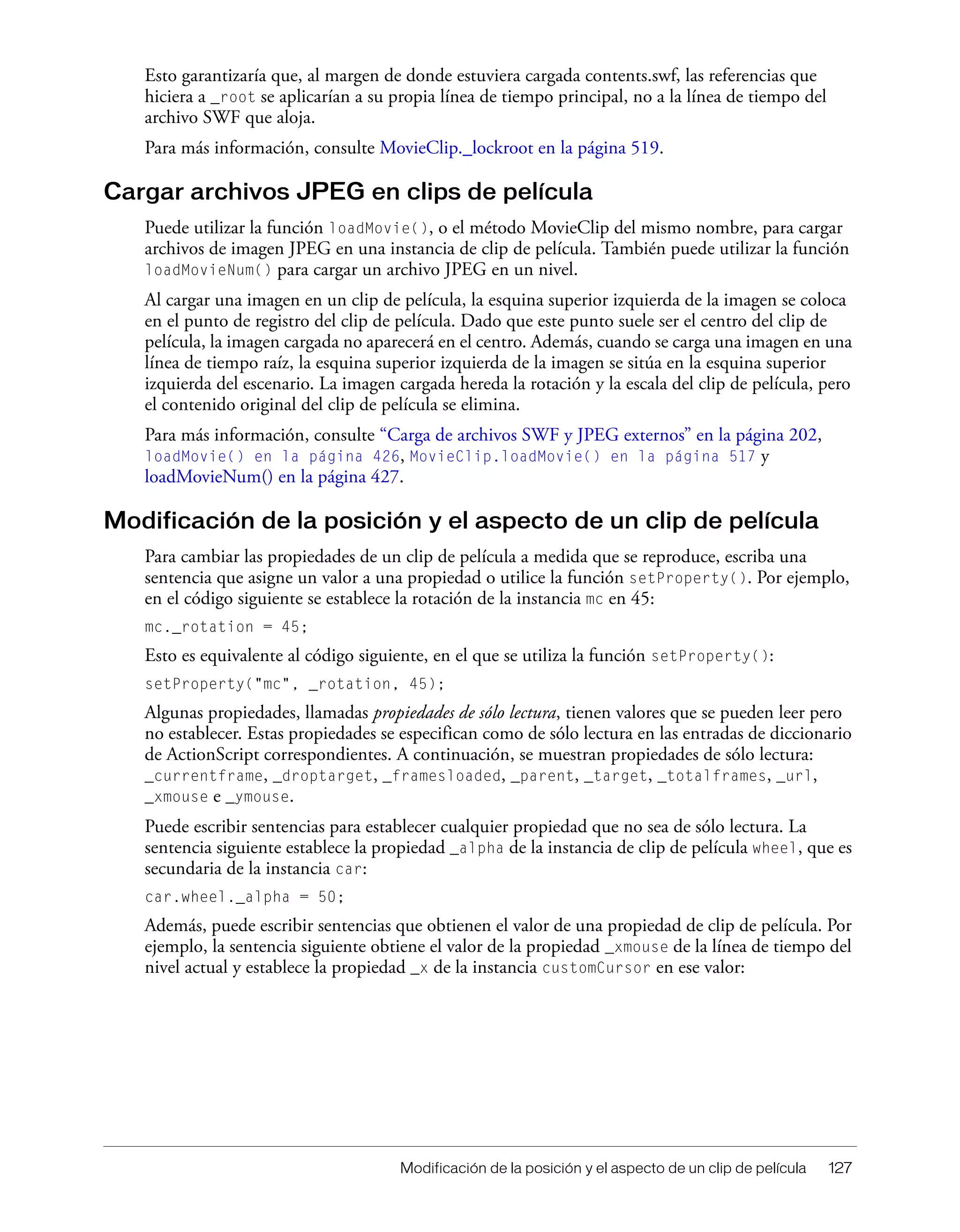 Modificación de la posición y el aspecto de un clip de película 127
Esto garantizaría que, al margen de donde estuviera cargada contents.swf, las referencias que
hiciera a _root se aplicarían a su propia línea de tiempo principal, no a la línea de tiempo del
archivo SWF que aloja.
Para más información, consulte MovieClip._lockroot en la página 519.
Cargar archivos JPEG en clips de película
Puede utilizar la función loadMovie(), o el método MovieClip del mismo nombre, para cargar
archivos de imagen JPEG en una instancia de clip de película. También puede utilizar la función
loadMovieNum() para cargar un archivo JPEG en un nivel.
Al cargar una imagen en un clip de película, la esquina superior izquierda de la imagen se coloca
en el punto de registro del clip de película. Dado que este punto suele ser el centro del clip de
película, la imagen cargada no aparecerá en el centro. Además, cuando se carga una imagen en una
línea de tiempo raíz, la esquina superior izquierda de la imagen se sitúa en la esquina superior
izquierda del escenario. La imagen cargada hereda la rotación y la escala del clip de película, pero
el contenido original del clip de película se elimina.
Para más información, consulte “Carga de archivos SWF y JPEG externos” en la página 202,
loadMovie() en la página 426, MovieClip.loadMovie() en la página 517 y
loadMovieNum() en la página 427.
Modificación de la posición y el aspecto de un clip de película
Para cambiar las propiedades de un clip de película a medida que se reproduce, escriba una
sentencia que asigne un valor a una propiedad o utilice la función setProperty(). Por ejemplo,
en el código siguiente se establece la rotación de la instancia mc en 45:
mc._rotation = 45;
Esto es equivalente al código siguiente, en el que se utiliza la función setProperty():
setProperty("mc", _rotation, 45);
Algunas propiedades, llamadas propiedades de sólo lectura, tienen valores que se pueden leer pero
no establecer. Estas propiedades se especifican como de sólo lectura en las entradas de diccionario
de ActionScript correspondientes. A continuación, se muestran propiedades de sólo lectura:
_currentframe, _droptarget, _framesloaded, _parent, _target, _totalframes, _url,
_xmouse e _ymouse.
Puede escribir sentencias para establecer cualquier propiedad que no sea de sólo lectura. La
sentencia siguiente establece la propiedad _alpha de la instancia de clip de película wheel, que es
secundaria de la instancia car:
car.wheel._alpha = 50;
Además, puede escribir sentencias que obtienen el valor de una propiedad de clip de película. Por
ejemplo, la sentencia siguiente obtiene el valor de la propiedad _xmouse de la línea de tiempo del
nivel actual y establece la propiedad _x de la instancia customCursor en ese valor:
 