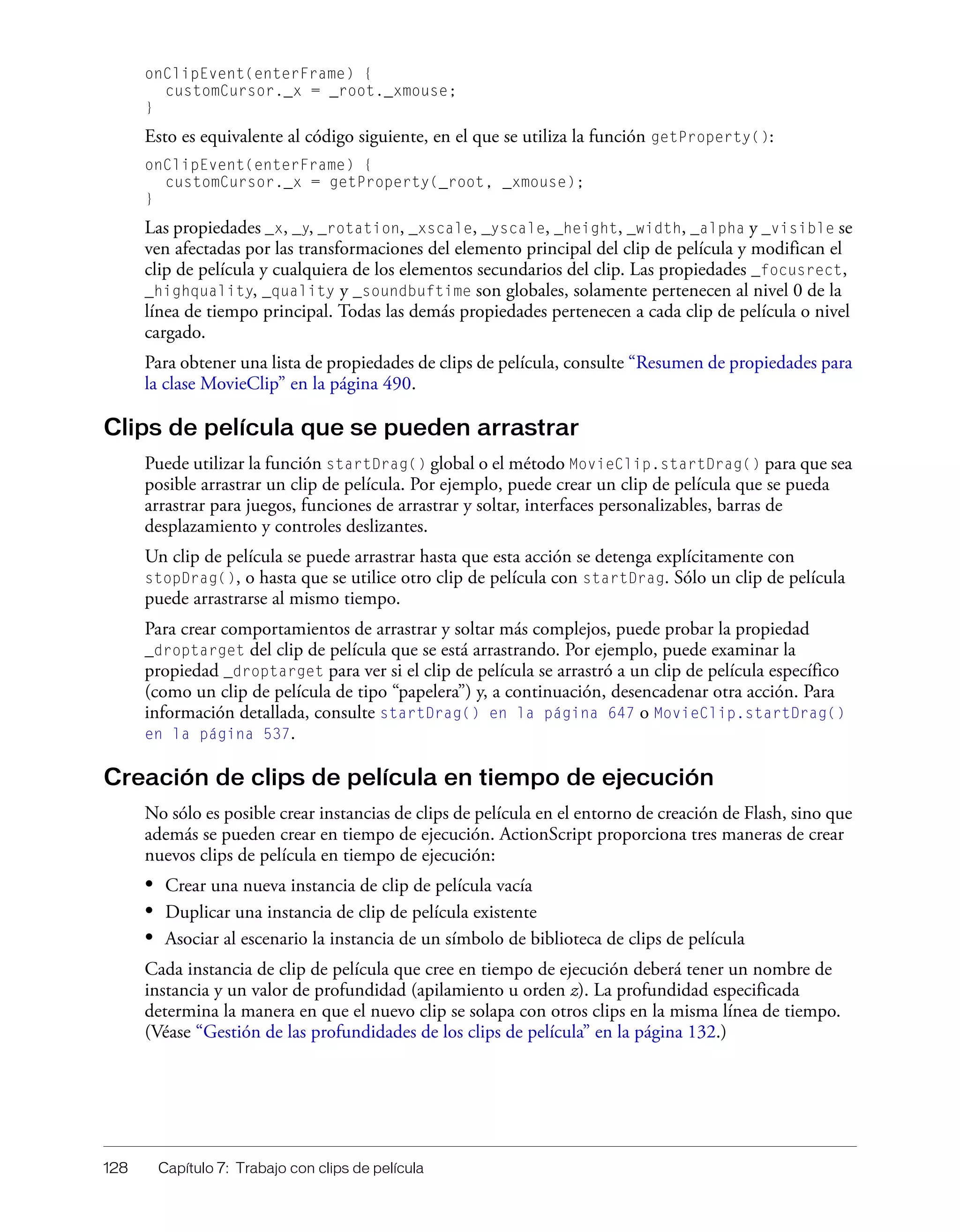 128 Capítulo 7: Trabajo con clips de película
onClipEvent(enterFrame) {
customCursor._x = _root._xmouse;
}
Esto es equivalente al código siguiente, en el que se utiliza la función getProperty():
onClipEvent(enterFrame) {
customCursor._x = getProperty(_root, _xmouse);
}
Las propiedades _x, _y, _rotation, _xscale, _yscale, _height, _width, _alpha y _visible se
ven afectadas por las transformaciones del elemento principal del clip de película y modifican el
clip de película y cualquiera de los elementos secundarios del clip. Las propiedades _focusrect,
_highquality, _quality y _soundbuftime son globales, solamente pertenecen al nivel 0 de la
línea de tiempo principal. Todas las demás propiedades pertenecen a cada clip de película o nivel
cargado.
Para obtener una lista de propiedades de clips de película, consulte “Resumen de propiedades para
la clase MovieClip” en la página 490.
Clips de película que se pueden arrastrar
Puede utilizar la función startDrag() global o el método MovieClip.startDrag() para que sea
posible arrastrar un clip de película. Por ejemplo, puede crear un clip de película que se pueda
arrastrar para juegos, funciones de arrastrar y soltar, interfaces personalizables, barras de
desplazamiento y controles deslizantes.
Un clip de película se puede arrastrar hasta que esta acción se detenga explícitamente con
stopDrag(), o hasta que se utilice otro clip de película con startDrag. Sólo un clip de película
puede arrastrarse al mismo tiempo.
Para crear comportamientos de arrastrar y soltar más complejos, puede probar la propiedad
_droptarget del clip de película que se está arrastrando. Por ejemplo, puede examinar la
propiedad _droptarget para ver si el clip de película se arrastró a un clip de película específico
(como un clip de película de tipo “papelera”) y, a continuación, desencadenar otra acción. Para
información detallada, consulte startDrag() en la página 647 o MovieClip.startDrag()
en la página 537.
Creación de clips de película en tiempo de ejecución
No sólo es posible crear instancias de clips de película en el entorno de creación de Flash, sino que
además se pueden crear en tiempo de ejecución. ActionScript proporciona tres maneras de crear
nuevos clips de película en tiempo de ejecución:
• Crear una nueva instancia de clip de película vacía
• Duplicar una instancia de clip de película existente
• Asociar al escenario la instancia de un símbolo de biblioteca de clips de película
Cada instancia de clip de película que cree en tiempo de ejecución deberá tener un nombre de
instancia y un valor de profundidad (apilamiento u orden z). La profundidad especificada
determina la manera en que el nuevo clip se solapa con otros clips en la misma línea de tiempo.
(Véase “Gestión de las profundidades de los clips de película” en la página 132.)
 