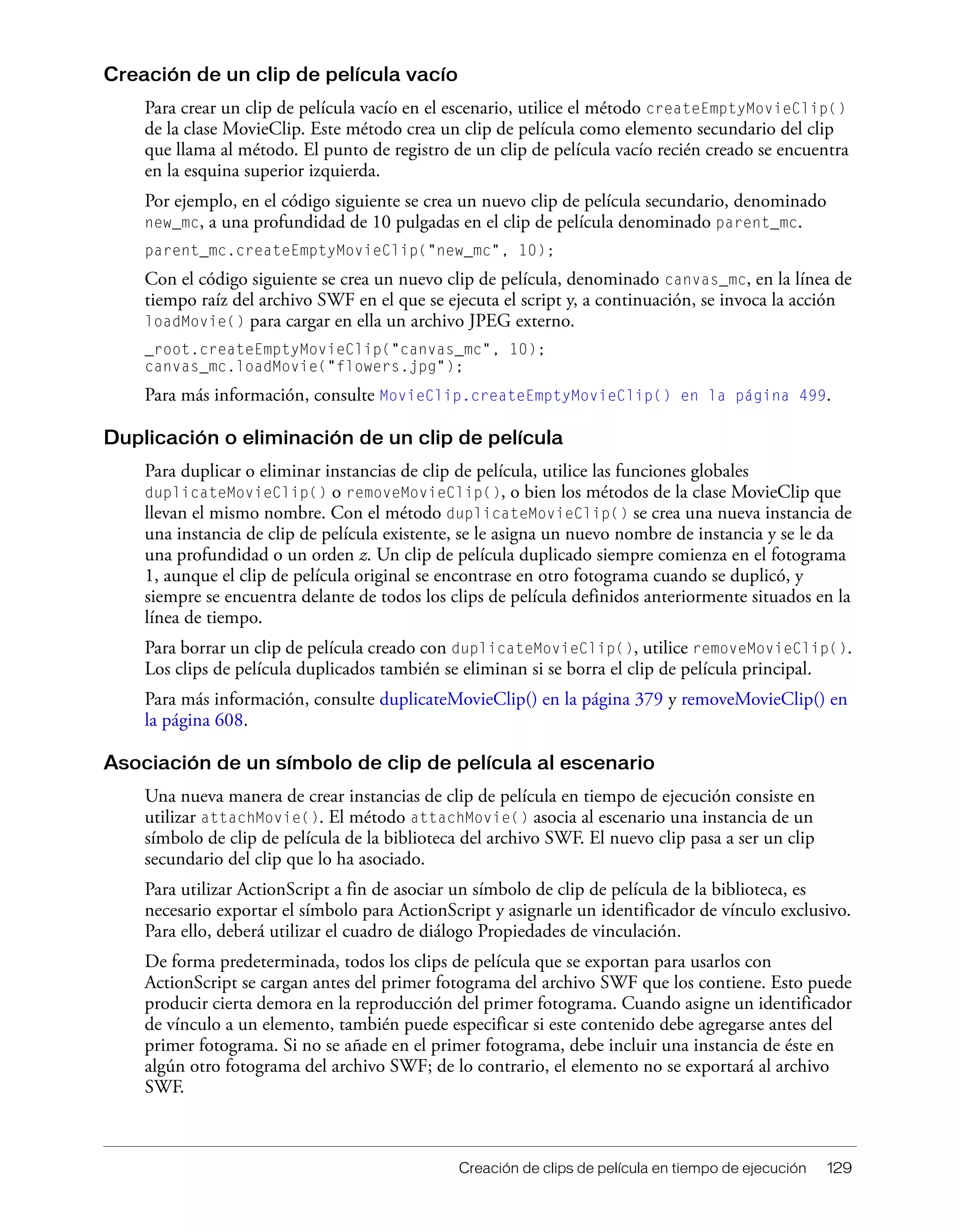 Creación de clips de película en tiempo de ejecución 129
Creación de un clip de película vacío
Para crear un clip de película vacío en el escenario, utilice el método createEmptyMovieClip()
de la clase MovieClip. Este método crea un clip de película como elemento secundario del clip
que llama al método. El punto de registro de un clip de película vacío recién creado se encuentra
en la esquina superior izquierda.
Por ejemplo, en el código siguiente se crea un nuevo clip de película secundario, denominado
new_mc, a una profundidad de 10 pulgadas en el clip de película denominado parent_mc.
parent_mc.createEmptyMovieClip("new_mc", 10);
Con el código siguiente se crea un nuevo clip de película, denominado canvas_mc, en la línea de
tiempo raíz del archivo SWF en el que se ejecuta el script y, a continuación, se invoca la acción
loadMovie() para cargar en ella un archivo JPEG externo.
_root.createEmptyMovieClip("canvas_mc", 10);
canvas_mc.loadMovie("flowers.jpg");
Para más información, consulte MovieClip.createEmptyMovieClip() en la página 499.
Duplicación o eliminación de un clip de película
Para duplicar o eliminar instancias de clip de película, utilice las funciones globales
duplicateMovieClip() o removeMovieClip(), o bien los métodos de la clase MovieClip que
llevan el mismo nombre. Con el método duplicateMovieClip() se crea una nueva instancia de
una instancia de clip de película existente, se le asigna un nuevo nombre de instancia y se le da
una profundidad o un orden z. Un clip de película duplicado siempre comienza en el fotograma
1, aunque el clip de película original se encontrase en otro fotograma cuando se duplicó, y
siempre se encuentra delante de todos los clips de película definidos anteriormente situados en la
línea de tiempo.
Para borrar un clip de película creado con duplicateMovieClip(), utilice removeMovieClip().
Los clips de película duplicados también se eliminan si se borra el clip de película principal.
Para más información, consulte duplicateMovieClip() en la página 379 y removeMovieClip() en
la página 608.
Asociación de un símbolo de clip de película al escenario
Una nueva manera de crear instancias de clip de película en tiempo de ejecución consiste en
utilizar attachMovie(). El método attachMovie() asocia al escenario una instancia de un
símbolo de clip de película de la biblioteca del archivo SWF. El nuevo clip pasa a ser un clip
secundario del clip que lo ha asociado.
Para utilizar ActionScript a fin de asociar un símbolo de clip de película de la biblioteca, es
necesario exportar el símbolo para ActionScript y asignarle un identificador de vínculo exclusivo.
Para ello, deberá utilizar el cuadro de diálogo Propiedades de vinculación.
De forma predeterminada, todos los clips de película que se exportan para usarlos con
ActionScript se cargan antes del primer fotograma del archivo SWF que los contiene. Esto puede
producir cierta demora en la reproducción del primer fotograma. Cuando asigne un identificador
de vínculo a un elemento, también puede especificar si este contenido debe agregarse antes del
primer fotograma. Si no se añade en el primer fotograma, debe incluir una instancia de éste en
algún otro fotograma del archivo SWF; de lo contrario, el elemento no se exportará al archivo
SWF.
 
