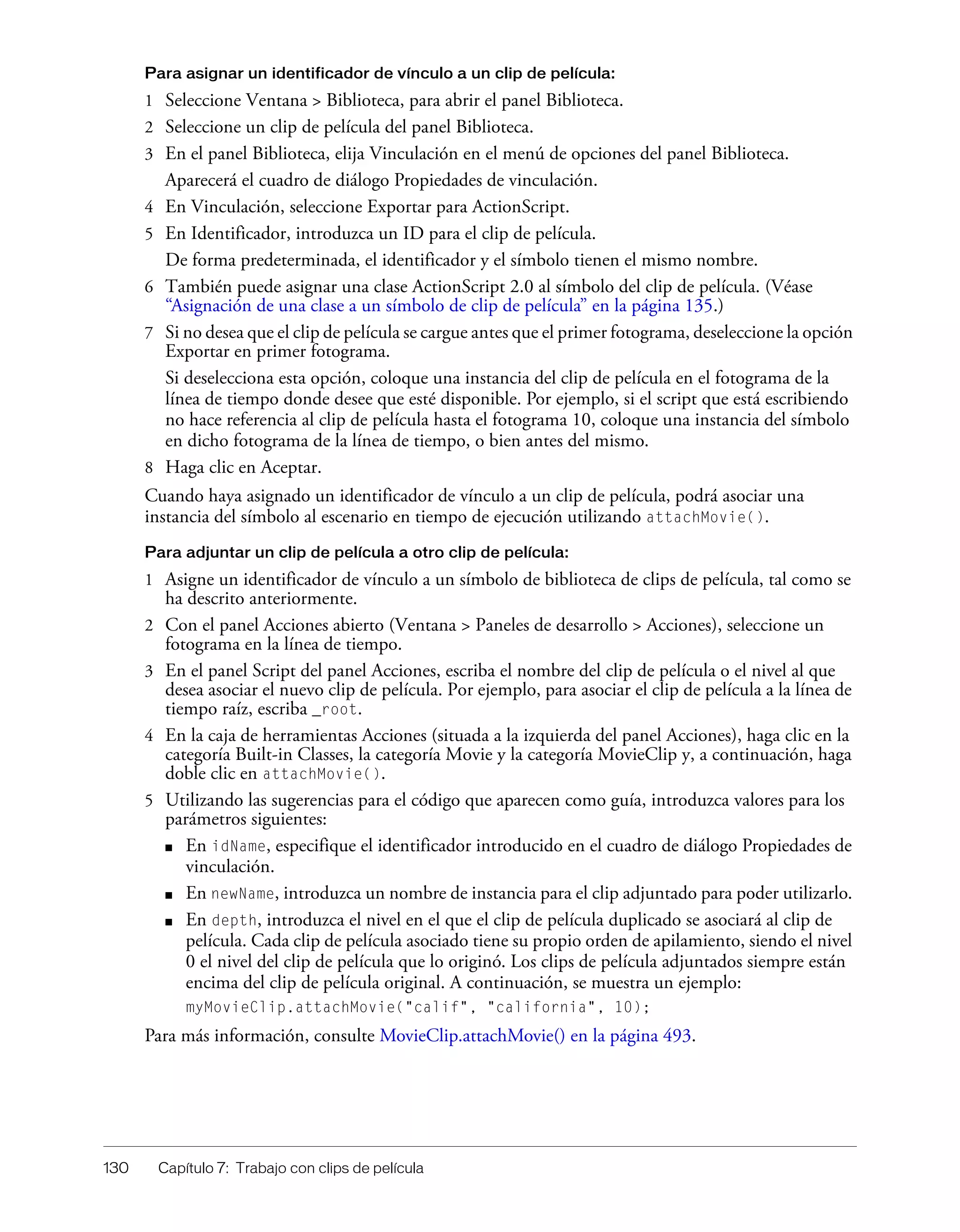 130 Capítulo 7: Trabajo con clips de película
Para asignar un identificador de vínculo a un clip de película:
1 Seleccione Ventana > Biblioteca, para abrir el panel Biblioteca.
2 Seleccione un clip de película del panel Biblioteca.
3 En el panel Biblioteca, elija Vinculación en el menú de opciones del panel Biblioteca.
Aparecerá el cuadro de diálogo Propiedades de vinculación.
4 En Vinculación, seleccione Exportar para ActionScript.
5 En Identificador, introduzca un ID para el clip de película.
De forma predeterminada, el identificador y el símbolo tienen el mismo nombre.
6 También puede asignar una clase ActionScript 2.0 al símbolo del clip de película. (Véase
“Asignación de una clase a un símbolo de clip de película” en la página 135.)
7 Si no desea que el clip de película se cargue antes que el primer fotograma, deseleccione la opción
Exportar en primer fotograma.
Si deselecciona esta opción, coloque una instancia del clip de película en el fotograma de la
línea de tiempo donde desee que esté disponible. Por ejemplo, si el script que está escribiendo
no hace referencia al clip de película hasta el fotograma 10, coloque una instancia del símbolo
en dicho fotograma de la línea de tiempo, o bien antes del mismo.
8 Haga clic en Aceptar.
Cuando haya asignado un identificador de vínculo a un clip de película, podrá asociar una
instancia del símbolo al escenario en tiempo de ejecución utilizando attachMovie().
Para adjuntar un clip de película a otro clip de película:
1 Asigne un identificador de vínculo a un símbolo de biblioteca de clips de película, tal como se
ha descrito anteriormente.
2 Con el panel Acciones abierto (Ventana > Paneles de desarrollo > Acciones), seleccione un
fotograma en la línea de tiempo.
3 En el panel Script del panel Acciones, escriba el nombre del clip de película o el nivel al que
desea asociar el nuevo clip de película. Por ejemplo, para asociar el clip de película a la línea de
tiempo raíz, escriba _root.
4 En la caja de herramientas Acciones (situada a la izquierda del panel Acciones), haga clic en la
categoría Built-in Classes, la categoría Movie y la categoría MovieClip y, a continuación, haga
doble clic en attachMovie().
5 Utilizando las sugerencias para el código que aparecen como guía, introduzca valores para los
parámetros siguientes:
■ En idName, especifique el identificador introducido en el cuadro de diálogo Propiedades de
vinculación.
■ En newName, introduzca un nombre de instancia para el clip adjuntado para poder utilizarlo.
■ En depth, introduzca el nivel en el que el clip de película duplicado se asociará al clip de
película. Cada clip de película asociado tiene su propio orden de apilamiento, siendo el nivel
0 el nivel del clip de película que lo originó. Los clips de película adjuntados siempre están
encima del clip de película original. A continuación, se muestra un ejemplo:
myMovieClip.attachMovie("calif", "california", 10);
Para más información, consulte MovieClip.attachMovie() en la página 493.
 