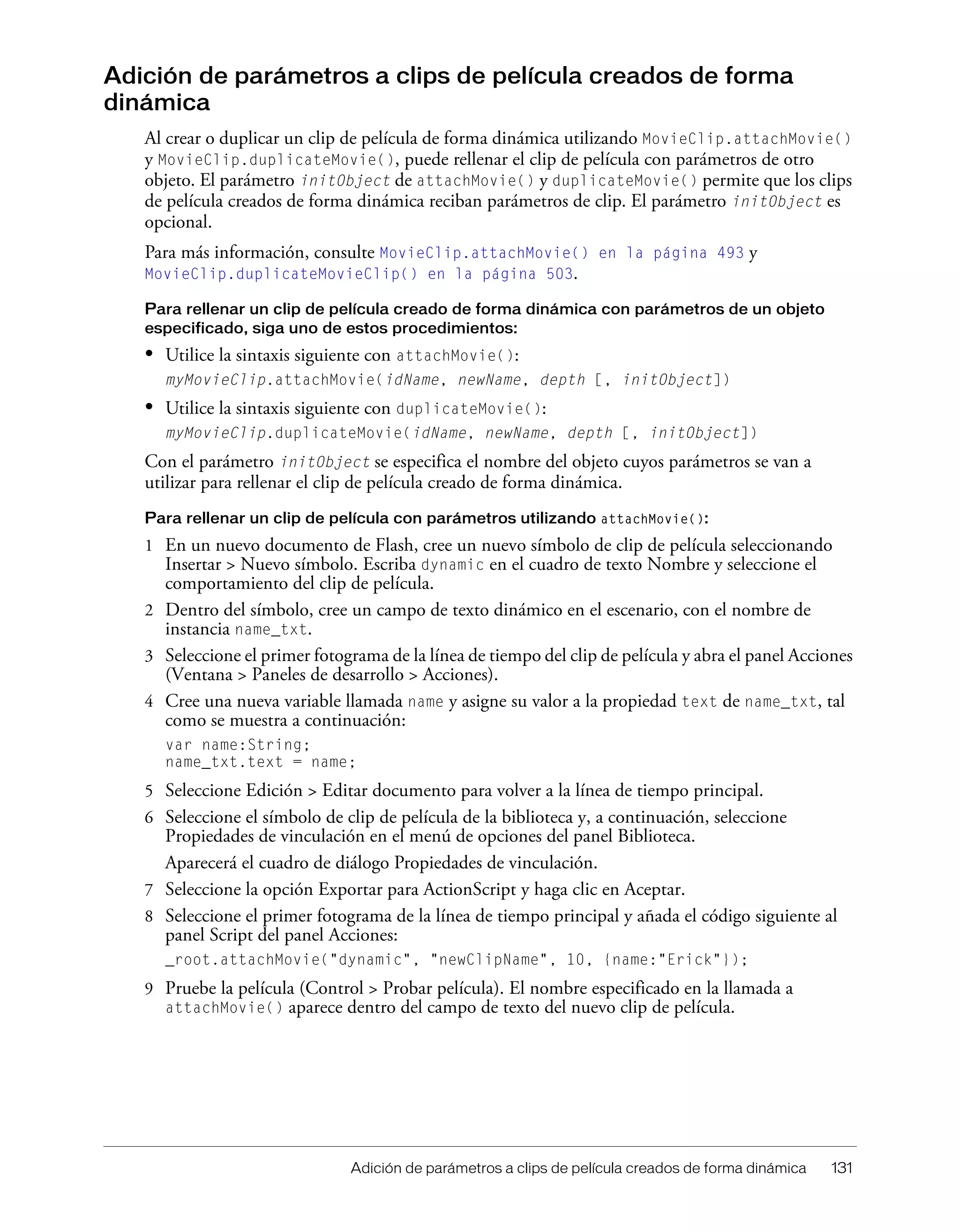 Adición de parámetros a clips de película creados de forma dinámica 131
Adición de parámetros a clips de película creados de forma
dinámica
Al crear o duplicar un clip de película de forma dinámica utilizando MovieClip.attachMovie()
y MovieClip.duplicateMovie(), puede rellenar el clip de película con parámetros de otro
objeto. El parámetro initObject de attachMovie() y duplicateMovie() permite que los clips
de película creados de forma dinámica reciban parámetros de clip. El parámetro initObject es
opcional.
Para más información, consulte MovieClip.attachMovie() en la página 493 y
MovieClip.duplicateMovieClip() en la página 503.
Para rellenar un clip de película creado de forma dinámica con parámetros de un objeto
especificado, siga uno de estos procedimientos:
• Utilice la sintaxis siguiente con attachMovie():
myMovieClip.attachMovie(idName, newName, depth [, initObject])
• Utilice la sintaxis siguiente con duplicateMovie():
myMovieClip.duplicateMovie(idName, newName, depth [, initObject])
Con el parámetro initObject se especifica el nombre del objeto cuyos parámetros se van a
utilizar para rellenar el clip de película creado de forma dinámica.
Para rellenar un clip de película con parámetros utilizando attachMovie():
1 En un nuevo documento de Flash, cree un nuevo símbolo de clip de película seleccionando
Insertar > Nuevo símbolo. Escriba dynamic en el cuadro de texto Nombre y seleccione el
comportamiento del clip de película.
2 Dentro del símbolo, cree un campo de texto dinámico en el escenario, con el nombre de
instancia name_txt.
3 Seleccione el primer fotograma de la línea de tiempo del clip de película y abra el panel Acciones
(Ventana > Paneles de desarrollo > Acciones).
4 Cree una nueva variable llamada name y asigne su valor a la propiedad text de name_txt, tal
como se muestra a continuación:
var name:String;
name_txt.text = name;
5 Seleccione Edición > Editar documento para volver a la línea de tiempo principal.
6 Seleccione el símbolo de clip de película de la biblioteca y, a continuación, seleccione
Propiedades de vinculación en el menú de opciones del panel Biblioteca.
Aparecerá el cuadro de diálogo Propiedades de vinculación.
7 Seleccione la opción Exportar para ActionScript y haga clic en Aceptar.
8 Seleccione el primer fotograma de la línea de tiempo principal y añada el código siguiente al
panel Script del panel Acciones:
_root.attachMovie("dynamic", "newClipName", 10, {name:"Erick"});
9 Pruebe la película (Control > Probar película). El nombre especificado en la llamada a
attachMovie() aparece dentro del campo de texto del nuevo clip de película.
 