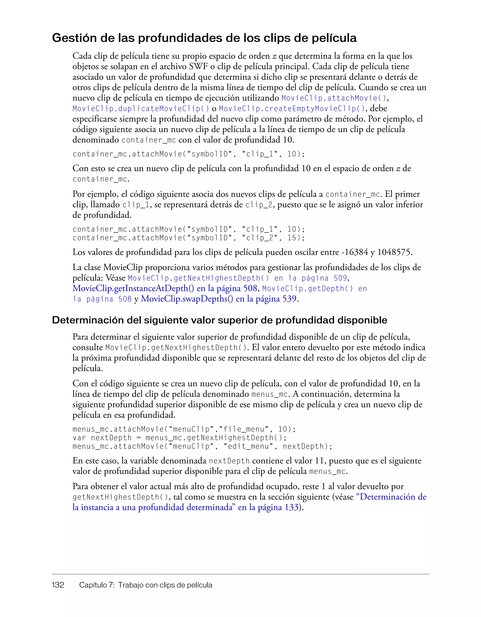 132 Capítulo 7: Trabajo con clips de película
Gestión de las profundidades de los clips de película
Cada clip de película tiene su propio espacio de orden z que determina la forma en la que los
objetos se solapan en el archivo SWF o clip de película principal. Cada clip de película tiene
asociado un valor de profundidad que determina si dicho clip se presentará delante o detrás de
otros clips de película dentro de la misma línea de tiempo del clip de película. Cuando se crea un
nuevo clip de película en tiempo de ejecución utilizando MovieClip.attachMovie(),
MovieClip.duplicateMovieClip() o MovieClip.createEmptyMovieClip(), debe
especificarse siempre la profundidad del nuevo clip como parámetro de método. Por ejemplo, el
código siguiente asocia un nuevo clip de película a la línea de tiempo de un clip de película
denominado container_mc con el valor de profundidad 10.
container_mc.attachMovie("symbolID", "clip_1", 10);
Con esto se crea un nuevo clip de película con la profundidad 10 en el espacio de orden z de
container_mc.
Por ejemplo, el código siguiente asocia dos nuevos clips de película a container_mc. El primer
clip, llamado clip_1, se representará detrás de clip_2, puesto que se le asignó un valor inferior
de profundidad.
container_mc.attachMovie("symbolID", "clip_1", 10);
container_mc.attachMovie("symbolID", "clip_2", 15);
Los valores de profundidad para los clips de película pueden oscilar entre -16384 y 1048575.
La clase MovieClip proporciona varios métodos para gestionar las profundidades de los clips de
película: Véase MovieClip.getNextHighestDepth() en la página 509,
MovieClip.getInstanceAtDepth() en la página 508, MovieClip.getDepth() en
la página 508 y MovieClip.swapDepths() en la página 539.
Determinación del siguiente valor superior de profundidad disponible
Para determinar el siguiente valor superior de profundidad disponible de un clip de película,
consulte MovieClip.getNextHighestDepth(). El valor entero devuelto por este método indica
la próxima profundidad disponible que se representará delante del resto de los objetos del clip de
película.
Con el código siguiente se crea un nuevo clip de película, con el valor de profundidad 10, en la
línea de tiempo del clip de película denominado menus_mc. A continuación, determina la
siguiente profundidad superior disponible de ese mismo clip de película y crea un nuevo clip de
película en esa profundidad.
menus_mc.attachMovie("menuClip","file_menu", 10);
var nextDepth = menus_mc.getNextHighestDepth();
menus_mc.attachMovie("menuClip", "edit_menu", nextDepth);
En este caso, la variable denominada nextDepth contiene el valor 11, puesto que es el siguiente
valor de profundidad superior disponible para el clip de película menus_mc.
Para obtener el valor actual más alto de profundidad ocupado, reste 1 al valor devuelto por
getNextHighestDepth(), tal como se muestra en la sección siguiente (véase “Determinación de
la instancia a una profundidad determinada” en la página 133).
 