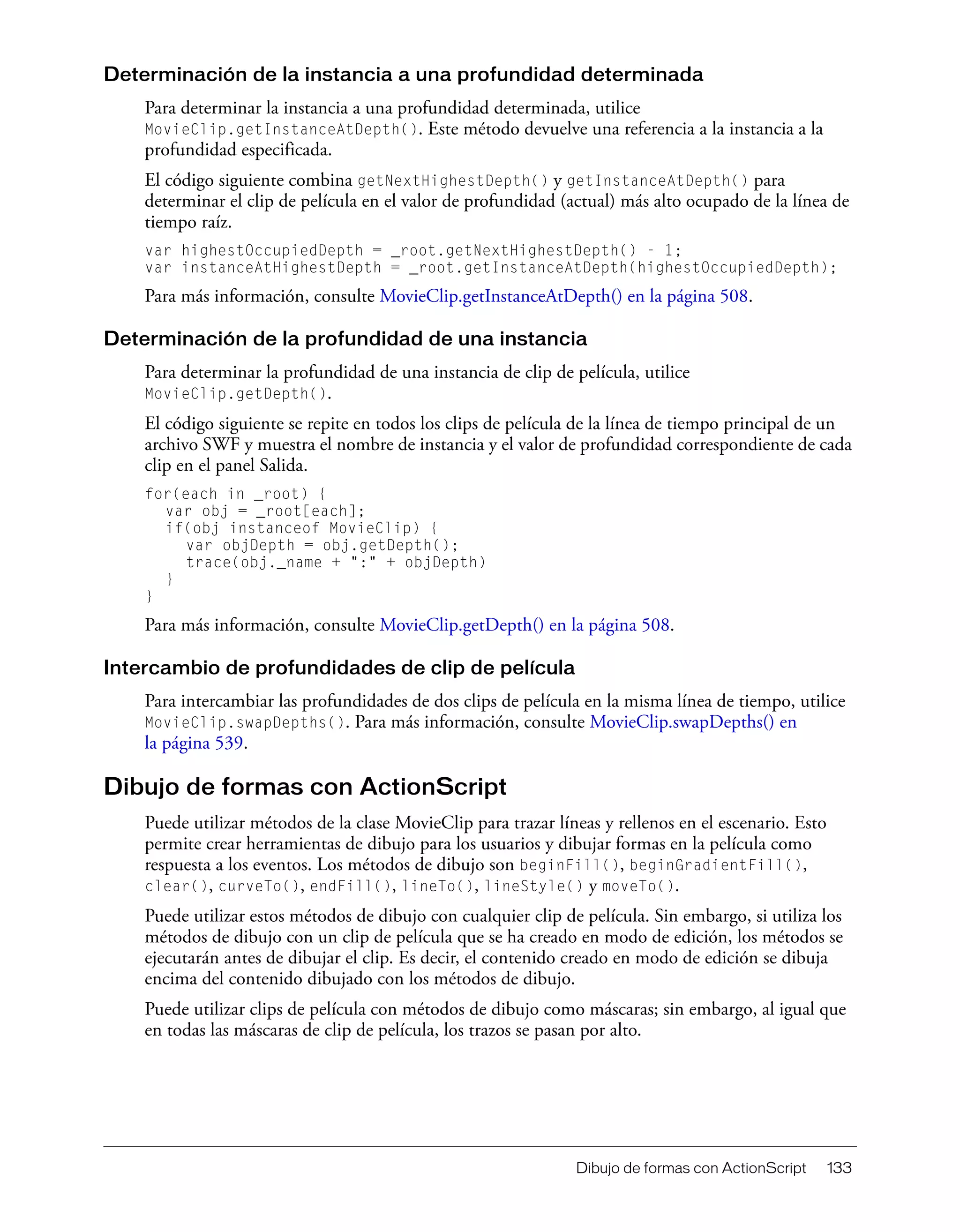 Dibujo de formas con ActionScript 133
Determinación de la instancia a una profundidad determinada
Para determinar la instancia a una profundidad determinada, utilice
MovieClip.getInstanceAtDepth(). Este método devuelve una referencia a la instancia a la
profundidad especificada.
El código siguiente combina getNextHighestDepth() y getInstanceAtDepth() para
determinar el clip de película en el valor de profundidad (actual) más alto ocupado de la línea de
tiempo raíz.
var highestOccupiedDepth = _root.getNextHighestDepth() - 1;
var instanceAtHighestDepth = _root.getInstanceAtDepth(highestOccupiedDepth);
Para más información, consulte MovieClip.getInstanceAtDepth() en la página 508.
Determinación de la profundidad de una instancia
Para determinar la profundidad de una instancia de clip de película, utilice
MovieClip.getDepth().
El código siguiente se repite en todos los clips de película de la línea de tiempo principal de un
archivo SWF y muestra el nombre de instancia y el valor de profundidad correspondiente de cada
clip en el panel Salida.
for(each in _root) {
var obj = _root[each];
if(obj instanceof MovieClip) {
var objDepth = obj.getDepth();
trace(obj._name + ":" + objDepth)
}
}
Para más información, consulte MovieClip.getDepth() en la página 508.
Intercambio de profundidades de clip de película
Para intercambiar las profundidades de dos clips de película en la misma línea de tiempo, utilice
MovieClip.swapDepths(). Para más información, consulte MovieClip.swapDepths() en
la página 539.
Dibujo de formas con ActionScript
Puede utilizar métodos de la clase MovieClip para trazar líneas y rellenos en el escenario. Esto
permite crear herramientas de dibujo para los usuarios y dibujar formas en la película como
respuesta a los eventos. Los métodos de dibujo son beginFill(), beginGradientFill(),
clear(), curveTo(), endFill(), lineTo(), lineStyle() y moveTo().
Puede utilizar estos métodos de dibujo con cualquier clip de película. Sin embargo, si utiliza los
métodos de dibujo con un clip de película que se ha creado en modo de edición, los métodos se
ejecutarán antes de dibujar el clip. Es decir, el contenido creado en modo de edición se dibuja
encima del contenido dibujado con los métodos de dibujo.
Puede utilizar clips de película con métodos de dibujo como máscaras; sin embargo, al igual que
en todas las máscaras de clip de película, los trazos se pasan por alto.
 