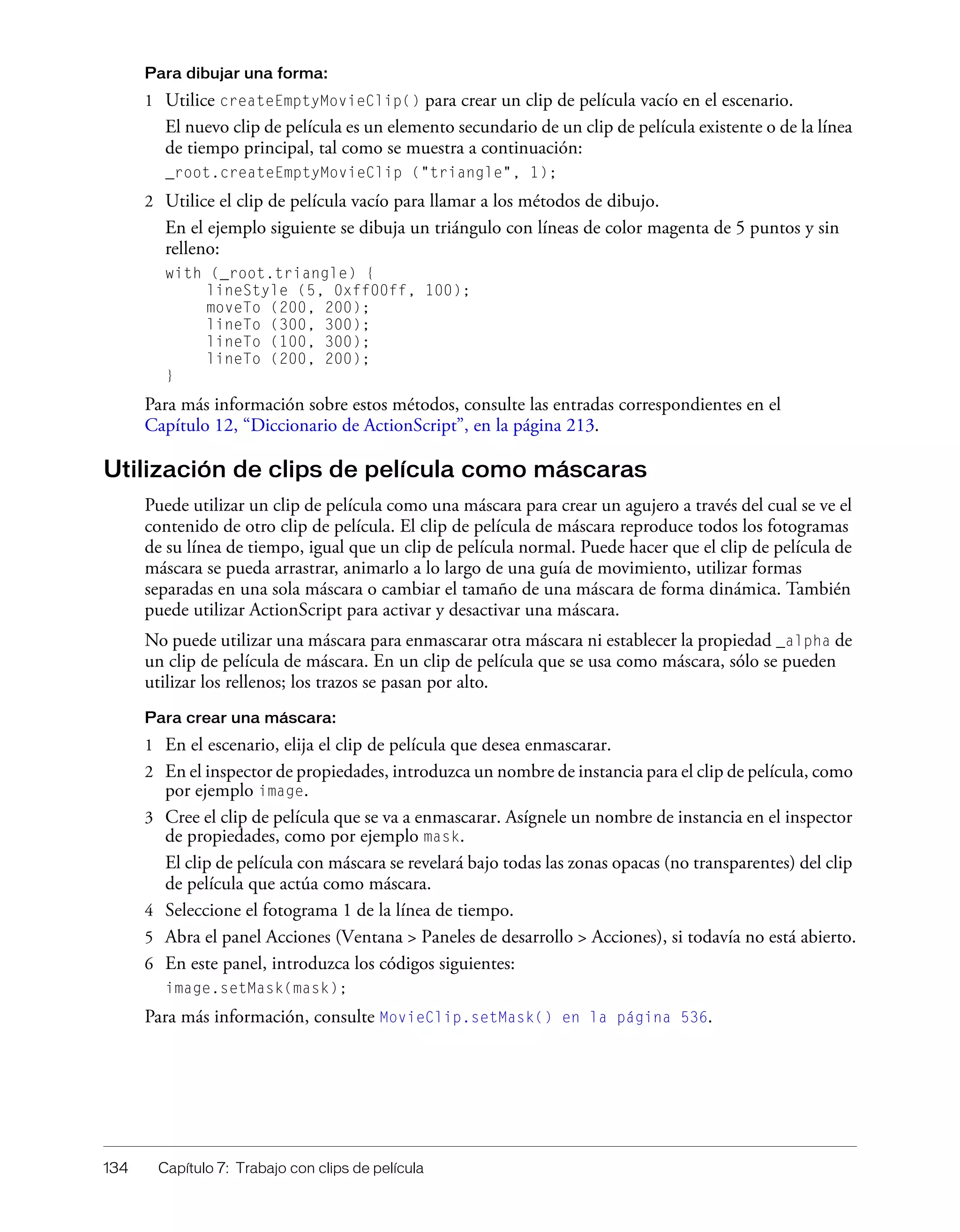 134 Capítulo 7: Trabajo con clips de película
Para dibujar una forma:
1 Utilice createEmptyMovieClip() para crear un clip de película vacío en el escenario.
El nuevo clip de película es un elemento secundario de un clip de película existente o de la línea
de tiempo principal, tal como se muestra a continuación:
_root.createEmptyMovieClip ("triangle", 1);
2 Utilice el clip de película vacío para llamar a los métodos de dibujo.
En el ejemplo siguiente se dibuja un triángulo con líneas de color magenta de 5 puntos y sin
relleno:
with (_root.triangle) {
lineStyle (5, 0xff00ff, 100);
moveTo (200, 200);
lineTo (300, 300);
lineTo (100, 300);
lineTo (200, 200);
}
Para más información sobre estos métodos, consulte las entradas correspondientes en el
Capítulo 12, “Diccionario de ActionScript”, en la página 213.
Utilización de clips de película como máscaras
Puede utilizar un clip de película como una máscara para crear un agujero a través del cual se ve el
contenido de otro clip de película. El clip de película de máscara reproduce todos los fotogramas
de su línea de tiempo, igual que un clip de película normal. Puede hacer que el clip de película de
máscara se pueda arrastrar, animarlo a lo largo de una guía de movimiento, utilizar formas
separadas en una sola máscara o cambiar el tamaño de una máscara de forma dinámica. También
puede utilizar ActionScript para activar y desactivar una máscara.
No puede utilizar una máscara para enmascarar otra máscara ni establecer la propiedad _alpha de
un clip de película de máscara. En un clip de película que se usa como máscara, sólo se pueden
utilizar los rellenos; los trazos se pasan por alto.
Para crear una máscara:
1 En el escenario, elija el clip de película que desea enmascarar.
2 En el inspector de propiedades, introduzca un nombre de instancia para el clip de película, como
por ejemplo image.
3 Cree el clip de película que se va a enmascarar. Asígnele un nombre de instancia en el inspector
de propiedades, como por ejemplo mask.
El clip de película con máscara se revelará bajo todas las zonas opacas (no transparentes) del clip
de película que actúa como máscara.
4 Seleccione el fotograma 1 de la línea de tiempo.
5 Abra el panel Acciones (Ventana > Paneles de desarrollo > Acciones), si todavía no está abierto.
6 En este panel, introduzca los códigos siguientes:
image.setMask(mask);
Para más información, consulte MovieClip.setMask() en la página 536.
 