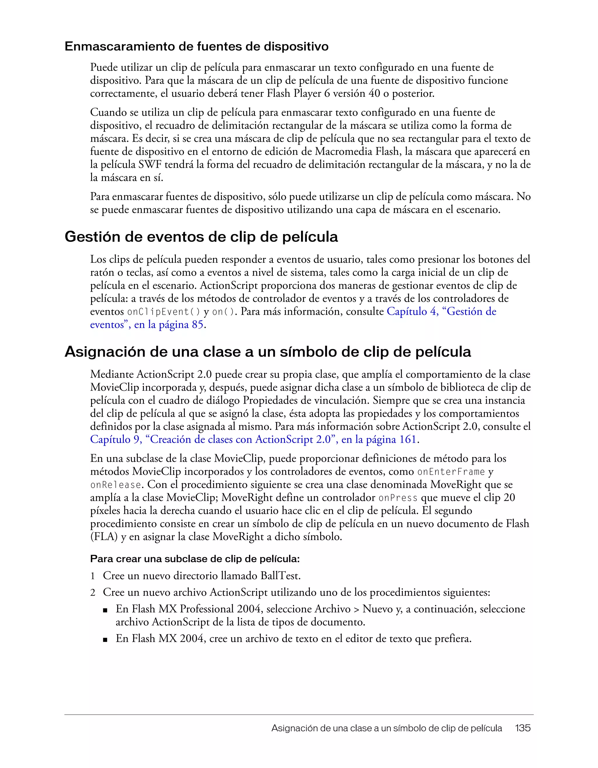 Asignación de una clase a un símbolo de clip de película 135
Enmascaramiento de fuentes de dispositivo
Puede utilizar un clip de película para enmascarar un texto configurado en una fuente de
dispositivo. Para que la máscara de un clip de película de una fuente de dispositivo funcione
correctamente, el usuario deberá tener Flash Player 6 versión 40 o posterior.
Cuando se utiliza un clip de película para enmascarar texto configurado en una fuente de
dispositivo, el recuadro de delimitación rectangular de la máscara se utiliza como la forma de
máscara. Es decir, si se crea una máscara de clip de película que no sea rectangular para el texto de
fuente de dispositivo en el entorno de edición de Macromedia Flash, la máscara que aparecerá en
la película SWF tendrá la forma del recuadro de delimitación rectangular de la máscara, y no la de
la máscara en sí.
Para enmascarar fuentes de dispositivo, sólo puede utilizarse un clip de película como máscara. No
se puede enmascarar fuentes de dispositivo utilizando una capa de máscara en el escenario.
Gestión de eventos de clip de película
Los clips de película pueden responder a eventos de usuario, tales como presionar los botones del
ratón o teclas, así como a eventos a nivel de sistema, tales como la carga inicial de un clip de
película en el escenario. ActionScript proporciona dos maneras de gestionar eventos de clip de
película: a través de los métodos de controlador de eventos y a través de los controladores de
eventos onClipEvent() y on(). Para más información, consulte Capítulo 4, “Gestión de
eventos”, en la página 85.
Asignación de una clase a un símbolo de clip de película
Mediante ActionScript 2.0 puede crear su propia clase, que amplía el comportamiento de la clase
MovieClip incorporada y, después, puede asignar dicha clase a un símbolo de biblioteca de clip de
película con el cuadro de diálogo Propiedades de vinculación. Siempre que se crea una instancia
del clip de película al que se asignó la clase, ésta adopta las propiedades y los comportamientos
definidos por la clase asignada al mismo. Para más información sobre ActionScript 2.0, consulte el
Capítulo 9, “Creación de clases con ActionScript 2.0”, en la página 161.
En una subclase de la clase MovieClip, puede proporcionar definiciones de método para los
métodos MovieClip incorporados y los controladores de eventos, como onEnterFrame y
onRelease. Con el procedimiento siguiente se crea una clase denominada MoveRight que se
amplía a la clase MovieClip; MoveRight define un controlador onPress que mueve el clip 20
píxeles hacia la derecha cuando el usuario hace clic en el clip de película. El segundo
procedimiento consiste en crear un símbolo de clip de película en un nuevo documento de Flash
(FLA) y en asignar la clase MoveRight a dicho símbolo.
Para crear una subclase de clip de película:
1 Cree un nuevo directorio llamado BallTest.
2 Cree un nuevo archivo ActionScript utilizando uno de los procedimientos siguientes:
■ En Flash MX Professional 2004, seleccione Archivo > Nuevo y, a continuación, seleccione
archivo ActionScript de la lista de tipos de documento.
■ En Flash MX 2004, cree un archivo de texto en el editor de texto que prefiera.
 