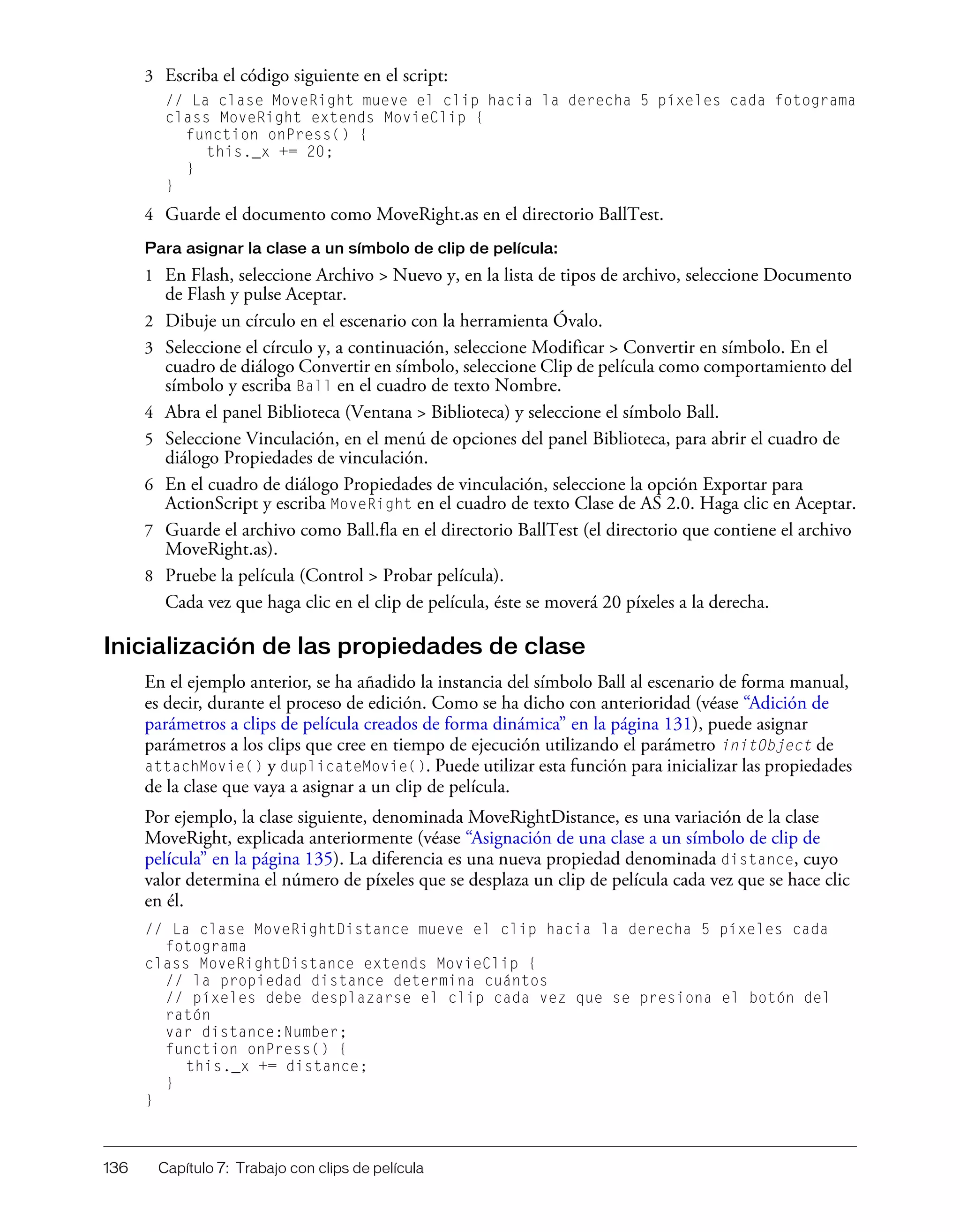 136 Capítulo 7: Trabajo con clips de película
3 Escriba el código siguiente en el script:
// La clase MoveRight mueve el clip hacia la derecha 5 píxeles cada fotograma
class MoveRight extends MovieClip {
function onPress() {
this._x += 20;
}
}
4 Guarde el documento como MoveRight.as en el directorio BallTest.
Para asignar la clase a un símbolo de clip de película:
1 En Flash, seleccione Archivo > Nuevo y, en la lista de tipos de archivo, seleccione Documento
de Flash y pulse Aceptar.
2 Dibuje un círculo en el escenario con la herramienta Óvalo.
3 Seleccione el círculo y, a continuación, seleccione Modificar > Convertir en símbolo. En el
cuadro de diálogo Convertir en símbolo, seleccione Clip de película como comportamiento del
símbolo y escriba Ball en el cuadro de texto Nombre.
4 Abra el panel Biblioteca (Ventana > Biblioteca) y seleccione el símbolo Ball.
5 Seleccione Vinculación, en el menú de opciones del panel Biblioteca, para abrir el cuadro de
diálogo Propiedades de vinculación.
6 En el cuadro de diálogo Propiedades de vinculación, seleccione la opción Exportar para
ActionScript y escriba MoveRight en el cuadro de texto Clase de AS 2.0. Haga clic en Aceptar.
7 Guarde el archivo como Ball.fla en el directorio BallTest (el directorio que contiene el archivo
MoveRight.as).
8 Pruebe la película (Control > Probar película).
Cada vez que haga clic en el clip de película, éste se moverá 20 píxeles a la derecha.
Inicialización de las propiedades de clase
En el ejemplo anterior, se ha añadido la instancia del símbolo Ball al escenario de forma manual,
es decir, durante el proceso de edición. Como se ha dicho con anterioridad (véase “Adición de
parámetros a clips de película creados de forma dinámica” en la página 131), puede asignar
parámetros a los clips que cree en tiempo de ejecución utilizando el parámetro initObject de
attachMovie() y duplicateMovie(). Puede utilizar esta función para inicializar las propiedades
de la clase que vaya a asignar a un clip de película.
Por ejemplo, la clase siguiente, denominada MoveRightDistance, es una variación de la clase
MoveRight, explicada anteriormente (véase “Asignación de una clase a un símbolo de clip de
película” en la página 135). La diferencia es una nueva propiedad denominada distance, cuyo
valor determina el número de píxeles que se desplaza un clip de película cada vez que se hace clic
en él.
// La clase MoveRightDistance mueve el clip hacia la derecha 5 píxeles cada
fotograma
class MoveRightDistance extends MovieClip {
// la propiedad distance determina cuántos
// píxeles debe desplazarse el clip cada vez que se presiona el botón del
ratón
var distance:Number;
function onPress() {
this._x += distance;
}
}
 