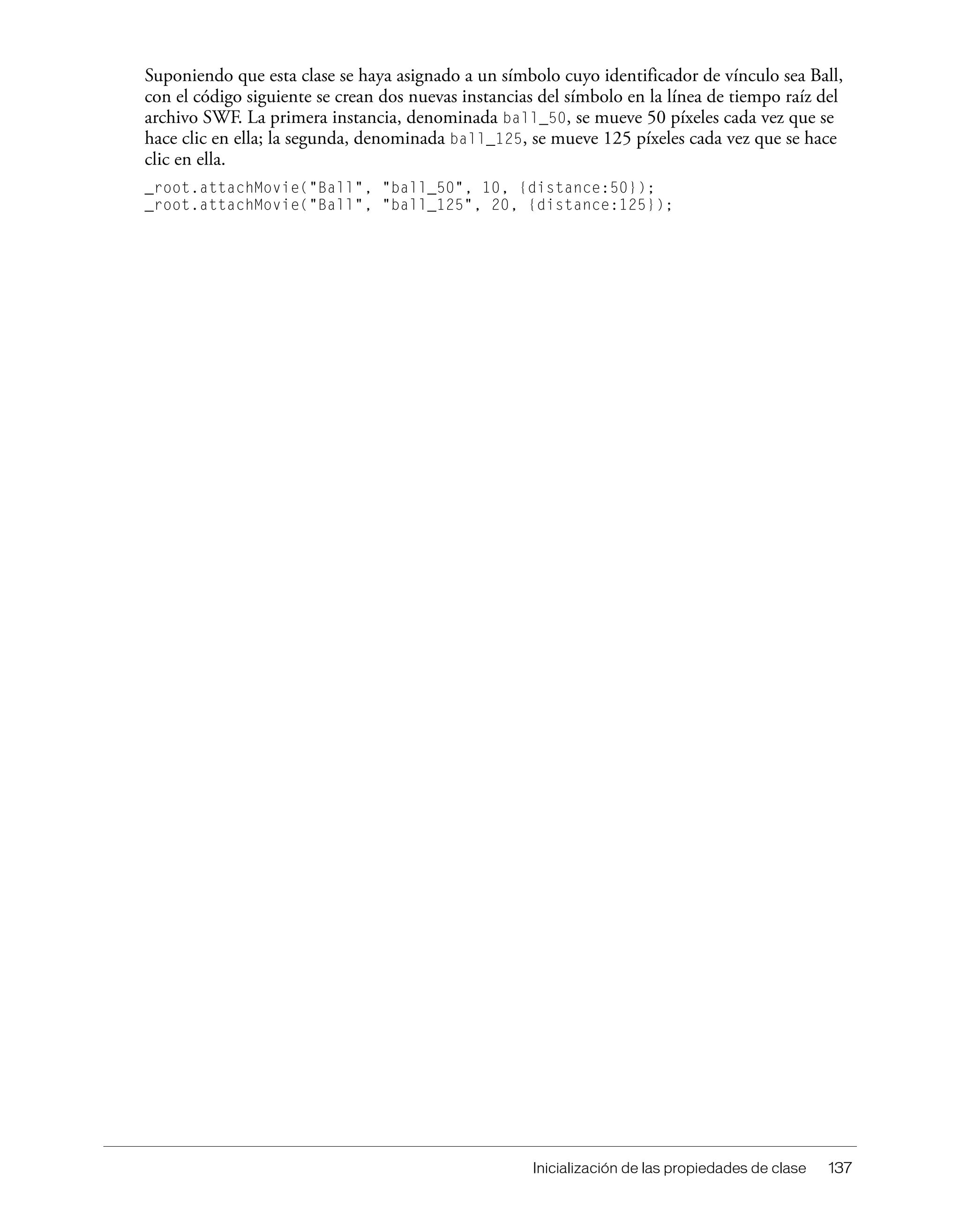 Inicialización de las propiedades de clase 137
Suponiendo que esta clase se haya asignado a un símbolo cuyo identificador de vínculo sea Ball,
con el código siguiente se crean dos nuevas instancias del símbolo en la línea de tiempo raíz del
archivo SWF. La primera instancia, denominada ball_50, se mueve 50 píxeles cada vez que se
hace clic en ella; la segunda, denominada ball_125, se mueve 125 píxeles cada vez que se hace
clic en ella.
_root.attachMovie("Ball", "ball_50", 10, {distance:50});
_root.attachMovie("Ball", "ball_125", 20, {distance:125});
 