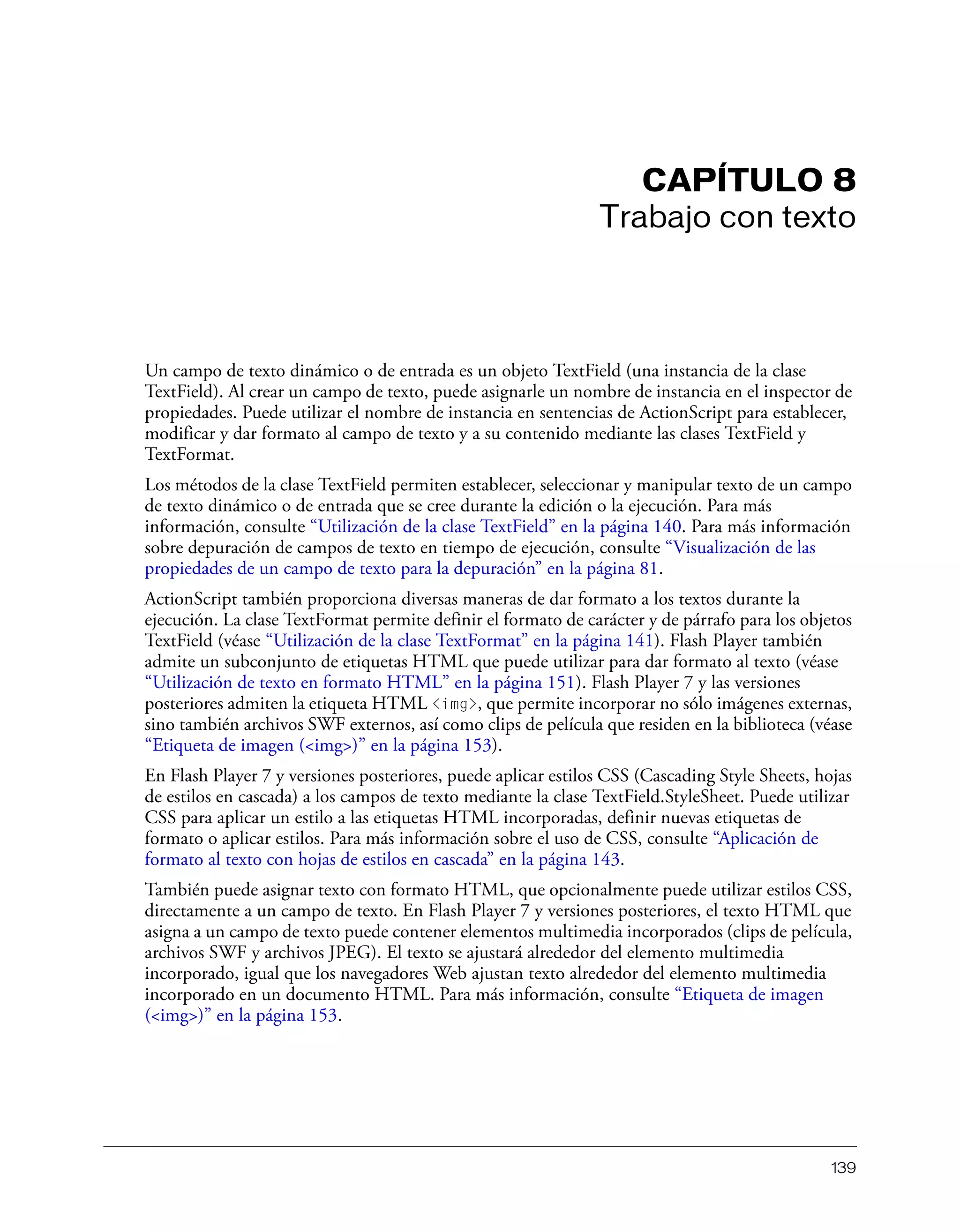 139
CAPÍTULO 8
Trabajo con texto
Un campo de texto dinámico o de entrada es un objeto TextField (una instancia de la clase
TextField). Al crear un campo de texto, puede asignarle un nombre de instancia en el inspector de
propiedades. Puede utilizar el nombre de instancia en sentencias de ActionScript para establecer,
modificar y dar formato al campo de texto y a su contenido mediante las clases TextField y
TextFormat.
Los métodos de la clase TextField permiten establecer, seleccionar y manipular texto de un campo
de texto dinámico o de entrada que se cree durante la edición o la ejecución. Para más
información, consulte “Utilización de la clase TextField” en la página 140. Para más información
sobre depuración de campos de texto en tiempo de ejecución, consulte “Visualización de las
propiedades de un campo de texto para la depuración” en la página 81.
ActionScript también proporciona diversas maneras de dar formato a los textos durante la
ejecución. La clase TextFormat permite definir el formato de carácter y de párrafo para los objetos
TextField (véase “Utilización de la clase TextFormat” en la página 141). Flash Player también
admite un subconjunto de etiquetas HTML que puede utilizar para dar formato al texto (véase
“Utilización de texto en formato HTML” en la página 151). Flash Player 7 y las versiones
posteriores admiten la etiqueta HTML <img>, que permite incorporar no sólo imágenes externas,
sino también archivos SWF externos, así como clips de película que residen en la biblioteca (véase
“Etiqueta de imagen (<img>)” en la página 153).
En Flash Player 7 y versiones posteriores, puede aplicar estilos CSS (Cascading Style Sheets, hojas
de estilos en cascada) a los campos de texto mediante la clase TextField.StyleSheet. Puede utilizar
CSS para aplicar un estilo a las etiquetas HTML incorporadas, definir nuevas etiquetas de
formato o aplicar estilos. Para más información sobre el uso de CSS, consulte “Aplicación de
formato al texto con hojas de estilos en cascada” en la página 143.
También puede asignar texto con formato HTML, que opcionalmente puede utilizar estilos CSS,
directamente a un campo de texto. En Flash Player 7 y versiones posteriores, el texto HTML que
asigna a un campo de texto puede contener elementos multimedia incorporados (clips de película,
archivos SWF y archivos JPEG). El texto se ajustará alrededor del elemento multimedia
incorporado, igual que los navegadores Web ajustan texto alrededor del elemento multimedia
incorporado en un documento HTML. Para más información, consulte “Etiqueta de imagen
(<img>)” en la página 153.
 
