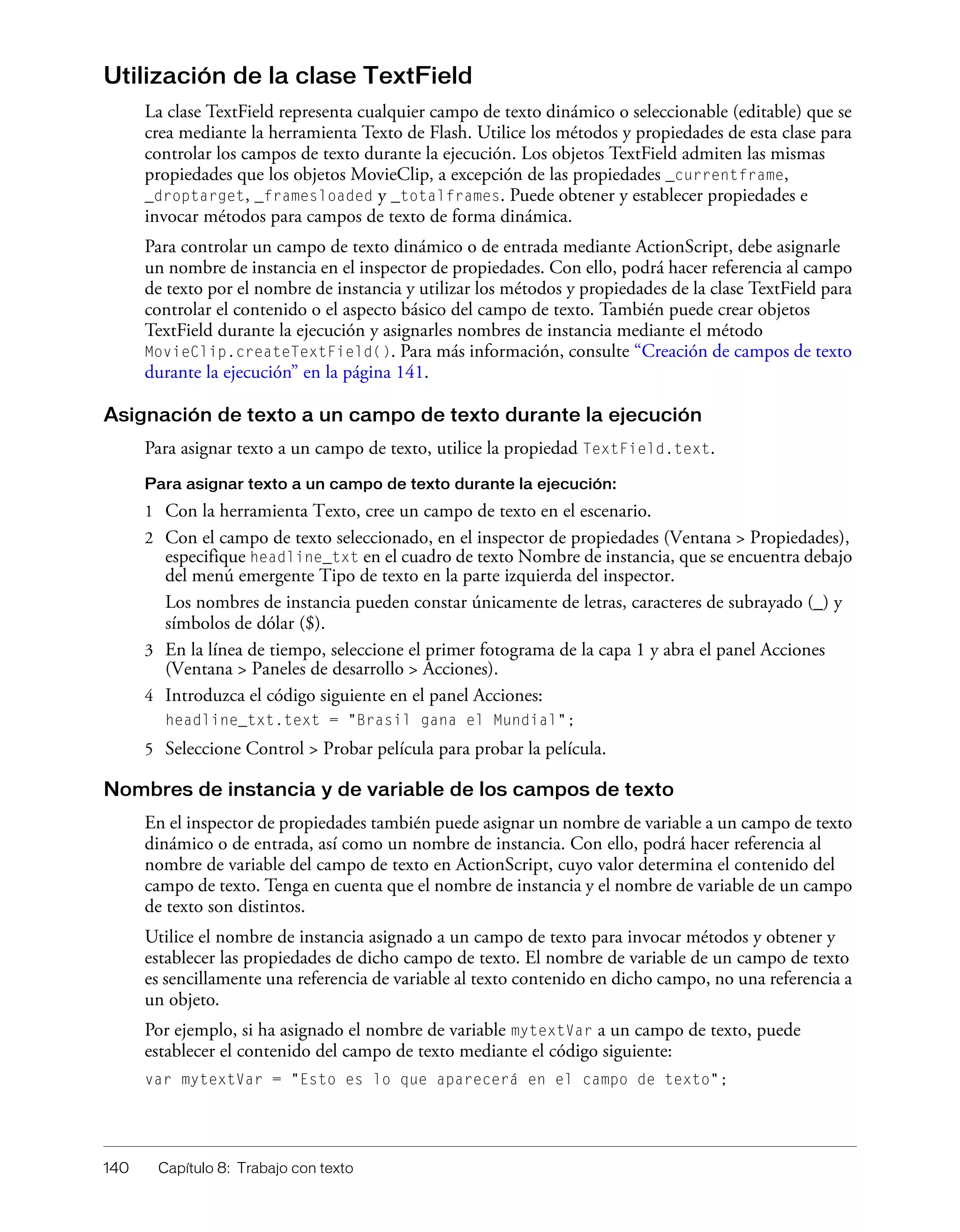 140 Capítulo 8: Trabajo con texto
Utilización de la clase TextField
La clase TextField representa cualquier campo de texto dinámico o seleccionable (editable) que se
crea mediante la herramienta Texto de Flash. Utilice los métodos y propiedades de esta clase para
controlar los campos de texto durante la ejecución. Los objetos TextField admiten las mismas
propiedades que los objetos MovieClip, a excepción de las propiedades _currentframe,
_droptarget, _framesloaded y _totalframes. Puede obtener y establecer propiedades e
invocar métodos para campos de texto de forma dinámica.
Para controlar un campo de texto dinámico o de entrada mediante ActionScript, debe asignarle
un nombre de instancia en el inspector de propiedades. Con ello, podrá hacer referencia al campo
de texto por el nombre de instancia y utilizar los métodos y propiedades de la clase TextField para
controlar el contenido o el aspecto básico del campo de texto. También puede crear objetos
TextField durante la ejecución y asignarles nombres de instancia mediante el método
MovieClip.createTextField(). Para más información, consulte “Creación de campos de texto
durante la ejecución” en la página 141.
Asignación de texto a un campo de texto durante la ejecución
Para asignar texto a un campo de texto, utilice la propiedad TextField.text.
Para asignar texto a un campo de texto durante la ejecución:
1 Con la herramienta Texto, cree un campo de texto en el escenario.
2 Con el campo de texto seleccionado, en el inspector de propiedades (Ventana > Propiedades),
especifique headline_txt en el cuadro de texto Nombre de instancia, que se encuentra debajo
del menú emergente Tipo de texto en la parte izquierda del inspector.
Los nombres de instancia pueden constar únicamente de letras, caracteres de subrayado (_) y
símbolos de dólar ($).
3 En la línea de tiempo, seleccione el primer fotograma de la capa 1 y abra el panel Acciones
(Ventana > Paneles de desarrollo > Acciones).
4 Introduzca el código siguiente en el panel Acciones:
headline_txt.text = "Brasil gana el Mundial";
5 Seleccione Control > Probar película para probar la película.
Nombres de instancia y de variable de los campos de texto
En el inspector de propiedades también puede asignar un nombre de variable a un campo de texto
dinámico o de entrada, así como un nombre de instancia. Con ello, podrá hacer referencia al
nombre de variable del campo de texto en ActionScript, cuyo valor determina el contenido del
campo de texto. Tenga en cuenta que el nombre de instancia y el nombre de variable de un campo
de texto son distintos.
Utilice el nombre de instancia asignado a un campo de texto para invocar métodos y obtener y
establecer las propiedades de dicho campo de texto. El nombre de variable de un campo de texto
es sencillamente una referencia de variable al texto contenido en dicho campo, no una referencia a
un objeto.
Por ejemplo, si ha asignado el nombre de variable mytextVar a un campo de texto, puede
establecer el contenido del campo de texto mediante el código siguiente:
var mytextVar = "Esto es lo que aparecerá en el campo de texto";
 