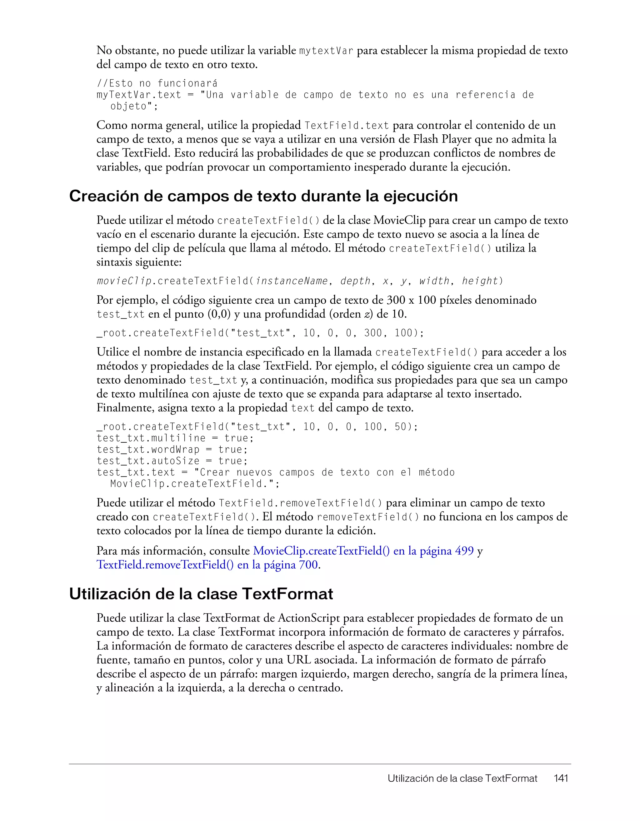Utilización de la clase TextFormat 141
No obstante, no puede utilizar la variable mytextVar para establecer la misma propiedad de texto
del campo de texto en otro texto.
//Esto no funcionará
myTextVar.text = "Una variable de campo de texto no es una referencia de
objeto";
Como norma general, utilice la propiedad TextField.text para controlar el contenido de un
campo de texto, a menos que se vaya a utilizar en una versión de Flash Player que no admita la
clase TextField. Esto reducirá las probabilidades de que se produzcan conflictos de nombres de
variables, que podrían provocar un comportamiento inesperado durante la ejecución.
Creación de campos de texto durante la ejecución
Puede utilizar el método createTextField() de la clase MovieClip para crear un campo de texto
vacío en el escenario durante la ejecución. Este campo de texto nuevo se asocia a la línea de
tiempo del clip de película que llama al método. El método createTextField() utiliza la
sintaxis siguiente:
movieClip.createTextField(instanceName, depth, x, y, width, height)
Por ejemplo, el código siguiente crea un campo de texto de 300 x 100 píxeles denominado
test_txt en el punto (0,0) y una profundidad (orden z) de 10.
_root.createTextField("test_txt", 10, 0, 0, 300, 100);
Utilice el nombre de instancia especificado en la llamada createTextField() para acceder a los
métodos y propiedades de la clase TextField. Por ejemplo, el código siguiente crea un campo de
texto denominado test_txt y, a continuación, modifica sus propiedades para que sea un campo
de texto multilínea con ajuste de texto que se expanda para adaptarse al texto insertado.
Finalmente, asigna texto a la propiedad text del campo de texto.
_root.createTextField("test_txt", 10, 0, 0, 100, 50);
test_txt.multiline = true;
test_txt.wordWrap = true;
test_txt.autoSize = true;
test_txt.text = "Crear nuevos campos de texto con el método
MovieClip.createTextField.";
Puede utilizar el método TextField.removeTextField() para eliminar un campo de texto
creado con createTextField(). El método removeTextField() no funciona en los campos de
texto colocados por la línea de tiempo durante la edición.
Para más información, consulte MovieClip.createTextField() en la página 499 y
TextField.removeTextField() en la página 700.
Utilización de la clase TextFormat
Puede utilizar la clase TextFormat de ActionScript para establecer propiedades de formato de un
campo de texto. La clase TextFormat incorpora información de formato de caracteres y párrafos.
La información de formato de caracteres describe el aspecto de caracteres individuales: nombre de
fuente, tamaño en puntos, color y una URL asociada. La información de formato de párrafo
describe el aspecto de un párrafo: margen izquierdo, margen derecho, sangría de la primera línea,
y alineación a la izquierda, a la derecha o centrado.
 