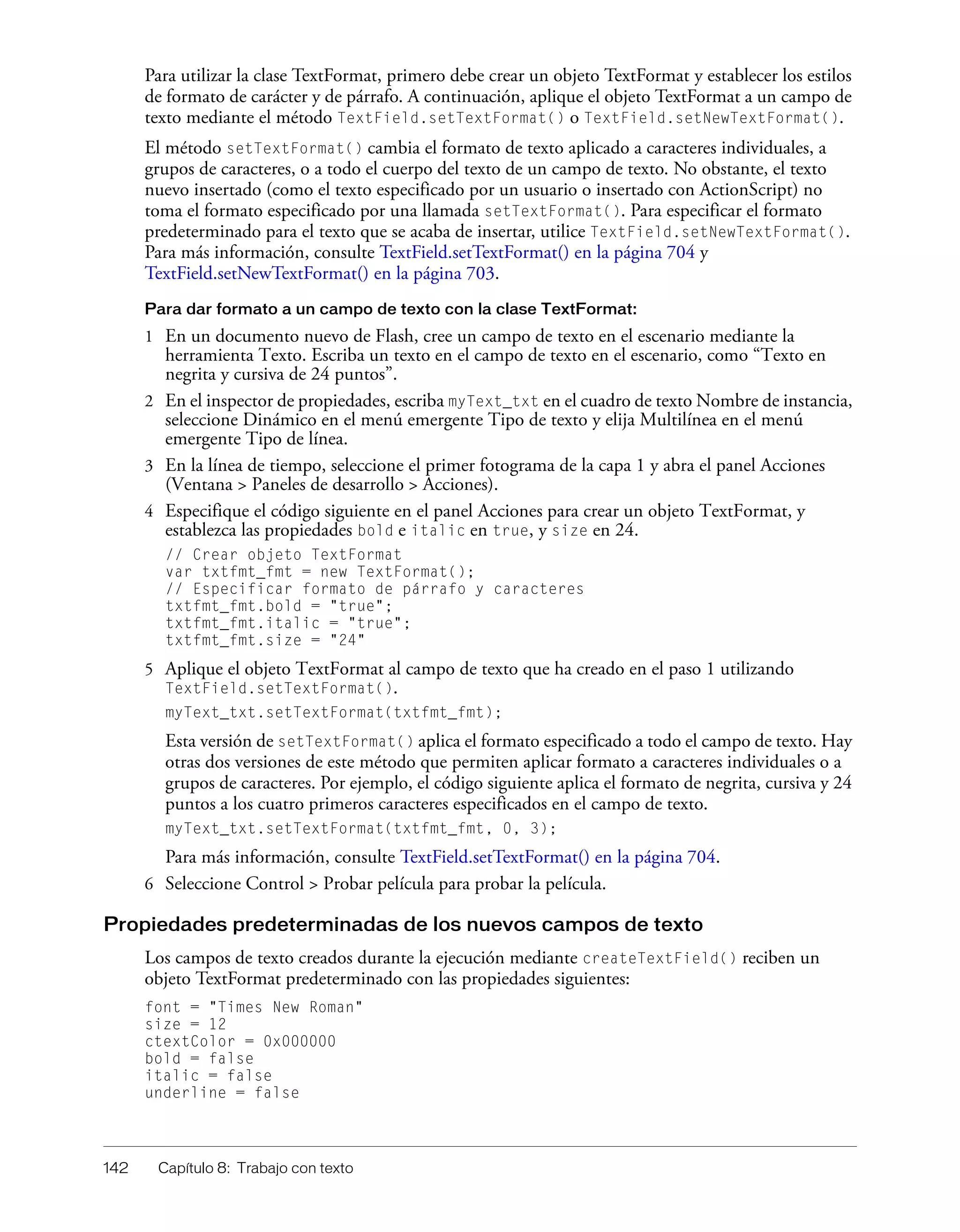 142 Capítulo 8: Trabajo con texto
Para utilizar la clase TextFormat, primero debe crear un objeto TextFormat y establecer los estilos
de formato de carácter y de párrafo. A continuación, aplique el objeto TextFormat a un campo de
texto mediante el método TextField.setTextFormat() o TextField.setNewTextFormat().
El método setTextFormat() cambia el formato de texto aplicado a caracteres individuales, a
grupos de caracteres, o a todo el cuerpo del texto de un campo de texto. No obstante, el texto
nuevo insertado (como el texto especificado por un usuario o insertado con ActionScript) no
toma el formato especificado por una llamada setTextFormat(). Para especificar el formato
predeterminado para el texto que se acaba de insertar, utilice TextField.setNewTextFormat().
Para más información, consulte TextField.setTextFormat() en la página 704 y
TextField.setNewTextFormat() en la página 703.
Para dar formato a un campo de texto con la clase TextFormat:
1 En un documento nuevo de Flash, cree un campo de texto en el escenario mediante la
herramienta Texto. Escriba un texto en el campo de texto en el escenario, como “Texto en
negrita y cursiva de 24 puntos”.
2 En el inspector de propiedades, escriba myText_txt en el cuadro de texto Nombre de instancia,
seleccione Dinámico en el menú emergente Tipo de texto y elija Multilínea en el menú
emergente Tipo de línea.
3 En la línea de tiempo, seleccione el primer fotograma de la capa 1 y abra el panel Acciones
(Ventana > Paneles de desarrollo > Acciones).
4 Especifique el código siguiente en el panel Acciones para crear un objeto TextFormat, y
establezca las propiedades bold e italic en true, y size en 24.
// Crear objeto TextFormat
var txtfmt_fmt = new TextFormat();
// Especificar formato de párrafo y caracteres
txtfmt_fmt.bold = "true";
txtfmt_fmt.italic = "true";
txtfmt_fmt.size = "24"
5 Aplique el objeto TextFormat al campo de texto que ha creado en el paso 1 utilizando
TextField.setTextFormat().
myText_txt.setTextFormat(txtfmt_fmt);
Esta versión de setTextFormat() aplica el formato especificado a todo el campo de texto. Hay
otras dos versiones de este método que permiten aplicar formato a caracteres individuales o a
grupos de caracteres. Por ejemplo, el código siguiente aplica el formato de negrita, cursiva y 24
puntos a los cuatro primeros caracteres especificados en el campo de texto.
myText_txt.setTextFormat(txtfmt_fmt, 0, 3);
Para más información, consulte TextField.setTextFormat() en la página 704.
6 Seleccione Control > Probar película para probar la película.
Propiedades predeterminadas de los nuevos campos de texto
Los campos de texto creados durante la ejecución mediante createTextField() reciben un
objeto TextFormat predeterminado con las propiedades siguientes:
font = "Times New Roman"
size = 12
ctextColor = 0x000000
bold = false
italic = false
underline = false
 