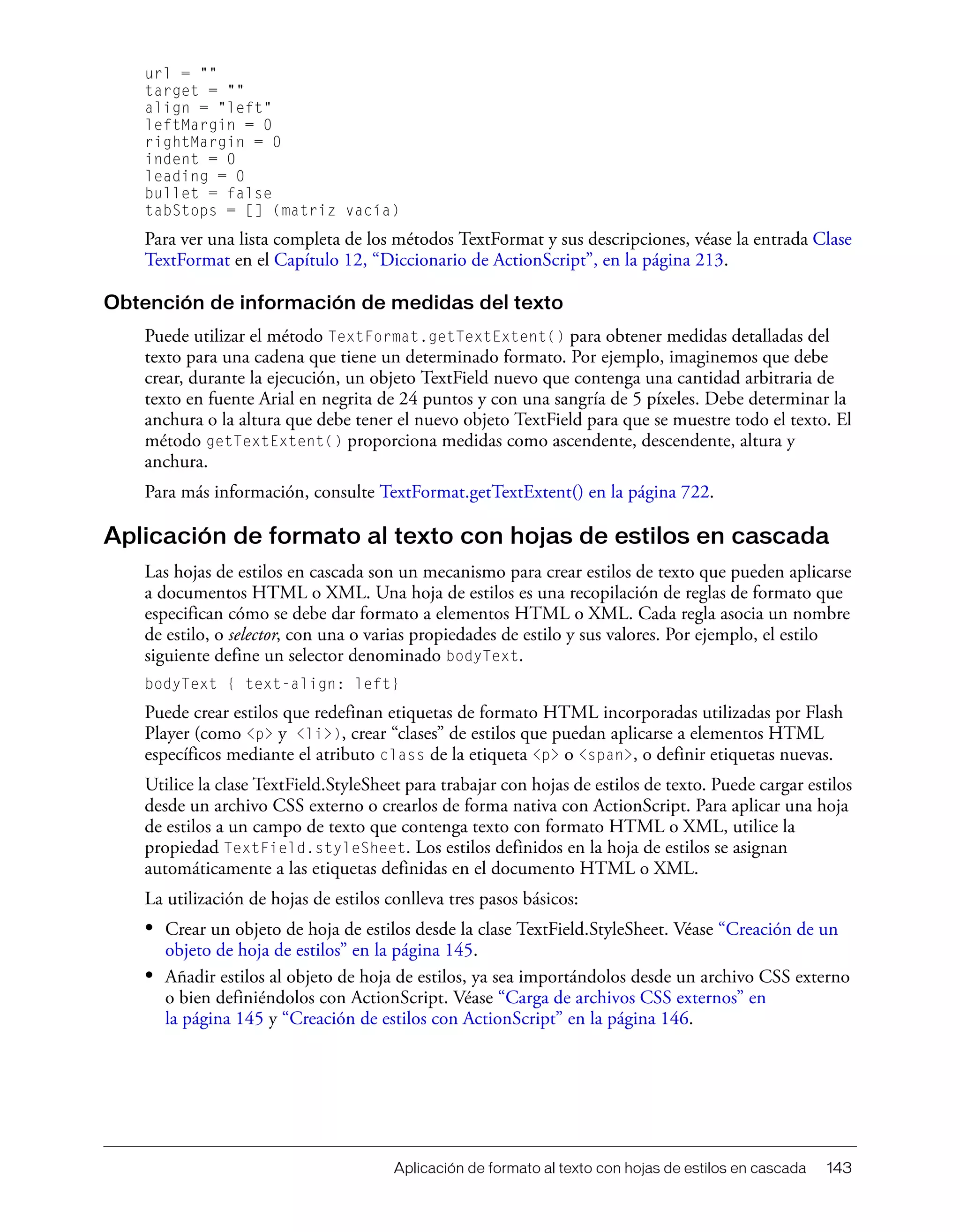 Aplicación de formato al texto con hojas de estilos en cascada 143
url = ""
target = ""
align = "left"
leftMargin = 0
rightMargin = 0
indent = 0
leading = 0
bullet = false
tabStops = [] (matriz vacía)
Para ver una lista completa de los métodos TextFormat y sus descripciones, véase la entrada Clase
TextFormat en el Capítulo 12, “Diccionario de ActionScript”, en la página 213.
Obtención de información de medidas del texto
Puede utilizar el método TextFormat.getTextExtent() para obtener medidas detalladas del
texto para una cadena que tiene un determinado formato. Por ejemplo, imaginemos que debe
crear, durante la ejecución, un objeto TextField nuevo que contenga una cantidad arbitraria de
texto en fuente Arial en negrita de 24 puntos y con una sangría de 5 píxeles. Debe determinar la
anchura o la altura que debe tener el nuevo objeto TextField para que se muestre todo el texto. El
método getTextExtent() proporciona medidas como ascendente, descendente, altura y
anchura.
Para más información, consulte TextFormat.getTextExtent() en la página 722.
Aplicación de formato al texto con hojas de estilos en cascada
Las hojas de estilos en cascada son un mecanismo para crear estilos de texto que pueden aplicarse
a documentos HTML o XML. Una hoja de estilos es una recopilación de reglas de formato que
especifican cómo se debe dar formato a elementos HTML o XML. Cada regla asocia un nombre
de estilo, o selector, con una o varias propiedades de estilo y sus valores. Por ejemplo, el estilo
siguiente define un selector denominado bodyText.
bodyText { text-align: left}
Puede crear estilos que redefinan etiquetas de formato HTML incorporadas utilizadas por Flash
Player (como <p> y <li>), crear “clases” de estilos que puedan aplicarse a elementos HTML
específicos mediante el atributo class de la etiqueta <p> o <span>, o definir etiquetas nuevas.
Utilice la clase TextField.StyleSheet para trabajar con hojas de estilos de texto. Puede cargar estilos
desde un archivo CSS externo o crearlos de forma nativa con ActionScript. Para aplicar una hoja
de estilos a un campo de texto que contenga texto con formato HTML o XML, utilice la
propiedad TextField.styleSheet. Los estilos definidos en la hoja de estilos se asignan
automáticamente a las etiquetas definidas en el documento HTML o XML.
La utilización de hojas de estilos conlleva tres pasos básicos:
• Crear un objeto de hoja de estilos desde la clase TextField.StyleSheet. Véase “Creación de un
objeto de hoja de estilos” en la página 145.
• Añadir estilos al objeto de hoja de estilos, ya sea importándolos desde un archivo CSS externo
o bien definiéndolos con ActionScript. Véase “Carga de archivos CSS externos” en
la página 145 y “Creación de estilos con ActionScript” en la página 146.
 