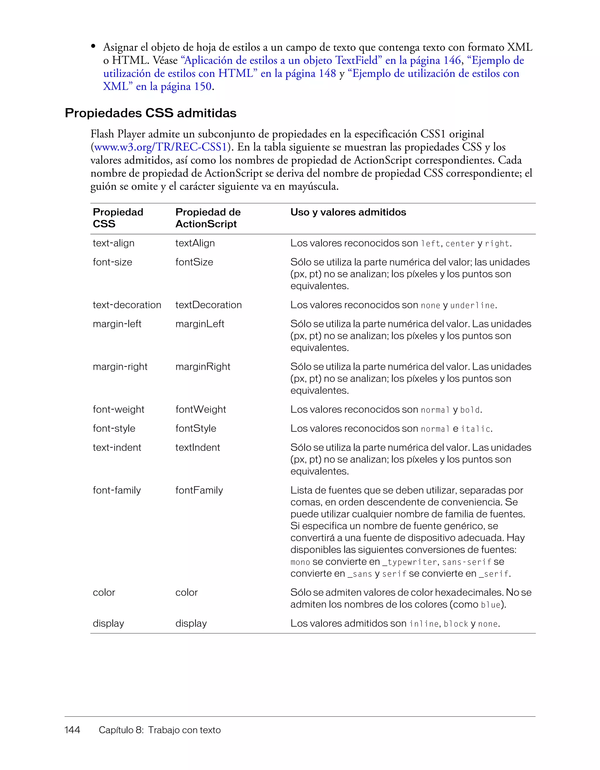 144 Capítulo 8: Trabajo con texto
• Asignar el objeto de hoja de estilos a un campo de texto que contenga texto con formato XML
o HTML. Véase “Aplicación de estilos a un objeto TextField” en la página 146, “Ejemplo de
utilización de estilos con HTML” en la página 148 y “Ejemplo de utilización de estilos con
XML” en la página 150.
Propiedades CSS admitidas
Flash Player admite un subconjunto de propiedades en la especificación CSS1 original
(www.w3.org/TR/REC-CSS1). En la tabla siguiente se muestran las propiedades CSS y los
valores admitidos, así como los nombres de propiedad de ActionScript correspondientes. Cada
nombre de propiedad de ActionScript se deriva del nombre de propiedad CSS correspondiente; el
guión se omite y el carácter siguiente va en mayúscula.
Propiedad
CSS
Propiedad de
ActionScript
Uso y valores admitidos
text-align textAlign Los valores reconocidos son left, center y right.
font-size fontSize Sólo se utiliza la parte numérica del valor; las unidades
(px, pt) no se analizan; los píxeles y los puntos son
equivalentes.
text-decoration textDecoration Los valores reconocidos son none y underline.
margin-left marginLeft Sólo se utiliza la parte numérica del valor. Las unidades
(px, pt) no se analizan; los píxeles y los puntos son
equivalentes.
margin-right marginRight Sólo se utiliza la parte numérica del valor. Las unidades
(px, pt) no se analizan; los píxeles y los puntos son
equivalentes.
font-weight fontWeight Los valores reconocidos son normal y bold.
font-style fontStyle Los valores reconocidos son normal e italic.
text-indent textIndent Sólo se utiliza la parte numérica del valor. Las unidades
(px, pt) no se analizan; los píxeles y los puntos son
equivalentes.
font-family fontFamily Lista de fuentes que se deben utilizar, separadas por
comas, en orden descendente de conveniencia. Se
puede utilizar cualquier nombre de familia de fuentes.
Si especifica un nombre de fuente genérico, se
convertirá a una fuente de dispositivo adecuada. Hay
disponibles las siguientes conversiones de fuentes:
mono se convierte en _typewriter, sans-serif se
convierte en _sans y serif se convierte en _serif.
color color Sólo se admiten valores de color hexadecimales. No se
admiten los nombres de los colores (como blue).
display display Los valores admitidos son inline, block y none.
 