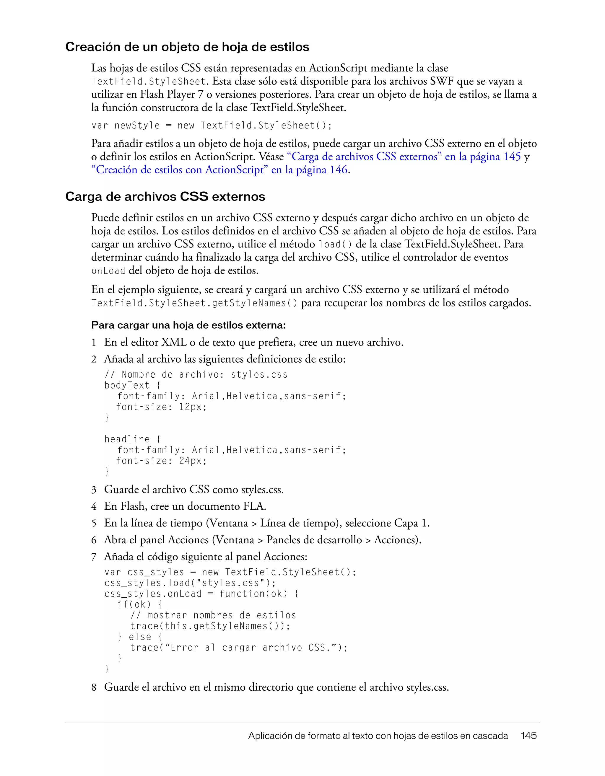 Aplicación de formato al texto con hojas de estilos en cascada 145
Creación de un objeto de hoja de estilos
Las hojas de estilos CSS están representadas en ActionScript mediante la clase
TextField.StyleSheet. Esta clase sólo está disponible para los archivos SWF que se vayan a
utilizar en Flash Player 7 o versiones posteriores. Para crear un objeto de hoja de estilos, se llama a
la función constructora de la clase TextField.StyleSheet.
var newStyle = new TextField.StyleSheet();
Para añadir estilos a un objeto de hoja de estilos, puede cargar un archivo CSS externo en el objeto
o definir los estilos en ActionScript. Véase “Carga de archivos CSS externos” en la página 145 y
“Creación de estilos con ActionScript” en la página 146.
Carga de archivos CSS externos
Puede definir estilos en un archivo CSS externo y después cargar dicho archivo en un objeto de
hoja de estilos. Los estilos definidos en el archivo CSS se añaden al objeto de hoja de estilos. Para
cargar un archivo CSS externo, utilice el método load() de la clase TextField.StyleSheet. Para
determinar cuándo ha finalizado la carga del archivo CSS, utilice el controlador de eventos
onLoad del objeto de hoja de estilos.
En el ejemplo siguiente, se creará y cargará un archivo CSS externo y se utilizará el método
TextField.StyleSheet.getStyleNames() para recuperar los nombres de los estilos cargados.
Para cargar una hoja de estilos externa:
1 En el editor XML o de texto que prefiera, cree un nuevo archivo.
2 Añada al archivo las siguientes definiciones de estilo:
// Nombre de archivo: styles.css
bodyText {
font-family: Arial,Helvetica,sans-serif;
font-size: 12px;
}
headline {
font-family: Arial,Helvetica,sans-serif;
font-size: 24px;
}
3 Guarde el archivo CSS como styles.css.
4 En Flash, cree un documento FLA.
5 En la línea de tiempo (Ventana > Línea de tiempo), seleccione Capa 1.
6 Abra el panel Acciones (Ventana > Paneles de desarrollo > Acciones).
7 Añada el código siguiente al panel Acciones:
var css_styles = new TextField.StyleSheet();
css_styles.load("styles.css");
css_styles.onLoad = function(ok) {
if(ok) {
// mostrar nombres de estilos
trace(this.getStyleNames());
} else {
trace(“Error al cargar archivo CSS.”);
}
}
8 Guarde el archivo en el mismo directorio que contiene el archivo styles.css.
 