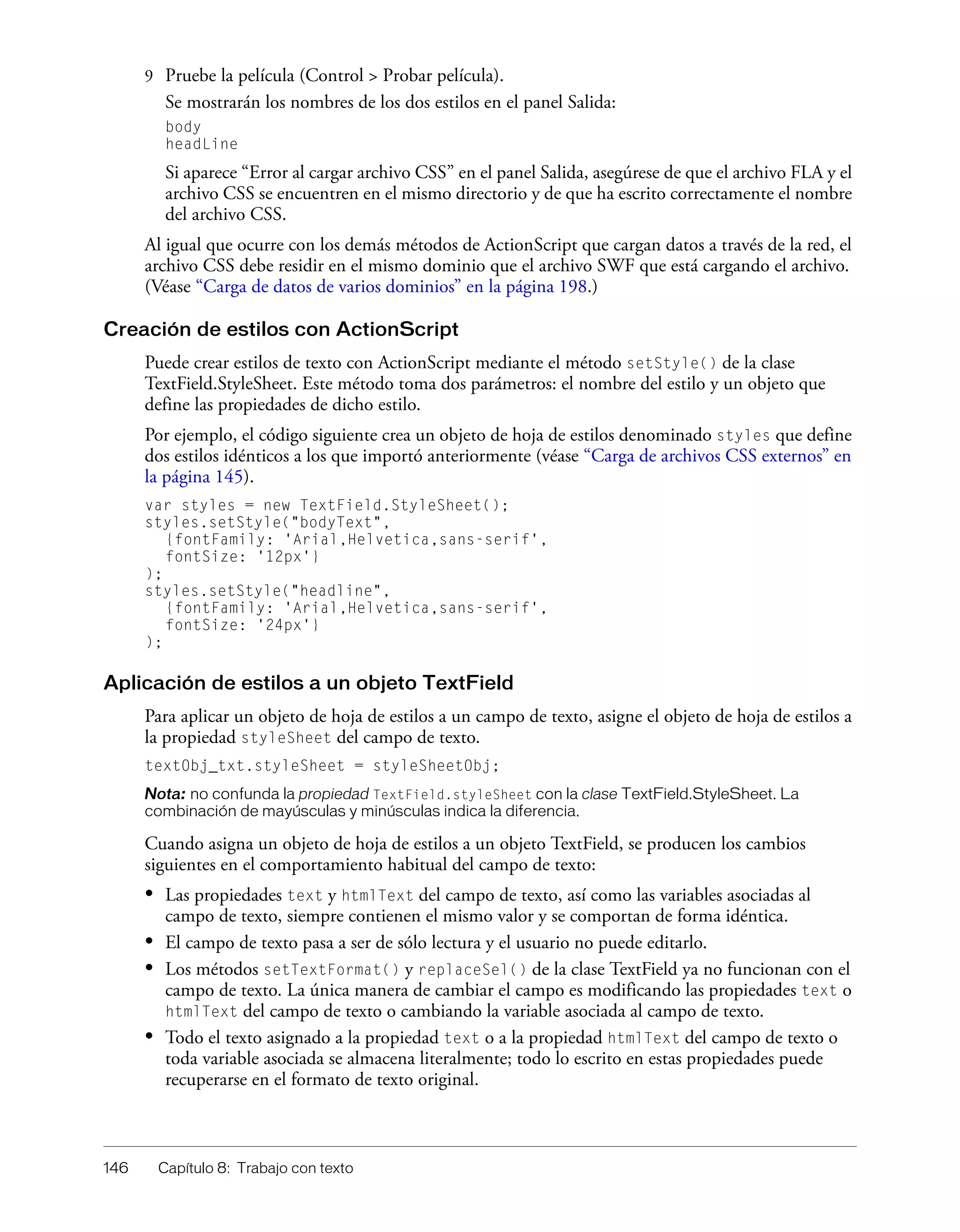 146 Capítulo 8: Trabajo con texto
9 Pruebe la película (Control > Probar película).
Se mostrarán los nombres de los dos estilos en el panel Salida:
body
headLine
Si aparece “Error al cargar archivo CSS” en el panel Salida, asegúrese de que el archivo FLA y el
archivo CSS se encuentren en el mismo directorio y de que ha escrito correctamente el nombre
del archivo CSS.
Al igual que ocurre con los demás métodos de ActionScript que cargan datos a través de la red, el
archivo CSS debe residir en el mismo dominio que el archivo SWF que está cargando el archivo.
(Véase “Carga de datos de varios dominios” en la página 198.)
Creación de estilos con ActionScript
Puede crear estilos de texto con ActionScript mediante el método setStyle() de la clase
TextField.StyleSheet. Este método toma dos parámetros: el nombre del estilo y un objeto que
define las propiedades de dicho estilo.
Por ejemplo, el código siguiente crea un objeto de hoja de estilos denominado styles que define
dos estilos idénticos a los que importó anteriormente (véase “Carga de archivos CSS externos” en
la página 145).
var styles = new TextField.StyleSheet();
styles.setStyle("bodyText",
{fontFamily: 'Arial,Helvetica,sans-serif',
fontSize: '12px'}
);
styles.setStyle("headline",
{fontFamily: 'Arial,Helvetica,sans-serif',
fontSize: '24px'}
);
Aplicación de estilos a un objeto TextField
Para aplicar un objeto de hoja de estilos a un campo de texto, asigne el objeto de hoja de estilos a
la propiedad styleSheet del campo de texto.
textObj_txt.styleSheet = styleSheetObj;
Nota: no confunda la propiedad TextField.styleSheet con la clase TextField.StyleSheet. La
combinación de mayúsculas y minúsculas indica la diferencia.
Cuando asigna un objeto de hoja de estilos a un objeto TextField, se producen los cambios
siguientes en el comportamiento habitual del campo de texto:
• Las propiedades text y htmlText del campo de texto, así como las variables asociadas al
campo de texto, siempre contienen el mismo valor y se comportan de forma idéntica.
• El campo de texto pasa a ser de sólo lectura y el usuario no puede editarlo.
• Los métodos setTextFormat() y replaceSel() de la clase TextField ya no funcionan con el
campo de texto. La única manera de cambiar el campo es modificando las propiedades text o
htmlText del campo de texto o cambiando la variable asociada al campo de texto.
• Todo el texto asignado a la propiedad text o a la propiedad htmlText del campo de texto o
toda variable asociada se almacena literalmente; todo lo escrito en estas propiedades puede
recuperarse en el formato de texto original.
 
