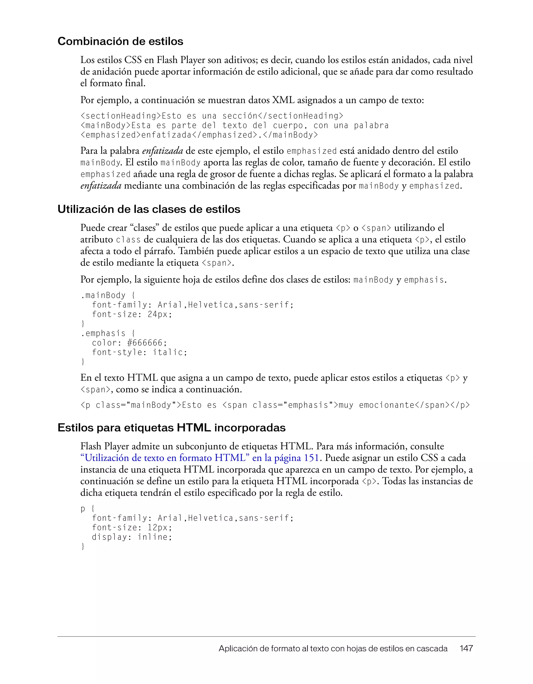 Aplicación de formato al texto con hojas de estilos en cascada 147
Combinación de estilos
Los estilos CSS en Flash Player son aditivos; es decir, cuando los estilos están anidados, cada nivel
de anidación puede aportar información de estilo adicional, que se añade para dar como resultado
el formato final.
Por ejemplo, a continuación se muestran datos XML asignados a un campo de texto:
<sectionHeading>Esto es una sección</sectionHeading>
<mainBody>Esta es parte del texto del cuerpo, con una palabra
<emphasized>enfatizada</emphasized>.</mainBody>
Para la palabra enfatizada de este ejemplo, el estilo emphasized está anidado dentro del estilo
mainBody. El estilo mainBody aporta las reglas de color, tamaño de fuente y decoración. El estilo
emphasized añade una regla de grosor de fuente a dichas reglas. Se aplicará el formato a la palabra
enfatizada mediante una combinación de las reglas especificadas por mainBody y emphasized.
Utilización de las clases de estilos
Puede crear “clases” de estilos que puede aplicar a una etiqueta <p> o <span> utilizando el
atributo class de cualquiera de las dos etiquetas. Cuando se aplica a una etiqueta <p>, el estilo
afecta a todo el párrafo. También puede aplicar estilos a un espacio de texto que utiliza una clase
de estilo mediante la etiqueta <span>.
Por ejemplo, la siguiente hoja de estilos define dos clases de estilos: mainBody y emphasis.
.mainBody {
font-family: Arial,Helvetica,sans-serif;
font-size: 24px;
}
.emphasis {
color: #666666;
font-style: italic;
}
En el texto HTML que asigna a un campo de texto, puede aplicar estos estilos a etiquetas <p> y
<span>, como se indica a continuación.
<p class="mainBody">Esto es <span class="emphasis">muy emocionante</span></p>
Estilos para etiquetas HTML incorporadas
Flash Player admite un subconjunto de etiquetas HTML. Para más información, consulte
“Utilización de texto en formato HTML” en la página 151. Puede asignar un estilo CSS a cada
instancia de una etiqueta HTML incorporada que aparezca en un campo de texto. Por ejemplo, a
continuación se define un estilo para la etiqueta HTML incorporada <p>. Todas las instancias de
dicha etiqueta tendrán el estilo especificado por la regla de estilo.
p {
font-family: Arial,Helvetica,sans-serif;
font-size: 12px;
display: inline;
}
 