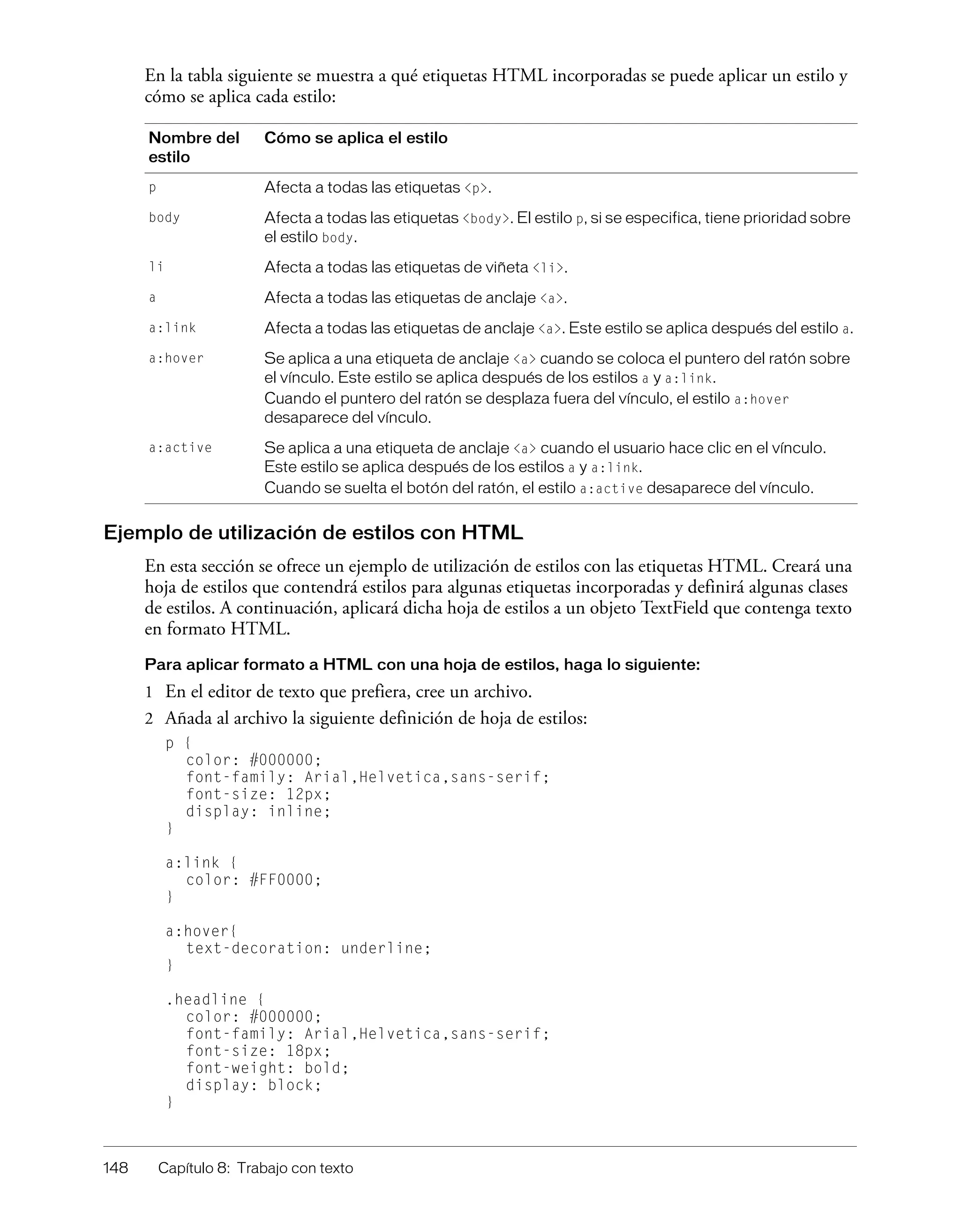 148 Capítulo 8: Trabajo con texto
En la tabla siguiente se muestra a qué etiquetas HTML incorporadas se puede aplicar un estilo y
cómo se aplica cada estilo:
Ejemplo de utilización de estilos con HTML
En esta sección se ofrece un ejemplo de utilización de estilos con las etiquetas HTML. Creará una
hoja de estilos que contendrá estilos para algunas etiquetas incorporadas y definirá algunas clases
de estilos. A continuación, aplicará dicha hoja de estilos a un objeto TextField que contenga texto
en formato HTML.
Para aplicar formato a HTML con una hoja de estilos, haga lo siguiente:
1 En el editor de texto que prefiera, cree un archivo.
2 Añada al archivo la siguiente definición de hoja de estilos:
p {
color: #000000;
font-family: Arial,Helvetica,sans-serif;
font-size: 12px;
display: inline;
}
a:link {
color: #FF0000;
}
a:hover{
text-decoration: underline;
}
.headline {
color: #000000;
font-family: Arial,Helvetica,sans-serif;
font-size: 18px;
font-weight: bold;
display: block;
}
Nombre del
estilo
Cómo se aplica el estilo
p Afecta a todas las etiquetas <p>.
body Afecta a todas las etiquetas <body>. El estilo p, si se especifica, tiene prioridad sobre
el estilo body.
li Afecta a todas las etiquetas de viñeta <li>.
a Afecta a todas las etiquetas de anclaje <a>.
a:link Afecta a todas las etiquetas de anclaje <a>. Este estilo se aplica después del estilo a.
a:hover Se aplica a una etiqueta de anclaje <a> cuando se coloca el puntero del ratón sobre
el vínculo. Este estilo se aplica después de los estilos a y a:link.
Cuando el puntero del ratón se desplaza fuera del vínculo, el estilo a:hover
desaparece del vínculo.
a:active Se aplica a una etiqueta de anclaje <a> cuando el usuario hace clic en el vínculo.
Este estilo se aplica después de los estilos a y a:link.
Cuando se suelta el botón del ratón, el estilo a:active desaparece del vínculo.
 