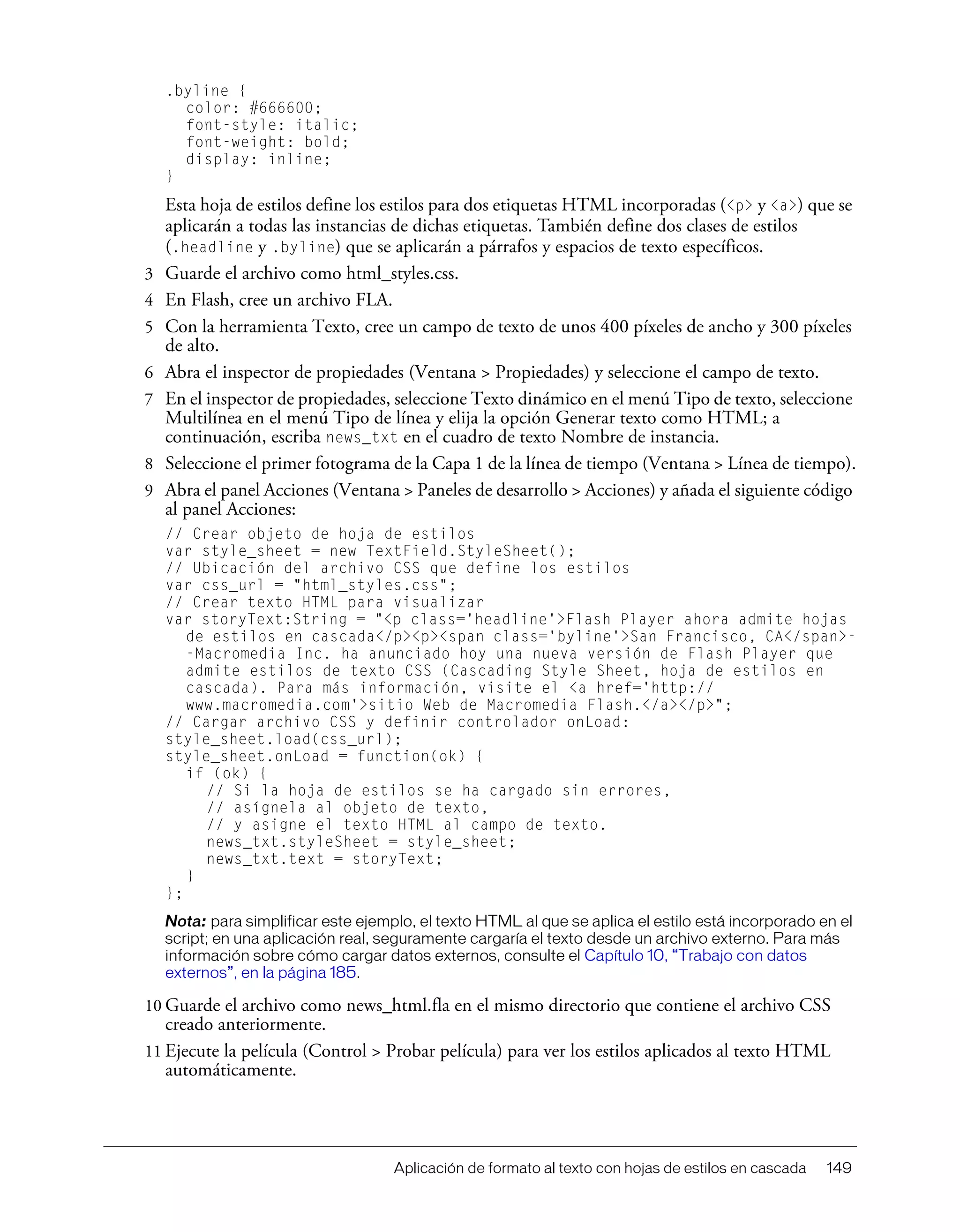 Aplicación de formato al texto con hojas de estilos en cascada 149
.byline {
color: #666600;
font-style: italic;
font-weight: bold;
display: inline;
}
Esta hoja de estilos define los estilos para dos etiquetas HTML incorporadas (<p> y <a>) que se
aplicarán a todas las instancias de dichas etiquetas. También define dos clases de estilos
(.headline y .byline) que se aplicarán a párrafos y espacios de texto específicos.
3 Guarde el archivo como html_styles.css.
4 En Flash, cree un archivo FLA.
5 Con la herramienta Texto, cree un campo de texto de unos 400 píxeles de ancho y 300 píxeles
de alto.
6 Abra el inspector de propiedades (Ventana > Propiedades) y seleccione el campo de texto.
7 En el inspector de propiedades, seleccione Texto dinámico en el menú Tipo de texto, seleccione
Multilínea en el menú Tipo de línea y elija la opción Generar texto como HTML; a
continuación, escriba news_txt en el cuadro de texto Nombre de instancia.
8 Seleccione el primer fotograma de la Capa 1 de la línea de tiempo (Ventana > Línea de tiempo).
9 Abra el panel Acciones (Ventana > Paneles de desarrollo > Acciones) y añada el siguiente código
al panel Acciones:
// Crear objeto de hoja de estilos
var style_sheet = new TextField.StyleSheet();
// Ubicación del archivo CSS que define los estilos
var css_url = "html_styles.css";
// Crear texto HTML para visualizar
var storyText:String = "<p class='headline'>Flash Player ahora admite hojas
de estilos en cascada</p><p><span class='byline'>San Francisco, CA</span>-
-Macromedia Inc. ha anunciado hoy una nueva versión de Flash Player que
admite estilos de texto CSS (Cascading Style Sheet, hoja de estilos en
cascada). Para más información, visite el <a href='http://
www.macromedia.com'>sitio Web de Macromedia Flash.</a></p>";
// Cargar archivo CSS y definir controlador onLoad:
style_sheet.load(css_url);
style_sheet.onLoad = function(ok) {
if (ok) {
// Si la hoja de estilos se ha cargado sin errores,
// asígnela al objeto de texto,
// y asigne el texto HTML al campo de texto.
news_txt.styleSheet = style_sheet;
news_txt.text = storyText;
}
};
Nota: para simplificar este ejemplo, el texto HTML al que se aplica el estilo está incorporado en el
script; en una aplicación real, seguramente cargaría el texto desde un archivo externo. Para más
información sobre cómo cargar datos externos, consulte el Capítulo 10, “Trabajo con datos
externos”, en la página 185.
10 Guarde el archivo como news_html.fla en el mismo directorio que contiene el archivo CSS
creado anteriormente.
11 Ejecute la película (Control > Probar película) para ver los estilos aplicados al texto HTML
automáticamente.
 