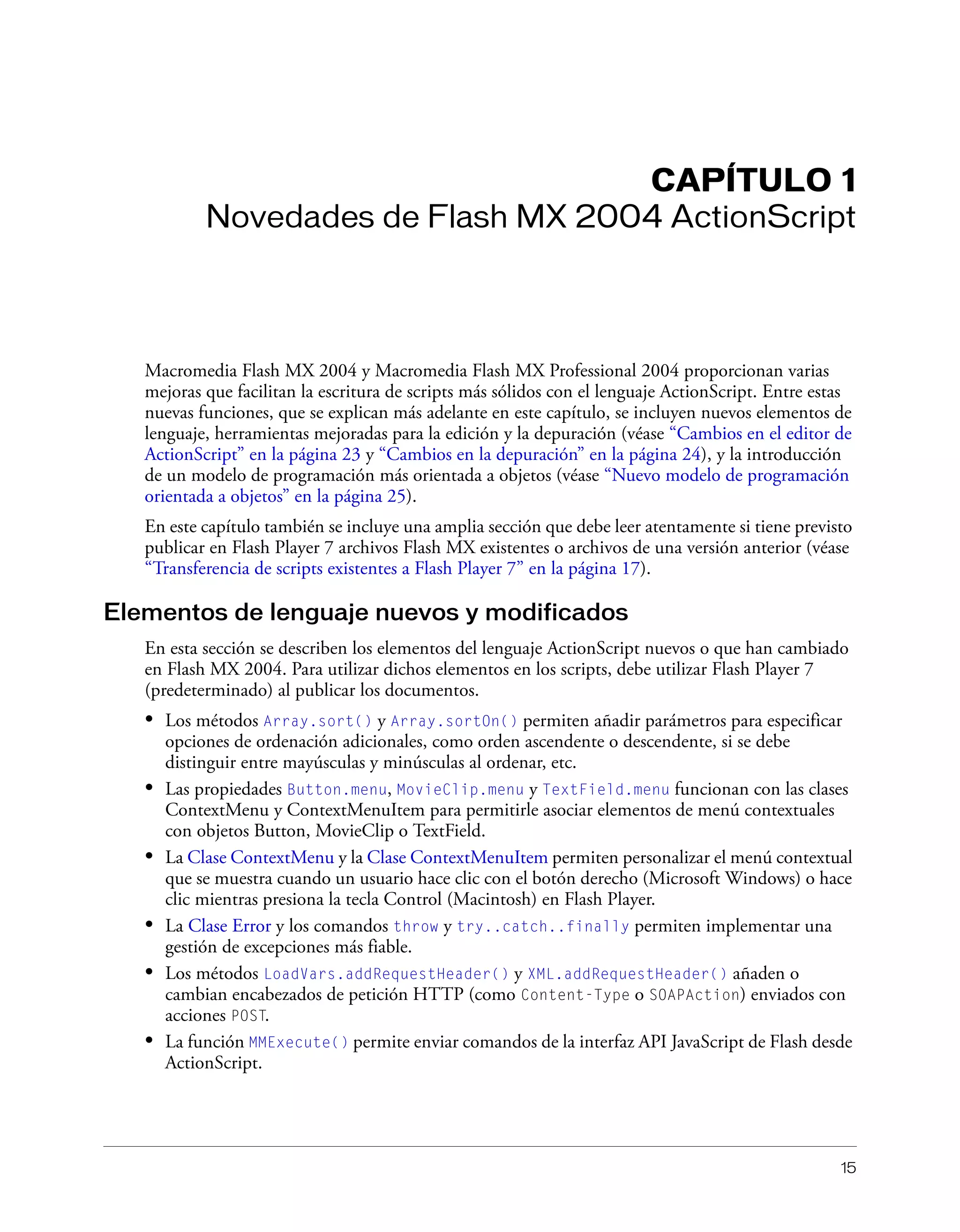 15
CAPÍTULO 1
Novedades de Flash MX 2004 ActionScript
Macromedia Flash MX 2004 y Macromedia Flash MX Professional 2004 proporcionan varias
mejoras que facilitan la escritura de scripts más sólidos con el lenguaje ActionScript. Entre estas
nuevas funciones, que se explican más adelante en este capítulo, se incluyen nuevos elementos de
lenguaje, herramientas mejoradas para la edición y la depuración (véase “Cambios en el editor de
ActionScript” en la página 23 y “Cambios en la depuración” en la página 24), y la introducción
de un modelo de programación más orientada a objetos (véase “Nuevo modelo de programación
orientada a objetos” en la página 25).
En este capítulo también se incluye una amplia sección que debe leer atentamente si tiene previsto
publicar en Flash Player 7 archivos Flash MX existentes o archivos de una versión anterior (véase
“Transferencia de scripts existentes a Flash Player 7” en la página 17).
Elementos de lenguaje nuevos y modificados
En esta sección se describen los elementos del lenguaje ActionScript nuevos o que han cambiado
en Flash MX 2004. Para utilizar dichos elementos en los scripts, debe utilizar Flash Player 7
(predeterminado) al publicar los documentos.
• Los métodos Array.sort() y Array.sortOn() permiten añadir parámetros para especificar
opciones de ordenación adicionales, como orden ascendente o descendente, si se debe
distinguir entre mayúsculas y minúsculas al ordenar, etc.
• Las propiedades Button.menu, MovieClip.menu y TextField.menu funcionan con las clases
ContextMenu y ContextMenuItem para permitirle asociar elementos de menú contextuales
con objetos Button, MovieClip o TextField.
• La Clase ContextMenu y la Clase ContextMenuItem permiten personalizar el menú contextual
que se muestra cuando un usuario hace clic con el botón derecho (Microsoft Windows) o hace
clic mientras presiona la tecla Control (Macintosh) en Flash Player.
• La Clase Error y los comandos throw y try..catch..finally permiten implementar una
gestión de excepciones más fiable.
• Los métodos LoadVars.addRequestHeader() y XML.addRequestHeader() añaden o
cambian encabezados de petición HTTP (como Content-Type o SOAPAction) enviados con
acciones POST.
• La función MMExecute() permite enviar comandos de la interfaz API JavaScript de Flash desde
ActionScript.
 