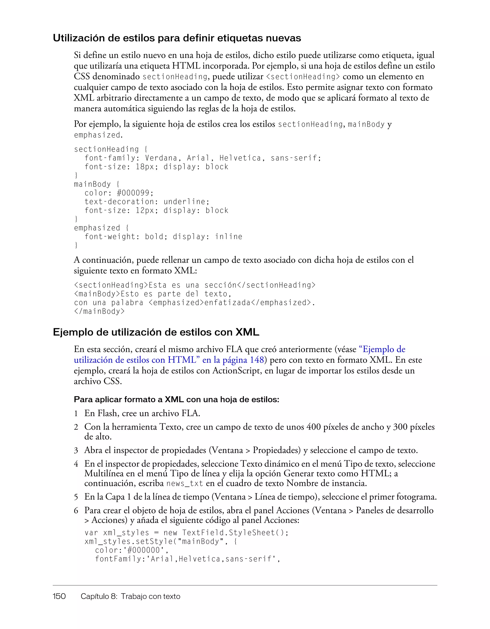 150 Capítulo 8: Trabajo con texto
Utilización de estilos para definir etiquetas nuevas
Si define un estilo nuevo en una hoja de estilos, dicho estilo puede utilizarse como etiqueta, igual
que utilizaría una etiqueta HTML incorporada. Por ejemplo, si una hoja de estilos define un estilo
CSS denominado sectionHeading, puede utilizar <sectionHeading> como un elemento en
cualquier campo de texto asociado con la hoja de estilos. Esto permite asignar texto con formato
XML arbitrario directamente a un campo de texto, de modo que se aplicará formato al texto de
manera automática siguiendo las reglas de la hoja de estilos.
Por ejemplo, la siguiente hoja de estilos crea los estilos sectionHeading, mainBody y
emphasized.
sectionHeading {
font-family: Verdana, Arial, Helvetica, sans-serif;
font-size: 18px; display: block
}
mainBody {
color: #000099;
text-decoration: underline;
font-size: 12px; display: block
}
emphasized {
font-weight: bold; display: inline
}
A continuación, puede rellenar un campo de texto asociado con dicha hoja de estilos con el
siguiente texto en formato XML:
<sectionHeading>Esta es una sección</sectionHeading>
<mainBody>Esto es parte del texto,
con una palabra <emphasized>enfatizada</emphasized>.
</mainBody>
Ejemplo de utilización de estilos con XML
En esta sección, creará el mismo archivo FLA que creó anteriormente (véase “Ejemplo de
utilización de estilos con HTML” en la página 148) pero con texto en formato XML. En este
ejemplo, creará la hoja de estilos con ActionScript, en lugar de importar los estilos desde un
archivo CSS.
Para aplicar formato a XML con una hoja de estilos:
1 En Flash, cree un archivo FLA.
2 Con la herramienta Texto, cree un campo de texto de unos 400 píxeles de ancho y 300 píxeles
de alto.
3 Abra el inspector de propiedades (Ventana > Propiedades) y seleccione el campo de texto.
4 En el inspector de propiedades, seleccione Texto dinámico en el menú Tipo de texto, seleccione
Multilínea en el menú Tipo de línea y elija la opción Generar texto como HTML; a
continuación, escriba news_txt en el cuadro de texto Nombre de instancia.
5 En la Capa 1 de la línea de tiempo (Ventana > Línea de tiempo), seleccione el primer fotograma.
6 Para crear el objeto de hoja de estilos, abra el panel Acciones (Ventana > Paneles de desarrollo
> Acciones) y añada el siguiente código al panel Acciones:
var xml_styles = new TextField.StyleSheet();
xml_styles.setStyle("mainBody", {
color:'#000000',
fontFamily:'Arial,Helvetica,sans-serif',
 