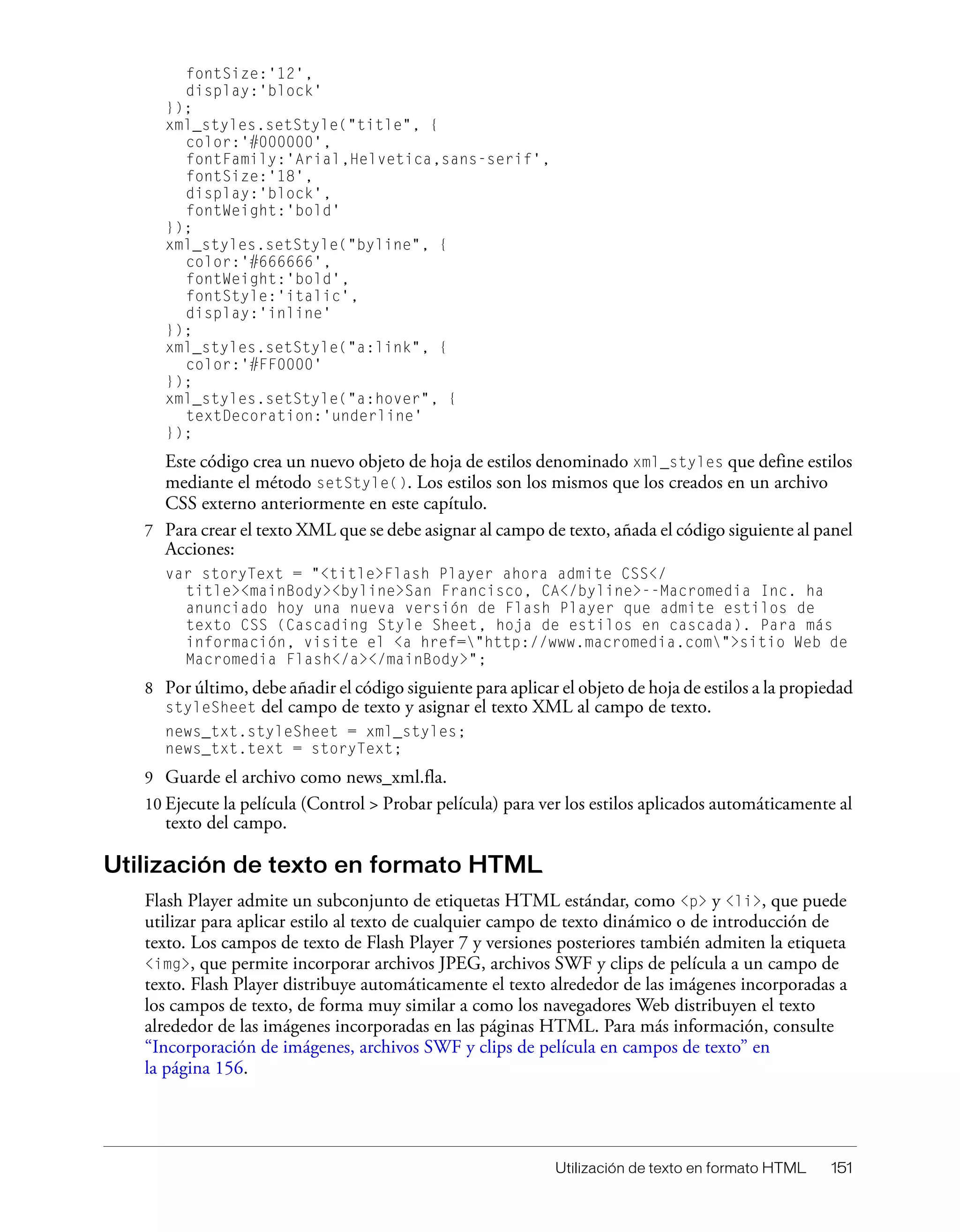 Utilización de texto en formato HTML 151
fontSize:'12',
display:'block'
});
xml_styles.setStyle("title", {
color:'#000000',
fontFamily:'Arial,Helvetica,sans-serif',
fontSize:'18',
display:'block',
fontWeight:'bold'
});
xml_styles.setStyle("byline", {
color:'#666666',
fontWeight:'bold',
fontStyle:'italic',
display:'inline'
});
xml_styles.setStyle("a:link", {
color:'#FF0000'
});
xml_styles.setStyle("a:hover", {
textDecoration:'underline'
});
Este código crea un nuevo objeto de hoja de estilos denominado xml_styles que define estilos
mediante el método setStyle(). Los estilos son los mismos que los creados en un archivo
CSS externo anteriormente en este capítulo.
7 Para crear el texto XML que se debe asignar al campo de texto, añada el código siguiente al panel
Acciones:
var storyText = "<title>Flash Player ahora admite CSS</
title><mainBody><byline>San Francisco, CA</byline>--Macromedia Inc. ha
anunciado hoy una nueva versión de Flash Player que admite estilos de
texto CSS (Cascading Style Sheet, hoja de estilos en cascada). Para más
información, visite el <a href="http://www.macromedia.com">sitio Web de
Macromedia Flash</a></mainBody>";
8 Por último, debe añadir el código siguiente para aplicar el objeto de hoja de estilos a la propiedad
styleSheet del campo de texto y asignar el texto XML al campo de texto.
news_txt.styleSheet = xml_styles;
news_txt.text = storyText;
9 Guarde el archivo como news_xml.fla.
10 Ejecute la película (Control > Probar película) para ver los estilos aplicados automáticamente al
texto del campo.
Utilización de texto en formato HTML
Flash Player admite un subconjunto de etiquetas HTML estándar, como <p> y <li>, que puede
utilizar para aplicar estilo al texto de cualquier campo de texto dinámico o de introducción de
texto. Los campos de texto de Flash Player 7 y versiones posteriores también admiten la etiqueta
<img>, que permite incorporar archivos JPEG, archivos SWF y clips de película a un campo de
texto. Flash Player distribuye automáticamente el texto alrededor de las imágenes incorporadas a
los campos de texto, de forma muy similar a como los navegadores Web distribuyen el texto
alrededor de las imágenes incorporadas en las páginas HTML. Para más información, consulte
“Incorporación de imágenes, archivos SWF y clips de película en campos de texto” en
la página 156.
 