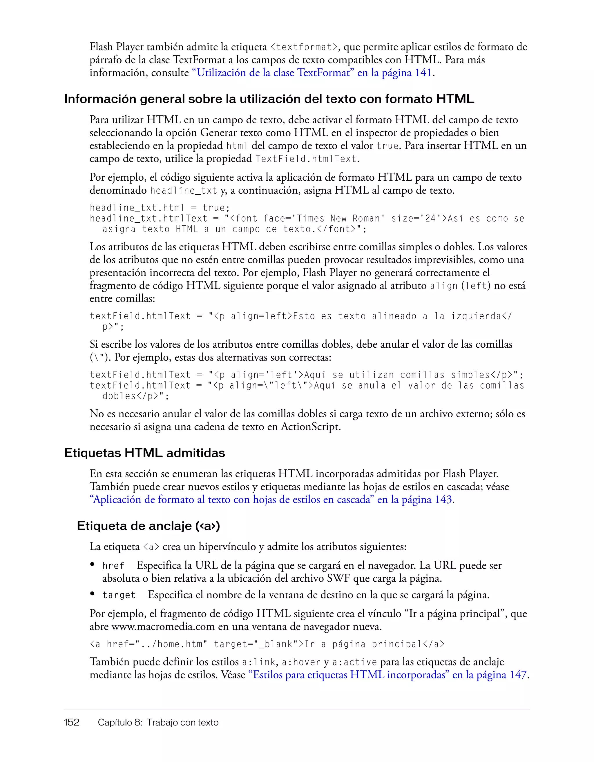 152 Capítulo 8: Trabajo con texto
Flash Player también admite la etiqueta <textformat>, que permite aplicar estilos de formato de
párrafo de la clase TextFormat a los campos de texto compatibles con HTML. Para más
información, consulte “Utilización de la clase TextFormat” en la página 141.
Información general sobre la utilización del texto con formato HTML
Para utilizar HTML en un campo de texto, debe activar el formato HTML del campo de texto
seleccionando la opción Generar texto como HTML en el inspector de propiedades o bien
estableciendo en la propiedad html del campo de texto el valor true. Para insertar HTML en un
campo de texto, utilice la propiedad TextField.htmlText.
Por ejemplo, el código siguiente activa la aplicación de formato HTML para un campo de texto
denominado headline_txt y, a continuación, asigna HTML al campo de texto.
headline_txt.html = true;
headline_txt.htmlText = "<font face='Times New Roman' size='24'>Así es como se
asigna texto HTML a un campo de texto.</font>";
Los atributos de las etiquetas HTML deben escribirse entre comillas simples o dobles. Los valores
de los atributos que no estén entre comillas pueden provocar resultados imprevisibles, como una
presentación incorrecta del texto. Por ejemplo, Flash Player no generará correctamente el
fragmento de código HTML siguiente porque el valor asignado al atributo align (left) no está
entre comillas:
textField.htmlText = "<p align=left>Esto es texto alineado a la izquierda</
p>";
Si escribe los valores de los atributos entre comillas dobles, debe anular el valor de las comillas
("). Por ejemplo, estas dos alternativas son correctas:
textField.htmlText = "<p align='left'>Aquí se utilizan comillas simples</p>";
textField.htmlText = "<p align="left">Aquí se anula el valor de las comillas
dobles</p>";
No es necesario anular el valor de las comillas dobles si carga texto de un archivo externo; sólo es
necesario si asigna una cadena de texto en ActionScript.
Etiquetas HTML admitidas
En esta sección se enumeran las etiquetas HTML incorporadas admitidas por Flash Player.
También puede crear nuevos estilos y etiquetas mediante las hojas de estilos en cascada; véase
“Aplicación de formato al texto con hojas de estilos en cascada” en la página 143.
Etiqueta de anclaje (<a>)
La etiqueta <a> crea un hipervínculo y admite los atributos siguientes:
• href Especifica la URL de la página que se cargará en el navegador. La URL puede ser
absoluta o bien relativa a la ubicación del archivo SWF que carga la página.
• target Especifica el nombre de la ventana de destino en la que se cargará la página.
Por ejemplo, el fragmento de código HTML siguiente crea el vínculo “Ir a página principal”, que
abre www.macromedia.com en una ventana de navegador nueva.
<a href="../home.htm" target="_blank">Ir a página principal</a>
También puede definir los estilos a:link, a:hover y a:active para las etiquetas de anclaje
mediante las hojas de estilos. Véase “Estilos para etiquetas HTML incorporadas” en la página 147.
 