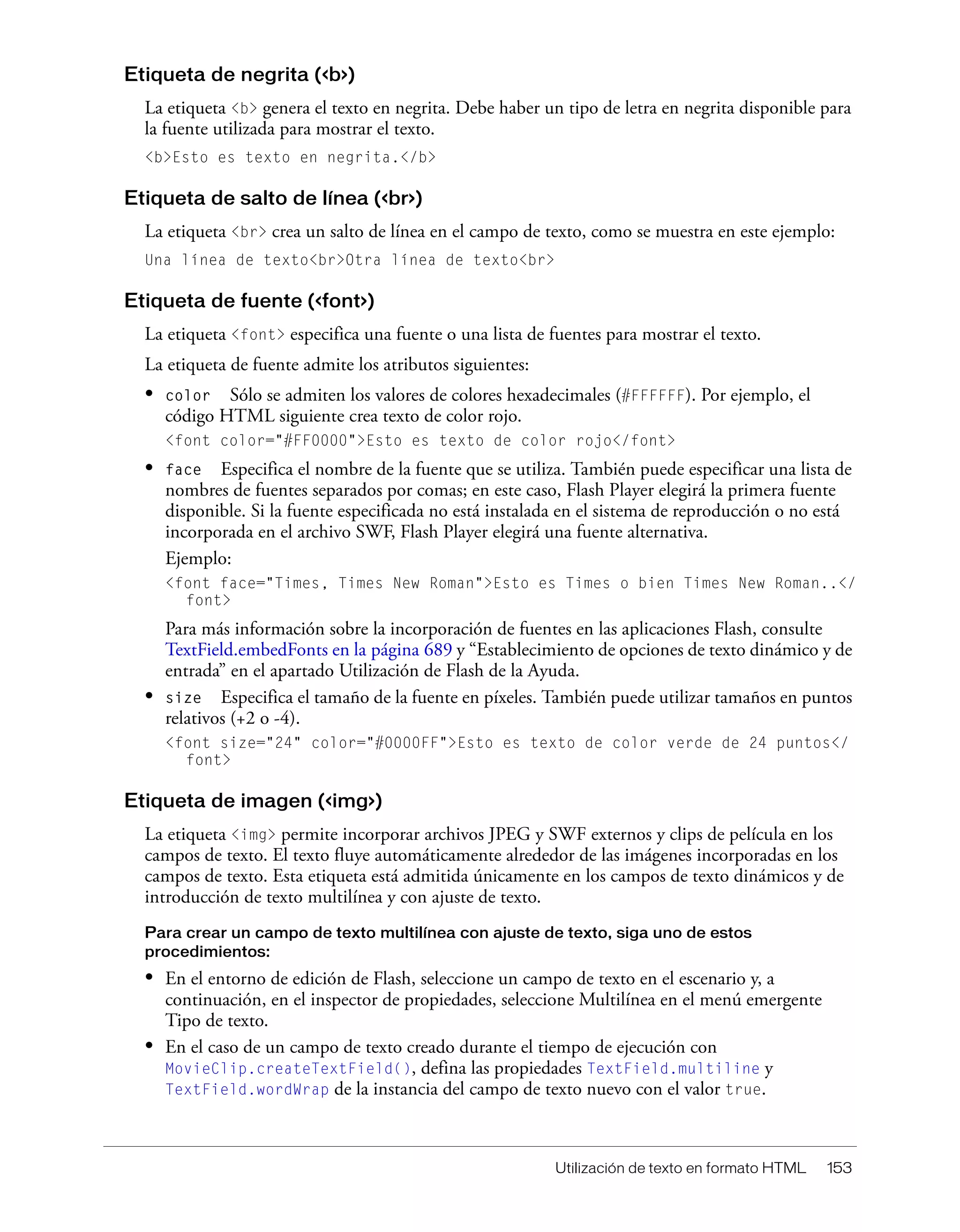 Utilización de texto en formato HTML 153
Etiqueta de negrita (<b>)
La etiqueta <b> genera el texto en negrita. Debe haber un tipo de letra en negrita disponible para
la fuente utilizada para mostrar el texto.
<b>Esto es texto en negrita.</b>
Etiqueta de salto de línea (<br>)
La etiqueta <br> crea un salto de línea en el campo de texto, como se muestra en este ejemplo:
Una línea de texto<br>Otra línea de texto<br>
Etiqueta de fuente (<font>)
La etiqueta <font> especifica una fuente o una lista de fuentes para mostrar el texto.
La etiqueta de fuente admite los atributos siguientes:
• color Sólo se admiten los valores de colores hexadecimales (#FFFFFF). Por ejemplo, el
código HTML siguiente crea texto de color rojo.
<font color="#FF0000">Esto es texto de color rojo</font>
• face Especifica el nombre de la fuente que se utiliza. También puede especificar una lista de
nombres de fuentes separados por comas; en este caso, Flash Player elegirá la primera fuente
disponible. Si la fuente especificada no está instalada en el sistema de reproducción o no está
incorporada en el archivo SWF, Flash Player elegirá una fuente alternativa.
Ejemplo:
<font face="Times, Times New Roman">Esto es Times o bien Times New Roman..</
font>
Para más información sobre la incorporación de fuentes en las aplicaciones Flash, consulte
TextField.embedFonts en la página 689 y “Establecimiento de opciones de texto dinámico y de
entrada” en el apartado Utilización de Flash de la Ayuda.
• size Especifica el tamaño de la fuente en píxeles. También puede utilizar tamaños en puntos
relativos (+2 o -4).
<font size="24" color="#0000FF">Esto es texto de color verde de 24 puntos</
font>
Etiqueta de imagen (<img>)
La etiqueta <img> permite incorporar archivos JPEG y SWF externos y clips de película en los
campos de texto. El texto fluye automáticamente alrededor de las imágenes incorporadas en los
campos de texto. Esta etiqueta está admitida únicamente en los campos de texto dinámicos y de
introducción de texto multilínea y con ajuste de texto.
Para crear un campo de texto multilínea con ajuste de texto, siga uno de estos
procedimientos:
• En el entorno de edición de Flash, seleccione un campo de texto en el escenario y, a
continuación, en el inspector de propiedades, seleccione Multilínea en el menú emergente
Tipo de texto.
• En el caso de un campo de texto creado durante el tiempo de ejecución con
MovieClip.createTextField(), defina las propiedades TextField.multiline y
TextField.wordWrap de la instancia del campo de texto nuevo con el valor true.
 
