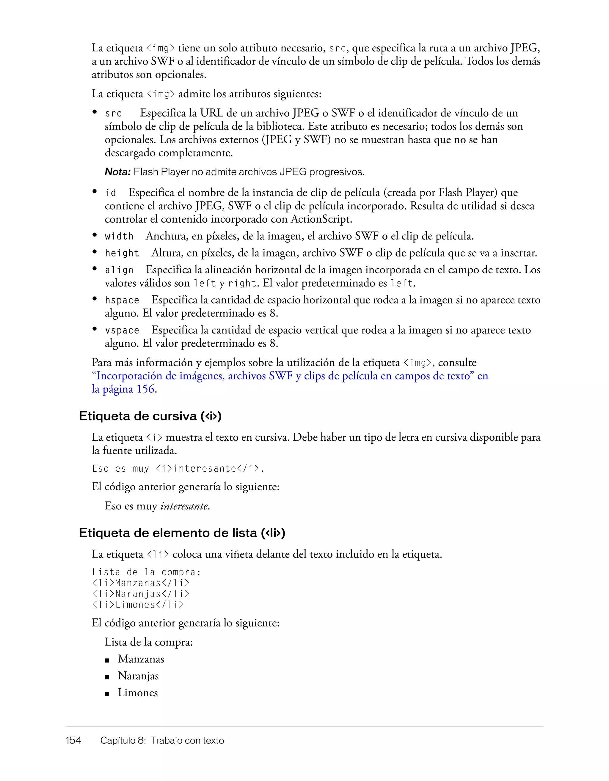 154 Capítulo 8: Trabajo con texto
La etiqueta <img> tiene un solo atributo necesario, src, que especifica la ruta a un archivo JPEG,
a un archivo SWF o al identificador de vínculo de un símbolo de clip de película. Todos los demás
atributos son opcionales.
La etiqueta <img> admite los atributos siguientes:
• src Especifica la URL de un archivo JPEG o SWF o el identificador de vínculo de un
símbolo de clip de película de la biblioteca. Este atributo es necesario; todos los demás son
opcionales. Los archivos externos (JPEG y SWF) no se muestran hasta que no se han
descargado completamente.
Nota: Flash Player no admite archivos JPEG progresivos.
• id Especifica el nombre de la instancia de clip de película (creada por Flash Player) que
contiene el archivo JPEG, SWF o el clip de película incorporado. Resulta de utilidad si desea
controlar el contenido incorporado con ActionScript.
• width Anchura, en píxeles, de la imagen, el archivo SWF o el clip de película.
• height Altura, en píxeles, de la imagen, archivo SWF o clip de película que se va a insertar.
• align Especifica la alineación horizontal de la imagen incorporada en el campo de texto. Los
valores válidos son left y right. El valor predeterminado es left.
• hspace Especifica la cantidad de espacio horizontal que rodea a la imagen si no aparece texto
alguno. El valor predeterminado es 8.
• vspace Especifica la cantidad de espacio vertical que rodea a la imagen si no aparece texto
alguno. El valor predeterminado es 8.
Para más información y ejemplos sobre la utilización de la etiqueta <img>, consulte
“Incorporación de imágenes, archivos SWF y clips de película en campos de texto” en
la página 156.
Etiqueta de cursiva (<i>)
La etiqueta <i> muestra el texto en cursiva. Debe haber un tipo de letra en cursiva disponible para
la fuente utilizada.
Eso es muy <i>interesante</i>.
El código anterior generaría lo siguiente:
Eso es muy interesante.
Etiqueta de elemento de lista (<li>)
La etiqueta <li> coloca una viñeta delante del texto incluido en la etiqueta.
Lista de la compra:
<li>Manzanas</li>
<li>Naranjas</li>
<li>Limones</li>
El código anterior generaría lo siguiente:
Lista de la compra:
■ Manzanas
■ Naranjas
■ Limones
 